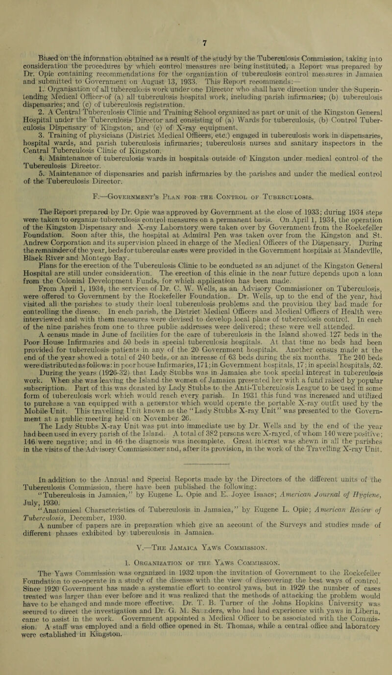 Baaed on the information obtained as a result of the study by the Tuberculosis Commission, taking into consideration the procedures by which control measures are being instituted, a Report was prepared by Dr. Opie containing recommendations for the organization of tuberculosis control measures in Jamaica and submitted to Government on August 13, 1933. This Report recommends:— 1. Organisation of all tuberculosis work under one Director who shall have direction under the Superin¬ tending Medical Officer of (a) all tuberculosis hospital work, including parish infirmaries; (b) tuberculosis dispensaries; and (c) of tuberculosis registration. 2. A Central Tuberculosis Clinic and Training School organized as part or unit of the Kingston General Hospital under the Tuberculosis Director and consisting of (a) Wards for tuberculosis, (b) Control Tuber¬ culosis Dispensary of Kingston, and (c) of X-ray equipment. 3. Training of physicians (District Medical Officers, etc.) engaged in tuberculosis work in dispensaries, hospital wards, and parish tuberculosis infirmaries; tuberculosis nurses and sanitary inspectors in the Central Tuberculosis Clinic of Kingston. 4. Maintenance of tuberculosis wards in hospitals outside of Kingston under medical control of the Tuberculosis Director. 5. Maintenance of dispensaries and parish infirmaries by the parishes and under the medical control of the Tuberculosis Director. F.—Government’s Plan for the Control of Tuberculosis. The Report prepared by Dr. Opie was approved by Government at the close of 1933; during 1934 steps were taken to organize tuberculosis control measures on a permanent basis. On April 1, 1934, the operation of the Kingston Dispensary and X-ray Laboratory were taken over by Government from the Rockefeller Foundation. Soon after this, the hospital at Admiral Pen was taken over from the Kingston and St. Andrew Corporation and its supervision placed in charge of the Medical Officers of the Dispensary. During the remainder of the year, beds for tubercular cases were provided in the Government hospitals at Mandeville, Black River and Montego Bay. Plans for the erection of the Tuberculosis Clinic to be conducted as an adjunct of the Kingston General Hospital are still under consideration. The erection of this clinic in the near future depends upon a loan from the Colonial Development Funds, for which application has been made. From April 1, 1934, the services of Dr. C. W. Wells, as an Advisory Commissioner on Tuberculosis, were offered to Government by the Rockefeller Foundation. Dr. Wells, up to the end of the year, had visited all the parishes to study their local tuberculosis problems and the provision they had made for controlling the disease. In each parish, the District Medical Officers and Medical Officers of Health were interviewed and with them measures were devised to develop local plans of tuberculosis control. In each of the nine parishes from one to three public addresses -were delivered; these were well attended. A census made in June of facilities for the care of tuberculosis in the Island showed 127 beds in the Poor House Infirmaries and 50 beds in special tuberculosis hospitals. At that time no beds had been provided for tuberculosis patients in any of the 20 Government hospitals. Another census made at the end of the year showed a total of 240 beds, or an increase cf 63 beds during the six months. The 240 beds were distributed as follows: in poor house Infiimaries, 171; in Government hospitals, I7;in special hospitals, 52. During the years (1926-32) that Lady Stubbs was in Jamaica she took special interest in tuberculosis work. When she was leaving the Island the women of Jamaica presented her with a fund raised by popular subscription. Part of this was donated by Lady Stubbs to the Anti-Tuberculosis League to be used in some form of tuberculosis work which would reach every parish. In 1931 this fund was increased and utilized to purchase a van equipped with a generator which would operate the portable X-ray outfit used by the Mobile Unit. This travelling Unit known as the “Lady Stubbs X-ray Unit” was presented to the Govern¬ ment at a public meeting held on November 26. The Lady Stubbs X-ray Unit was put into immediate use by Dr. Wells and by the end of the year- had been used in every parish of the Island. A total of 382 persons were X-rayed, of whom 140 were positive; 146 were negative; and in 46 the diagnosis was incomplete. Great interest was shewn in all the parishes in the visits of the Advisory Commissioner and, after its provision, in the work of the Travelling X-ray Unit. In addition to the Annual and Special Reports made by the Directors of the different units of the Tuberculosis Commission, there have been published the following: “Tuberculosis in Jamaica,” by Eugene L. Opie and E. Joyce Isaacs; American Journal of Hygiene, July, 1930. “Anatomical Characteristics of Tuberculosis in Jamaica,” by Eugene L. Opie; American Review of Tuberculosis, December, 1930. A number of papers are in preparation which give an account of the Surveys and studies made of different phases exhibited by tuberculosis in Jamaica. V.—The Jamaica Yaws Commission. 1. Organization of the Yaws Commission. The Yaws Commission was organized in 1932 upon the invitation of Government to the Rockefeller Foundation to co-operate in a study of the disease with the view of discovering the best ways of control. Since 1920 Government has made a systematic effort to control yaws, but in 1929 the number of cases treated was larger than ever before and it was realized that the methods of attacking the problem would have to be changed and made more effective. Dr. T. B. Turner of the Johns Hopkins University was secured to direct the investigation and Dr. G. M. Sa riders, who had had experience with yaws in Liberia, came to assist in the work. Government appointed a Medical Officer to be associated with the Commis¬ sion. A staff was employed and a field office opened in St. Thomas, while a central office and laboratory were established in Kingston.