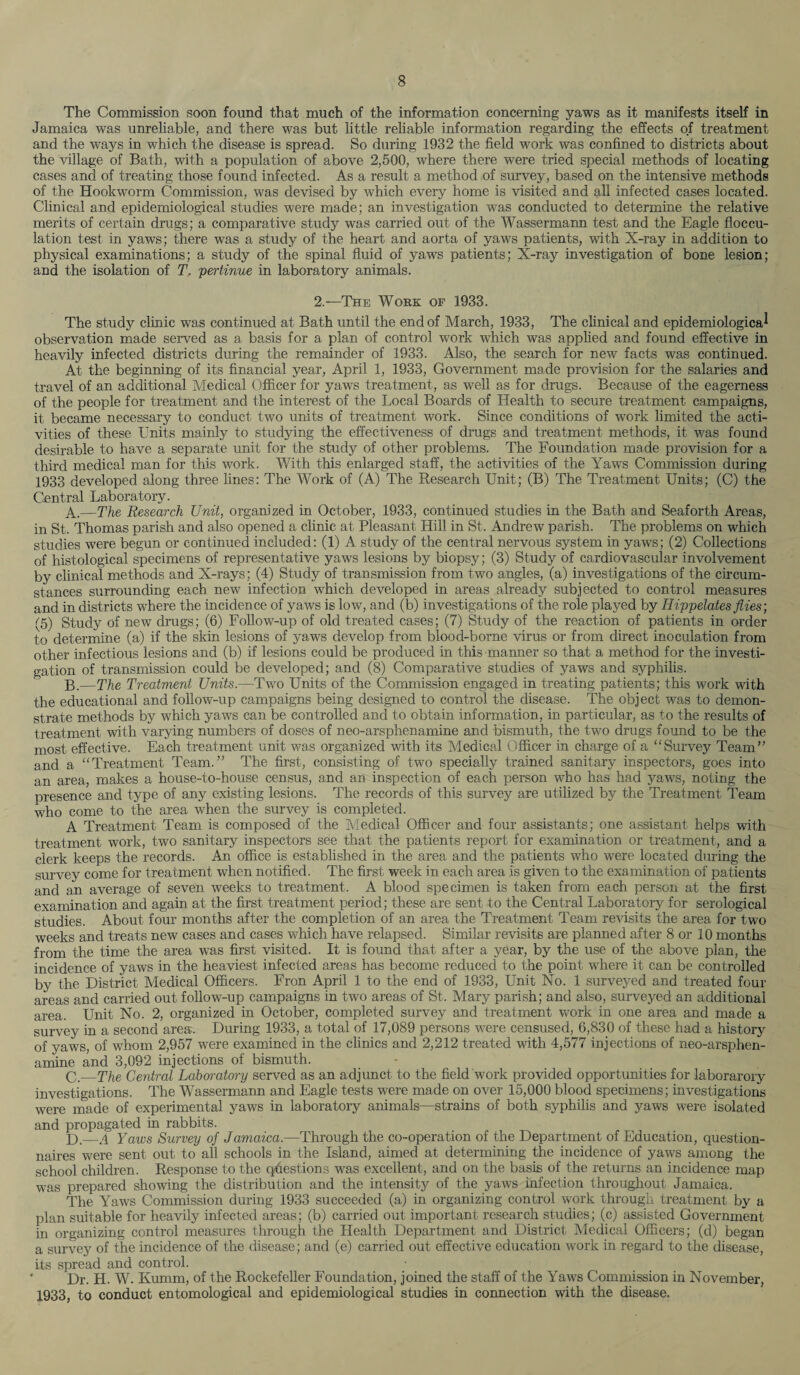 The Commission soon found that much of the information concerning yaws as it manifests itself in Jamaica was unreliable, and there was but little reliable information regarding the effects of treatment and the ways in which the disease is spread. So during 1932 the field work was confined to districts about the village of Bath, with a population of above 2,500, where there were tried special methods of locating cases and of treating those found infected. As a result a method of survey, based on the intensive methods of the Hookworm Commission, was devised by which every home is visited and all infected cases located. Clinical and epidemiological studies were made; an investigation was conducted to determine the relative merits of certain drugs; a comparative study was carried out of the Wassermann test and the Eagle floccu¬ lation test in yaws; there was a study of the heart and aorta of yaws patients, with X-ray in addition to physical examinations; a study of the spinal fluid of yaws patients; X-ray investigation of bone lesion; and the isolation of T, pertinue in laboratory animals. 2.—The Work of 1933. The study clinic was continued at Bath until the end of March, 1933, The clinical and epidemiological observation made served as a basis for a plan of control work which was applied and found effective in heavily infected districts during the remainder of 1933. Also, the search for new facts was continued. At the beginning of its financial year, April 1, 1933, Government made provision for the salaries and travel of an additional Medical Officer for yaws treatment, as well as for drugs. Because of the eagerness of the people for treatment and the interest of the Local Boards of Health to secure treatment campaigns, it became necessary to conduct two units of treatment work. Since conditions of work limited the acti¬ vities of these Units mainly to studying the effectiveness of drugs and treatment methods, it was found desirable to have a separate unit for the study of other problems. The Foundation made provision for a third medical man for this work. With this enlarged staff, the activities of the Yaws Commission during 1933 developed along three lines: The Work of (A) The Research Unit; (B) The Treatment Units; (C) the Central Laboratory. A. —The Research Unit, organized in October, 1933, continued studies in the Bath and Seaforth Areas, in St. Thomas parish and also opened a clinic at Pleasant Hill in St. Andrew parish. The problems on which studies were begun or continued included: (1) A study of the central nervous system in yaws; (2) Collections of histological specimens of representative yaws lesions by biopsy; (3) Study of cardiovascular involvement by clinical methods and X-rays; (4) Study of transmission from two angles, (a) investigations of the circum¬ stances surrounding each new infection which developed in areas already subjected to control measures and in districts where the incidence of yaws is low, and (b) investigations of the role played by Hippelates flies; (5) Study of new drugs; (6) Follow-up of old treated cases; (7) Study of the reaction of patients in order to determine (a) if the skin lesions of yaws develop from blood-borne virus or from direct inoculation from other infectious lesions and (b) if lesions could be produced in this maimer so that a method for the investi¬ gation of transmission could be developed; and (8) Comparative studies of yaws and syphilis. B. —The Treatment Units.—Two Units of the Commission engaged in treating patients; this work with the educational and follow-up campaigns being designed to control the disease. The object was to demon¬ strate methods by which yaws can be controlled and to obtain information, in particular, as to the results of treatment with varying numbers of doses of neo-arsphenamine and bismuth, the two drugs found to be the most effective. Each treatment unit was organized with its Medical Officer in charge of a “Survey Team” and a “Treatment Team.” The first, consisting of two specially trained sanitary inspectors, goes into an area, makes a house-to-house census, and an inspection of each person who has had yaws, noting the presence and type of any existing lesions. The records of this survey are utilized by the Treatment Team who come to the area when the survey is completed. A Treatment Team is composed of the Medical Officer and four assistants; one assistant helps with treatment work, two sanitary inspectors see that the patients report for examination or treatment, and a clerk keeps the records. An office is established in the area and the patients who were located during the survey come for treatment when notified. The first week in each area is given to the examination of patients and an average of seven weeks to treatment. A blood specimen is taken from each person at the first examination and again at the first treatment period; these are sent to the Central Laboratory for serological studies. About four months after the completion of an area the Treatment Team revisits the area for two weeks and treats new cases and cases which have relapsed. Similar revisits are planned after 8 or 10 months from the time the area was first visited. It is found that after a year, by the use of the above plan, the incidence of yaws in the heaviest infected areas has become reduced to the point where it can be controlled by the District Medical Officers. Fron April 1 to the end of 1933, Unit No. 1 surveyed and treated four areas and carried out follow-up campaigns in two areas of St. Mary parish; and also, surveyed an additional area. Unit No. 2, organized in October, completed survey and treatment work in one area and made a survey in a second area. During 1933, a total of 17,089 persons were censused, 6,830 of these had a history of yaws, of whom 2,957 were examined in the clinics and 2,212 treated with 4,577 injections of neo-arsphen¬ amine and 3,092 injections of bismuth. C. —The Central Laboratory served as an adjunct to the field work provided opportunities for laborarory investigations. The Wassermann and Eagle tests were made on over 15,000 blood specimens; investigations were made of experimental yaws in laboratory animals—strains of both syphilis and yaws were isolated and propagated in rabbits. L).—A Yaws Survey of Jamaica.—Through the co-operation of the Department of Education, question¬ naires were sent out to all schools in the Island, aimed at determining the incidence of yaws among the school children. Response to the questions was excellent, and on the basis of the returns an incidence map was prepared showing the distribution and the intensity of the yaws infection throughout Jamaica. The Yaws Commission during 1933 succeeded (a) in organizing control work through treatment by a plan suitable for heavily infected areas; (b) carried out important research studies; (c) assisted Government in organizing control measures through the Health Department and District Medical Officers; (d) began a survey of the incidence of the disease; and (e) carried out effective education work in regard to the disease, its spread and control. ' Dr. H. W. Kumm, of the Rockefeller Foundation, joined the staff of the Yaws Commission in November, 1933, to conduct entomological and epidemiological studies in connection with the disease.