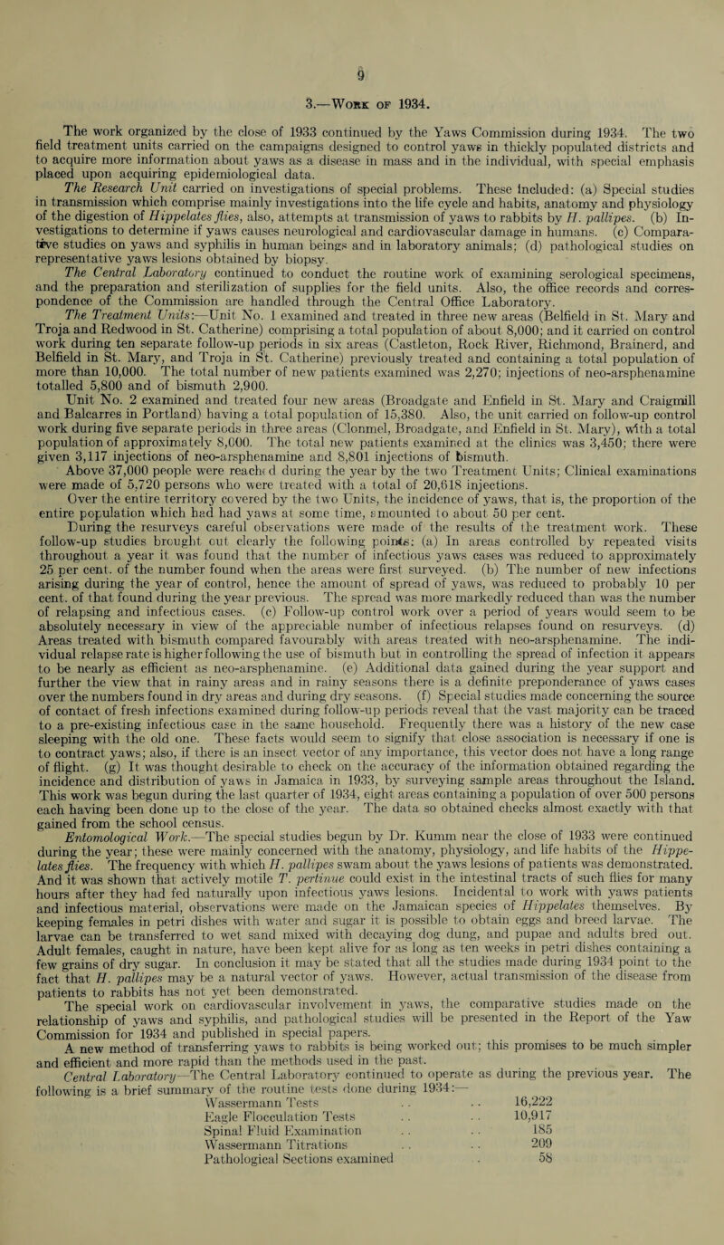 3.—Work of 1934. The work organized by the close of 1933 continued by the Yaws Commission during 1934. The two field treatment units carried on the campaigns designed to control yaws in thickly populated districts and to acquire more information about yaws as a disease in mass and in the individual, with special emphasis placed upon acquiring epidemiological data. The Research Unit carried on investigations of special problems. These Included: (a) Special studies in transmission which comprise mainly investigations into the life cycle and habits, anatomy and physiology of the digestion of Hippelates flies, also, attempts at transmission of yaws to rabbits by H. pallipes. (b) In¬ vestigations to determine if yaws causes neurological and cardiovascular damage in humans, (c) Compara¬ tive studies on yaws and syphilis in human beings and in laboratory animals; (d) pathological studies on representative yaws lesions obtained by biopsy. The Central Laboratory continued to conduct the routine work of examining serological specimens, and the preparation and sterilization of supplies for the field units. Also, the office records and corres¬ pondence of the Commission are handled through the Central Office Laboratory. The Treatment Units:—Unit No. 1 examined and treated in three new areas (Belfield in St. Mary and Troja and Redwood in St. Catherine) comprising a total population of about 8,000; and it carried on control work during ten separate follow-up periods in six areas (Castleton, Rock River, Richmond, Brainerd, and Belfield in St. Mary, and Troja in St. Catherine) previously treated and containing a total population of more than 10,000. The total number of new patients examined was 2,270; injections of neo-arsphenamine totalled 5,800 and of bismuth 2,900. Unit No. 2 examined and treated four new areas (Broadgate and Enfield in St. Mary and Craigmill and Balcarres in Portland) having a total population of 15,380. Also, the unit carried on follow-up control work during five separate periods in three areas (Clonmel, Broadgate, and Enfield in St. Mary), with a total population of approximately 8,000. The total new patients examined at the clinics was 3,450; there were given 3,117 injections of neo-arsphenamine and 8,801 injections of bismuth. Above 37,000 people were reached during the year by the two Treatment Units; Clinical examinations were made of 5,720 persons who were treated with a total of 20,818 injections. Over the entire territory covered by the two Units, the incidence of yaws, that is, the proportion of the entire population which had had yaws at some time, amounted to about 50 per cent. During the resurveys careful observations were made of the results of the treatment work. These follow-up studies brought out clearly the following points: (a) In areas controlled by repeated visits throughout a year it was found that the number of infectious yaws cases was reduced to approximately 25 per cent, of the number found when the areas were first surveyed, (b) The number of new infections arising during the year of control, hence the amount of spread of yaws, was reduced to probably 10 per cent, of that found during the year previous. The spread was more markedly reduced than was the number of relapsing and infectious cases, (c) Follow-up control work over a period of years would seem to be absolutely necessary in view of the appreciable number of infectious relapses found on resurveys, (d) Areas treated with bismuth compared favourably with areas treated with neo-arsphenamine. The indi¬ vidual relapse rate is higher following the use of bismuth but in controlling the spread of infection it appears to be nearly as efficient as neo-arsphenamine. (e) Additional data gained during the year support and further the view that in rainy areas and in rainy seasons there is a definite preponderance of yaws cases over the numbers found in dry areas and during dry seasons, (f) Special studies made concerning the source of contact of fresh infections examined during follow-up periods reveal that the vast majority can be traced to a pre-existing infectious case in the same household. Frequently there was a history of the new case sleeping with the old one. These facts would seem to signify that close association is necessary if one is to contract yaws; also, if there is an insect vector of any importance, this vector does not have a long range of flight, (g) It was thought desirable to check on the accuracy of the information obtained regarding the incidence and distribution of yaws in Jamaica in 1933, by surveying sample areas throughout the Island. This work was begun during the last quarter of 1934, eight areas containing a population of over 500 persons each having been done up to the close of the year. The data so obtained checks almost exactly with that gained from the school census. Entomological Work.—The special studies begun by Dr. Kumm near the close of 1933 were continued during the year; these were mainly concerned with the anatomy, physiology, and life habits of the Hippe- lates flies. The frequency with which H. pallipes swam about the yaws lesions of patients was demonstrated. And it was shown that, actively motile T. pertmue could exist in the intestinal tracts of such flies for many hours after they had fed naturally upon infectious yaws lesions. Incidental to work with yaws patients and infectious material, observations were made on the Jamaican species of Hippelates themselves. By keeping females in petri dishes with water and sugar it is possible to obtain eggs and breed larvae. The larvae can be transferred to wet sand mixed with decaying dog dung, and pupae and adults bred out. Adult females, caught in nature, have been kept alive for as long as ten weeks in petri dishes containing a few grains of dry sugar. In conclusion it may be stated that all the studies made during 1934 point to the fact that H. pallipes may be a natural vector of yaws. However, actual transmission of the disease from patients to rabbits has not yet been demonstrated. The special work on cardiovascular involvement in yaws, the comparative studies made on the relationship of yaws and syphilis, and pathological studies will be presented in the Report of the Yaw Commission for 1934 and published in special papers. A new method of transferring yaws to rabbits is being worked out; this promises to be much simpler and efficient and more rapid than the methods used in the past. Central Laboratory—The Central Laboratory continued to operate as during the previous year. The following is a brief summary of the routine tests done during 1934:— Wassermann Tests . . .. 16,222 Eagle Flocculation Tests . . . . 10,917 Spinal Fluid Examination . . . . 185 Wassermann Titrations . . ■ • 209 Pathological Sections examined . 58