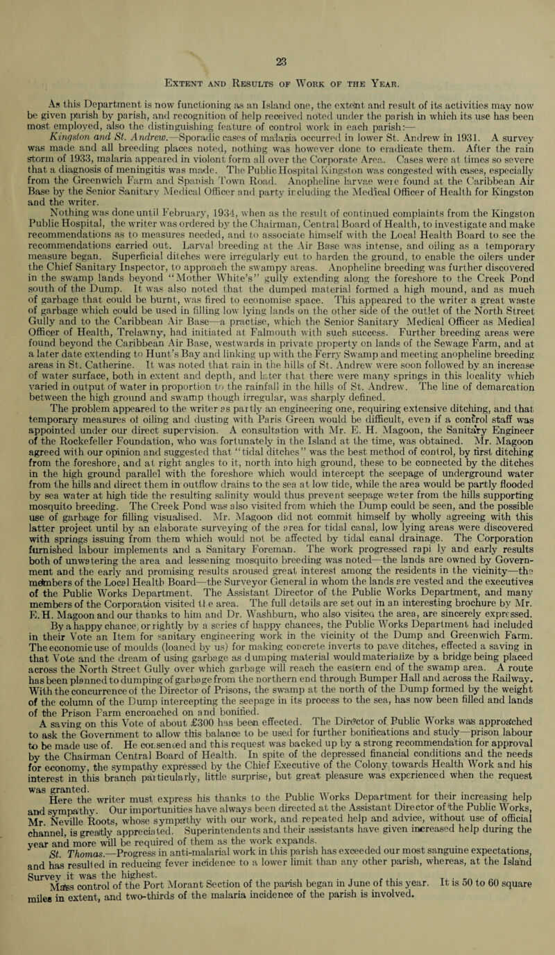 Extent and Results of Work of the Year. As this Department is now functioning as an Island one, the extent and result of its activities may now be given parish by parish, and recognition of help received noted under the parish in which its use has been most employed, also the distinguishing feature of control work in each parish:— Kingston and St. Andrew.—Sporadic cases of malaria occurred in lower St. Andrew in 1931. A survey was made and all breeding places noted, nothing was however done to eradicate them. After the rain storm of 1933, malaria appeared in violent form all over the Corporate Area, Cases were at times so severe that a diagnosis of meningitis was made. The Public Hospital Kingston was congested with cases, especially from the Greenwich Farm and Spanish Town Road. Anopheline larvae were found at the Caribbean Air Base by the Senior Sanitary Medical Officer and party including the Medical Officer of Health for Kingston and the writer. Nothing was done until February, 1934, when as the result of continued complaints from the Kingston Public Hospital, the writer was ordered by the Chairman, Central Board of Health, to investigate and make recommendations as to measures needed, and to associate himself with the Local Health Board to see the recommendations carried out. Larval breeding at the Air Base was intense, and oiling as a temporary measure began. Superficial ditches were irregularly cut to harden the ground, to enable the oilers under the Chief Sanitary Inspector, to approach the swampy areas. Anopheline breeding was further discovered in the swamp lands beyond “Mother White’s” gully extending along the foreshore to the Creek Pond south of the Dump. It was also noted that the dumped material formed a high mound, and as much of garbage that could be burnt, was fired to economise space. This appeared to the writer a great waste of garbage which could be used in filling low lying lands on the other side of the outlet of the North Street Gully and to the Caribbean Air Base—a practise, which the Senior Sanitary Medical Officer as Medical Officer of Health, Trelawny, had initiated at Falmouth with such success. Further breeding areas were found beyond the Caribbean Air Base, westwards in private property on lands of the Sewage Farm, and at a later date extending to Hunt’s Bay and linking up with the Ferry Swamp and meeting anopheline breeding areas in St. Catherine. It was noted that rain in the hills of St. Andrew were soon followed by an increase of water surface, both in extent and depth, and later that there were many springs in this locality which varied in output of water in proportion to the rainfall in the hills of St. Andrew'. The line of demarcation between the high ground and swamp though irregular, was sharply defined. The problem appeared to the writer as partly an engineering one, requiring extensive ditching, and that temporary measures ot oiling and dusting with Paris Green would be difficult, even if a control staff was appointed under our direct supervision. A consultation with Mr. E. H. Magoon, the Sanitary Engineer of the Rockefeller Foundation, who was fortunately in the Island at the time, was obtained. Mr. Magoon agreed with our opinion and suggested that “tidal ditches” was the best method of control, by first ditching from the foreshore, and at right angles to it, north into high ground, these to be connected by the ditches in the high ground parallel with the foreshore which would intercept the seepage of underground water from the hills and direct them in outflow drains to the sea at low tide, while the area would be partly flooded by sea water at high tide the resulting salinity would thus prevent seepage water from the hills supporting mosquito breeding. The Creek Pond was also visited from v/hich the Dump could be seen, and the possible use of garbage for filling visualised. Mr. Magoon did not commit himself by wholly agreeing with this latter project until by an elaborate surveying of the area for tidal canal, low lying areas were discovered with springs issuing from them which would not be affected by tidal canal drainage. The Corporation furnished labour implements and a Sanitary Foreman. The work progressed rapi ly aDd early results both of unwatering the area and lessening mosquito breeding was noted—the lands are owned by Govern¬ ment aDd the early and promising results aroused great interest among the residents in the vicinity—the metenbers of the Local Health Board—the Surveyor General in whom the lands are vested and the executives of the Public Works Department. The Assistant Director of the Public Works Department, and many members of the Corporation visited ti e area. The full details are set out in an interesting brochure by Mr. E.H. Magoon and our thanks to him and Dr. Washburn, who also visitea the area, are sincerely expressed. By a happy chance, or lightly by a series cf happy chances, the Public Works Department had included in their Vote an Item for sanitary engineering work in the vicinity of the Dump and Greenwich Farm. The economic use of moulds (loaned by us) for making concrete inverts to pave ditches, effected a saving in that Vote and the dream of using garbage as dumping material would materialize by a bridge being placed across the North Street Gully over which garbage will reach the eastern end of the swamp area. A route has been planned to dumping of garbage from the northern end through Bumper Hall and across the Railway. With the concurrence ot the Director of Prisons, the swamp at the north of the Dump formed by the weight of the column of the Dump intercepting the seepage in its process to the sea, has now been filled and lands of the Prison Farm encroached on and bonified. A saving on this Vote of about £300 has been effected. The Director of Public Works was approa'ched to ask the Government to allow this balance to be used for further bonifications and study—prison labour to be made use of. He cor senced and this request was backed up by a strong recommendation for approval by the Chairman Central Board of Health. In spite of the depressed financial conditions and the needs for economy, the sympathy expressed by the Chief Executive of the Colony towards Health Work and his interest in this branch particularly, little surprise, but great pleasure was experienced when the request was granted. Here the writer must express his thanks to the Public Works Department for their increasing help and sympathy. Our importunities have always been directed at the Assistant Director of-the Public Works, Mr. Neville Roots, whose sympathy with our work, and repeated help and advice, without use of official channel, is greatly appreciated. Superintendents and their assistants have given increased help during the year and more will be required of them as the work expands. St. Thomas._Progress in anti-malarial work in this parish has exceeded our most sanguine expectations, and has resulled in reducing fever incidence to a lower limit than any other parish, whereas, at the Island Survey it was the highest. Mass control of the Port Morant Section of the parish began in June of this year, miles in extent, and two-thirds of the malaria incidence of the parish is involved. It is 50 to 60 square