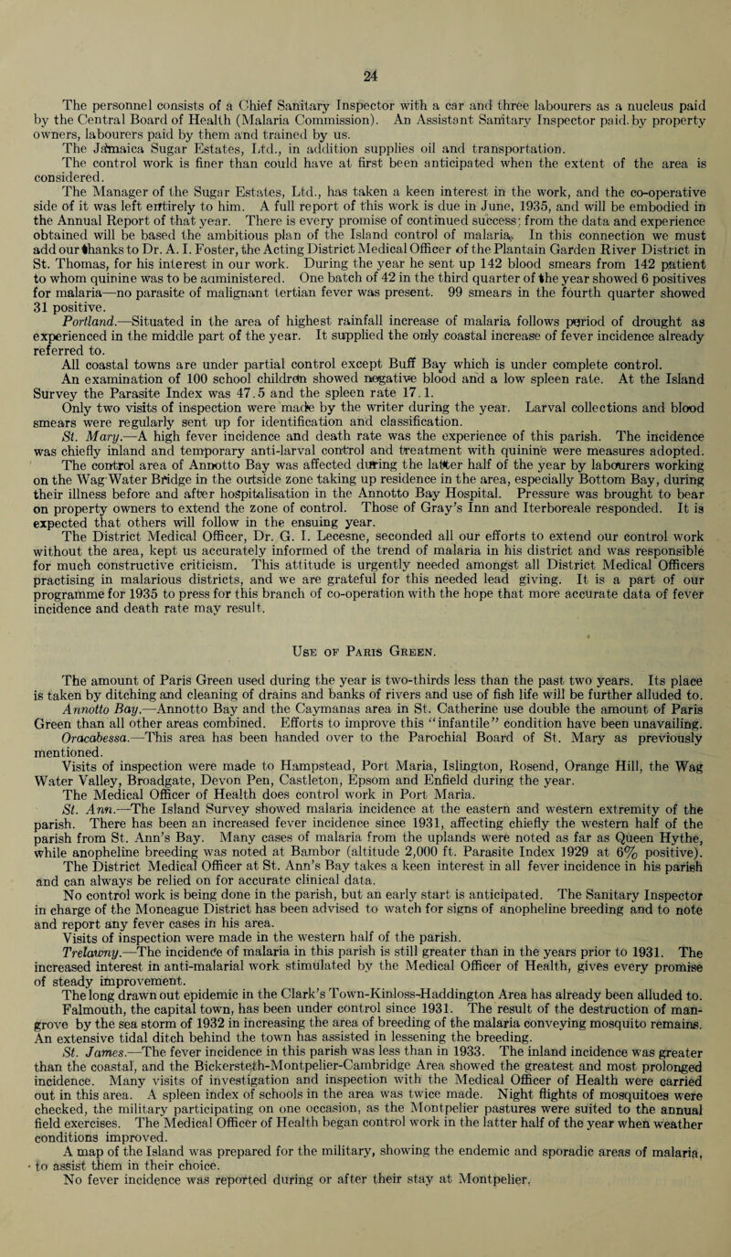 The personnel consists of a Chief Sanitary Inspector with a car and three labourers as a nucleus paid by the Central Board of Health (Malaria Commission). An Assistant Sanitary Inspector paid, by property owners, labourers paid by them and trained by us. The Jamaica Sugar Estates, Ltd., in addition supplies oil and transportation. The control work is finer than could have at first been anticipated when the extent of the area is considered. The Manager of the Sugar Estates, Ltd., has taken a keen interest in the work, and the co-operative side of it was left entirely to him. A full report of this work is due in June, 1935, and will be embodied in the Annual Report of that year. There is every promise of continued success; from the data and experience obtained will be based the ambitious plan of the Island control of malaria;. In this connection we must add our thanks to Dr. A. I. Foster, the Acting District Medical Officer of the Plantain Garden River District in St. Thomas, for his interest in our work. During the year he sent up 142 blood smears from 142 patient to whom quinine was to be administered. One batch of 42 in the third quarter of the year showed 6 positives for malaria—no parasite of malignant tertian fever was present. 99 smears in the fourth quarter showed 31 positive. Portland.—Situated in the area of highest rainfall increase of malaria follows period of drought as experienced in the middle part of the year. It supplied the only coastal increase of fever incidence already referred to. All coastal towns are under partial control except Buff Bay which is under complete control. An examination of 100 school children showed negative blood and a low spleen rate. At the Island Survey the Parasite Index was 47.5 and the spleen rate 17.1. Only two visits of inspection were made by the writer during the year. Larval collections and blood smears were regularly sent up for identification and classification. St. Mary.—A high fever incidence and death rate was the experience of this parish. The incidence was chiefly inland and temporary anti-larval control and treatment with quinine were measures adopted. The control area of Annotto Bay was affected during the latter half of the year by labourers working on the Wag Water Bridge in the outside zone taking up residence in the area, especially Bottom Bay, during their illness before and after hospitalisation in the Annotto Bay Hospital. Pressure was brought to bear on property owners to extend the zone of control. Those of Gray’s Inn and Iterboreale responded. It is expected that others will follow in the ensuing year. The District Medical Officer, Dr. G. I. Lecesne, seconded all our efforts to extend our control work without the area, kept us accurately informed of the trend of malaria in his district and was responsible for much constructive criticism. This attitude is urgently needed amongst all District Medical Officers practising in malarious districts, and we are grateful for this needed lead giving. It is a part of our programme for 1935 to press for this branch of co-operation with the hope that more accurate data of fever incidence and death rate may result. Use of Paris Green. The amount of Paris Green used during the year is two-thirds less than the past two years. Its place is taken by ditching and cleaning of drains and banks of rivers and use of fish life will be further alluded to. Annotto Bay.—Annotto Bay and the Caymanas area in St. Catherine use double the amount of Paris Green than all other areas combined. Efforts to improve this “infantile” condition have been unavailing. Oracabessa.—This area has been handed over to the Parochial Board of St. Mary as previously mentioned. Visits of inspection were made to Hampstead, Port Maria, Islington, Rosend, Orange Hill, the Wag Water Valley, Broadgate, Devon Pen, Castleton, Epsom and Enfield during the year. The Medical Officer of Health does control work in Port Maria. St. Ann.—The Island Survey showed malaria incidence at the eastern and western extremity of the parish. There has been an increased fever incidence since 1931, affecting chiefly the western half of the parish from St. Ann’s Bay. Many cases of malaria from the uplands were noted as far as Queen Hythe, while anopheline breeding was noted at Barnbor (altitude 2,000 ft. Parasite Index 1929 at 6% positive). The District Medical Officer at St. Ann’s Bay takes a keen interest in all fever incidence in his parish and can always be relied on for accurate clinical data. No control work is being done in the parish, but an early start is anticipated. The Sanitary Inspector in charge of the Moneague District has been advised to watch for signs of anopheline breeding and to note and report any fever cases in his area. Visits of inspection were made in the western half of the parish. Trelaumy.—'The incidence of malaria in this parish is still greater than in the years prior to 1931. The increased interest in anti-malarial work stimulated by the Medical Officer of Health, gives every promise of steady improvement. The long drawn out epidemic in the Clark’s Town-Kinloss-Haddington Area has already been alluded to. Falmouth, the capital town, has been under control since 1931. The result of the destruction of man¬ grove by the sea storm of 1932 in increasing the area of breeding of the malaria conveying mosquito remains. An extensive tidal ditch behind the town has assisted in lessening the breeding. St. James.—The fever incidence in this parish was less than in 1933. The inland incidence was greater than the coastal, and the Bickersteth-Montpelier-Cambridge Area showed the greatest and most prolonged incidence. Many visits of investigation and inspection with the Medical Officer of Health were carried out in this area. A spleen index of schools in the area was twice made. Night flights of mosquitoes were checked, the military participating on one occasion, as the Montpelier pastures were suited to the annual field exercises. The Medical Officer of Health began control work in the latter half of the year when weather conditions improved. A map of the Island was prepared for the military, showing the endemic and sporadic areas of malaria, * to assist them in their choice. No fever incidence was reported during or after their stay at Montpelier.