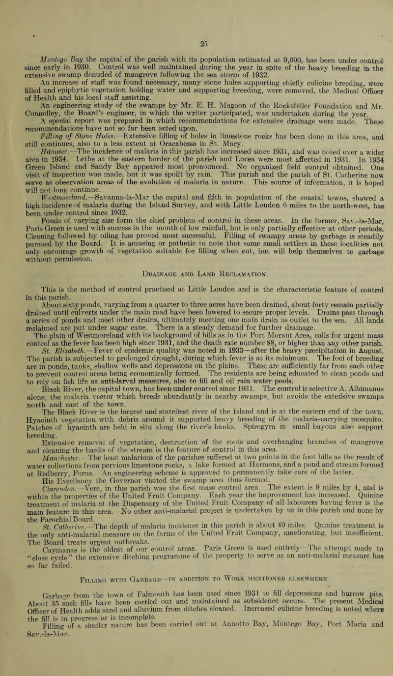 Montego Bay the capital of the parish with its population estimated at 9,000, has been under control since early in 1930. Control was well maintained during the year in spite of the heavy breeding in the extensive swamp denuded of mangrove following the sea storm of 1932. An increase of staff was found necessary, many stone holes supporting chiefly culicine breeding, were filled and epiphytic vegetation holding water and supporting breeding, were removed, the Medical Offioer of Health and his local staff assisting. An engineering study of the swamps by Mr. E. H. Magoon of the Rockefeller Foundation and Mr. Connolley, the Board’s engineer, in which the writer participated, was undertaken during the year. A special report was prepared in which recommendations for extensive drainage were made. These recommendations have not so far been acted upon. Filling of Stone Holes.—Extensive filling of holes in limestone rocks has been done in this area, and still continues, also to a less extent at Oracabessa in St. Mary. Hanover.—The incidence of malaria in this parish has increased since 1931, and was noted over a wider area in 1934. Lethe at the eastern border of the parish and Lucea were most affected in 1931. In 1934 Green Island and Sandy Bay appeared most pronounced. No organized field control obtained. One visit of inspection was made, but it was spoilt by rain. This parish and the parish of St. Catherine now serve as observation areas of the evolution of malaria in nature. This source of information, it is hoped will not long continue. Westmoreland.—Savanna-la-Mar the capital and fifth in population of the coastal towns, showed a high incidence of malaria during the Island Survey, and with Little London 6 miles to the north-west, has been under control since 1932. Ponds of varying size form the chief problem of control in these areas. In the former, Sav.-la-Mar, Paris Green is used with success in the month of low rainfall, but is only partially effective at other periods. Cleaning followed by oiling has proved most successful. Filling of swampy areas by garbage is steadily pursued by the Board. It is amusing or pathetic to note that some small settlers in these localities not only encourage growth of vegetation suitable for filling when cut, but will help themselves to garbage without permission. Drainage and Land Reclamation. This is the method of control practised at Little London and is the characteristic feature of control in this parish. About sixty ponds, varying from a quarter to three acres have been drained, about forty remain partially drained until culverts under the main road have been lowered to secure proper levels. Drains pass through a series of ponds and meet other drains, ultimately meeting one main drain as outlet to the sea. All lands reclaimed are put under sugar cane. There is a steady demand for further drainage. The plain of Westmoreland with its background of hills as in the Port Moran t Area, calls for urgent mass control as the fever has been high since 1931, and the death rate number 88, or higher than any other parish. St. Elizabeth.—Fever of epidemic quality was noted in 1933—after the heavy precipitation in August. The parish is subjected to prolonged drought, during which fever is at its minimum. The foci of breeding are in ponds, tanks, shallow wells and depressions on the plains. These are sufficiently far from each other to prevent control areas being economically formed. The residents are being educated to clean ponds and to rely on fish life as anti-larval measures, also to fill and oil rain water pools. Black River, the capital town, has been under control since 1931. The control is selective A. Albimanus alone, the malaria vector which breeds abundantly in nearby swamps, but avoids the extensive swamps north and east of the town. The Black River is the largest and stateliest river of the Island and is at the eastern end of the town. Hyacinth vegetation with debris around it supported heavy breeding of the malaria-carrying mosquito. Patches of hyacinth are held in situ along the river’s banks. Spirogyra in small bayous also support breeding. Extensive removal of vegetation, destruction of the roots and overhanging branches of mangrove and cleaning the banks of the stream is the feature of control in this area. Manchester.—The least malarious of the parishes suffered at two points in the foot hills as the result of water collections from pervious limestone rocks, a lake formed at Harmons, and a pond and stream formed at Redberry, Porus. An engineering scheme is approved to permanently take care of the latter. His Excellency the Governor visited the swamp area thus formed. Clarendon.—Vere, in this parish was the first mass control area. The extent is 9 miles by 4, and is within the properties of the United Fruit Company. Each year the improvement has increased. Quinine treatment of malaria at the Dispensary of the United Fruit Company of all labourers having fever is the main feature in this area. No other anti-malarial project is undertaken by us in this parish and none by the Parochial Board. , St. Catherine.—The depth of malaria incidence in this parish is about 40 miles. Quinine treatment is the only anti-malarial measure on the farms of the United Fruit Company, ameliorating, but insufficient. The Board treats urgent outbreaks. Caymanas is the oldest of our control areas. Paris Green is used entirely—The attempt made to “close cycle” the extensive ditching programme of the property to serve as an anti-malarial measure has so far failed. Filling with Garbage—in addition to Work mentioned elsewhere. Garbage from the town of Falmouth has been used since 1931 to fill depressions and burrow pits. About 35 such fills have been carried out and maintained as subsidence occurs. The present Medical Officer of Health adds sand and alluvium from ditches cleaned. Increased culicine breeding is noted where the fill is in progress or is incomplete. Filling of a similar nature has been carried out at Annotto Bay, Montego Bay, Port Maria and Sav.-la-Mar.