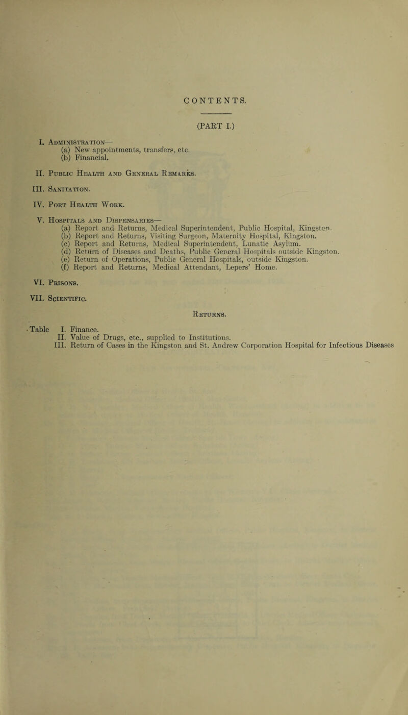 CONTENTS. (PART I.) I. Administration— (a) New appointments, transfers, etc. (b) Financial. II. Public Health and General Remarks. III. Sanitation. IV. Port Health Work. V. Hospitals and Dispensaries— (a) Report and Returns, Medical Superintendent, Public Hospital, Kingston. (b) Report and Returns, Visiting Surgeon, Maternity Hospital, Kingston. (c) Report and Returns, Medical Superintendent, Lunatic Asylum. (d) Return of Diseases and Deaths, Public General Hospitals outside Kingston. (e) Return of Operations, Public General Hospitals, outside Kingston. (f) Report and Returns, Medical Attendant, Lepers’ Home. VI. Prisons. VII. Scientific. Returns. •Table I. Finance. II. Value of Drugs, etc., supplied to Institutions. III. Return of Cases in the Kingston and St. Andrew Corporation Llospital for Infectious Diseases