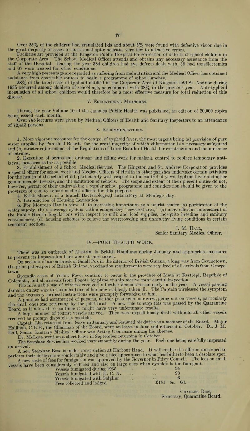 Over 25% of the children had granulated lids and about 5% were found with defective vision due in the great majority of cases to nutritional optic neuritis, very few to refractive errors. Facilities are provided at the Kingston Public Hospital for correction of defects of school children in the Corporate Area. The School Medical Officer attends and obtains any necessary assistance from the staff of the Hospital. During the 3rear 384 children had eye defects dealt with, 39 had tonsillectomies arid 87 were treated for other conditions. A very high percentage are regarded as suffering from malnutrition and the Medical Officer has obtained assistance from charitable sources to begin a programme of school lunches. 28% of the total cases of typhoid notified in the Corporate Area of Kingston arid St. Andrew during 1935 occurred among children of school age, as compared with 38% in the previous year. Anti-typhoid inoculation of all school children would therefore be a most effective measure for total reduction of this disease. 7. Educational Measures. During the year Volume 10 of the Jamaica Public Health was published, an edition of 20,000 copies being issued each month. Over 765 lectures were given by Medical Officers of Health and Sanitary Inspectors to an attendance of 72,413 persons. 8. Recommendations. 1. More vigorous measures for the control of typhoid fever, the most urgent being (a) provision of pure water supplies by Parochial Boards, for the great majority of which chlorination is a necessary safeguard and (b) stricter enforcement of the Regulations of Local Boards of Health for construction and maintenance of latrines. 2. Execution of permanent drainage and filling work for malaria control to replace temporary anti- larval measures as far as possible. 3. Establishment of a School Medical Service. The Kingston and St. Andrew Corporation provides a special officer for school work and Medical Officers of Health in other parishes undertake certain activities for the healfh of the school child, particularly with respect to the control of yaws, typhoid fever and other communicable diseases, and the sanitation of schools. The scope and extent of their present duties do not, however, permit of their undertaking a regular school programme and consideration should be given to the provision of county school medical officers for this purpose. 4. Establishment of a branch Bacteriological Laboratory at Montego Bay. 5. Introduction of Housing Legislation. 6. For Montego Bay in view of its increasing importance as a tourist centre (a) purification of the water supply, (b) a sewerage system with a compulsory “sewered area,” (a) more efficient enforcement of the Public Health Regulations with respect to milk and food supplies, mosquito breeding and sanitary conveniences, (d) housing schemes to relieve the overcrowding and unhealthy living conditions in certain tenement sections. J. M. Hall, Senior Sanitary Medical Officer. IV—PORT HEALTH WORK. There was an outbreak of Alastrim in British Horiduras during January and appropriate measures to prevent its importation here were at once taken.. On account of an outbreak of Small Pox in the interior of British Guiana, a long way from Georgetown, the principal seaport of British Guiana, vaccination requirements were required of all arrivals from George- Sporadic cases of Yellow Fever continue to occrir in the province of Meta at Restrepi, Republic of Colombia, and all arrivals from Bogota by plane or ship receive most careful inspection. The invaluable use of wireless received a further demonstration early in the year. A vessel passing Jamaica on her wTay to Colon had one of her crew suddenly taken ill. The Captain wirelessed the symptom and the necessary medical instructions were promptly forwarded to him. A practice had commenced of persons, neither passengers nor crew, going out on vessels, particularly the small ones arid returning by the pilot boat. A new rule to stop this was passed by the Quarantine Board as if allowed to continue it might have very unfortunate results, A large number of toiirist vessels arrived. They were expeditiously dealt with and all other vessels received as prompt dispatch as possible. Captain List returned from leave in January and resumed his duties as a member of the Boatd. Major Hallinan, C.B.E., the Chairman of the Board, went ori leave in June and returned in October. Dr. J. M. Hall, Senior Sanitary Medical Officer was Acting Chairman during his absence. Dr. McLean went on a short leave in September returning in October. The Seaplane Service has worked very smoothly during the year. Each one being carefully inspected on arrival. A new Seaplane Base is under construction at Harbour Head. It will enable the officers concerned to perform their duties more comfortably and give a nice appearance to what has hitherto been a desolate spot. A new scale of fees for fumigation was approved by the Governor in Privy Council. The fees on small vessels have been considerably reduced and also on large ones when cyanide is the fumigant. Vessels fumigated during 1935 .. .. 34 Vessels fumigated with H. C. N. .. .. 28 Vessels fumigated with Sulphur .. • • 6 Fees collected and lodged £151 8s. Od. Charles Don, Secretary, Quarantine Board,