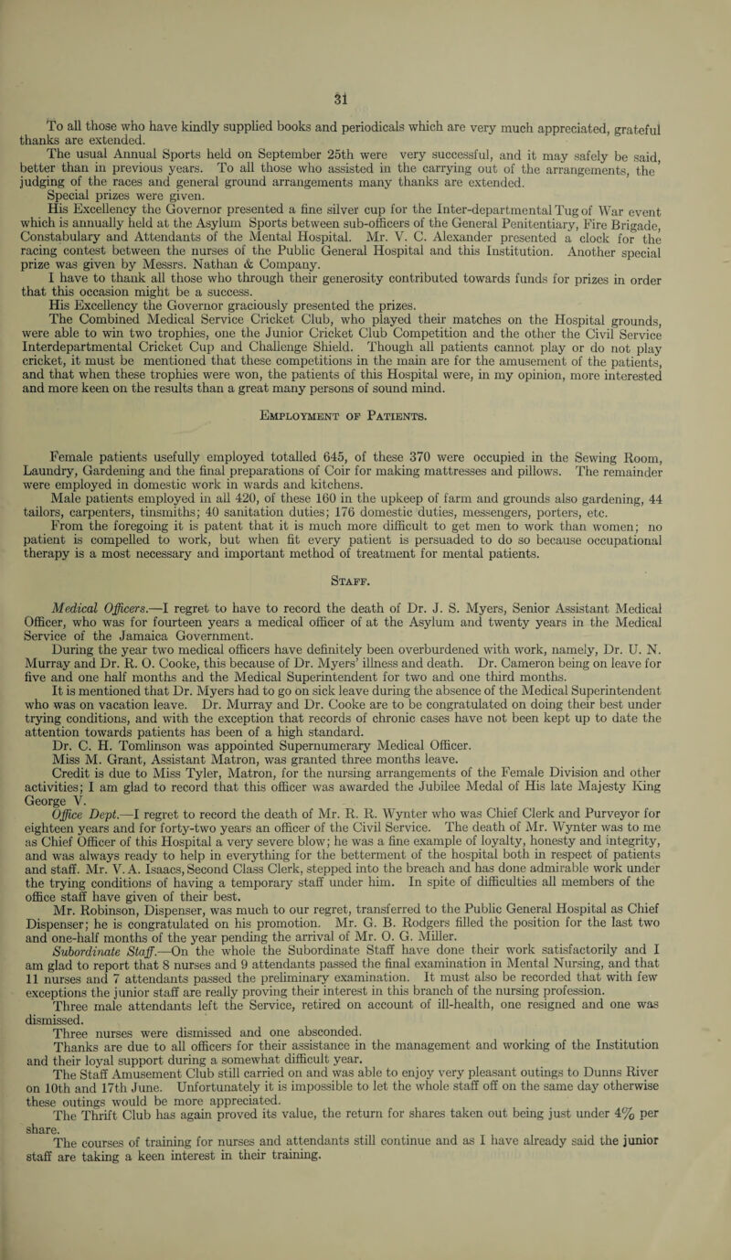 To all those who have kindly supplied books and periodicals which are very much appreciated, grateful thanks are extended. The usual Annual Sports held on September 25th were very successful, and it may safely be said better than in previous years. To all those who assisted in the carrying out of the arrangements, the' judging of the races and general ground arrangements many thanks are extended. Special prizes were given. His Excellency the Governor presented a fine silver cup for the Inter-departmental Tug of War event which is annually held at the Asylum Sports between sub-officers of the General Penitentiary, Fire Brigade, Constabulary and Attendants of the Mental Hospital. Mr. V. C. Alexander presented a clock for the racing contest between the nurses of the Public General Hospital and this Institution. Another special prize was given by Messrs. Nathan & Company. I have to thank all those who through their generosity contributed towards funds for prizes in order that this occasion might be a success. His Excellency the Governor graciously presented the prizes. The Combined Medical Service Cricket Club, who played their matches on the Hospital grounds, were able to win two trophies, one the Junior Cricket Club Competition and the other the Civil Service Interdepartmental Cricket Cup and Challenge Shield. Though all patients cannot play or do not play cricket, it must be mentioned that these competitions in the main are for the amusement of the patients, and that when these trophies were won, the patients of this Hospital were, in my opinion, more interested and more keen on the results than a great many persons of sound mind. Employment of Patients. Female patients usefully employed totalled 645, of these 370 were occupied in the Sewing Room, Laundry, Gardening and the final preparations of Coir for making mattresses and pillows. The remainder were employed in domestic work in wards and kitchens. Male patients employed in all 420, of these 160 in the upkeep of farm and grounds also gardening, 44 tailors, carpenters, tinsmiths; 40 sanitation duties; 176 domestic duties, messengers, porters, etc. From the foregoing it is patent that it is much more difficult to get men to work than women; no patient is compelled to work, but when fit every patient is persuaded to do so because occupational therapy is a most necessary and important method of treatment for mental patients. Staff. Medical Officers.—I regret to have to record the death of Dr. J. S. Myers, Senior Assistant Medical Officer, who was for fourteen years a medical officer of at the Asylum and twenty years in the Medical Service of the Jamaica Government. During the year two medical officers have definitely been overburdened with work, namely, Dr. U. N. Murray and Dr. R. O. Cooke, this because of Dr. Myers’ illness and death. Dr. Cameron being on leave for five and one half months and the Medical Superintendent for two and one third months. It is mentioned that Dr. Myers had to go on sick leave during the absence of the Medical Superintendent who was on vacation leave. Dr. Murray and Dr. Cooke are to be congratulated on doing their best under trying conditions, and with the exception that records of chronic cases have not been kept up to date the attention towards patients has been of a high standard. Dr. C. H. Tomlinson was appointed Supernumerary Medical Officer. Miss M. Grant, Assistant Matron, was granted three months leave. Credit is due to Miss Tyler, Matron, for the nursing arrangements of the Female Division and other activities; I am glad to record that this officer was awarded the Jubilee Medal of His late Majesty King George V. Office Dept.—I regret to record the death of Mr. R. R. Wynter who was Chief Clerk and Purveyor for eighteen years and for forty-two years an officer of the Civil Service. The death of Mr. Wynter was to me as Chief Officer of this Hospital a very severe blow; he was a fine example of loyalty, honesty and integrity, and was always ready to help in everything for the betterment of the hospital both in respect of patients and staff. Mr. V. A. Isaacs, Second Class Clerk, stepped into the breach and has done admirable work under the trying conditions of having a temporary staff under him. In spite of difficulties all members of the office staff have given of their best. Mr. Robinson, Dispenser, was much to our regret, transferred to the Public General Hospital as Chief Dispenser; he is congratulated on his promotion. Mr. G. B. Rodgers filled the position for the last two and one-half months of the year pending the arrival of Mr. O. G. Miller. Subordinate Staff.—On the whole the Subordinate Staff have done their work satisfactorily and I am glad to report that 8 nurses and 9 attendants passed the final examination in Mental Nursing, and that 11 nurses and 7 attendants passed the preliminary examination. It must also be recorded that with few exceptions the junior staff are really proving their interest in this branch of the nursing profession. Three male attendants left the Service, retired on account of ill-health, one resigned and one was dismissed. Three nurses were dismissed and one absconded. Thanks are due to all officers for their assistance in the management and working of the Institution and their loyal support during a somewhat difficult year. The Staff Amusement Club still carried on and was able to enjoy very pleasant outings to Dunns River on 10th and 17th June. Unfortunately it is impossible to let the whole staff off on the same day otherwise these outings would be more appreciated. The Thrift Club has again proved its value, the return for shares taken out being just under 4% per share. The courses of training for nurses and attendants still continue and as I have already said the junior staff are taking a keen interest in their training.