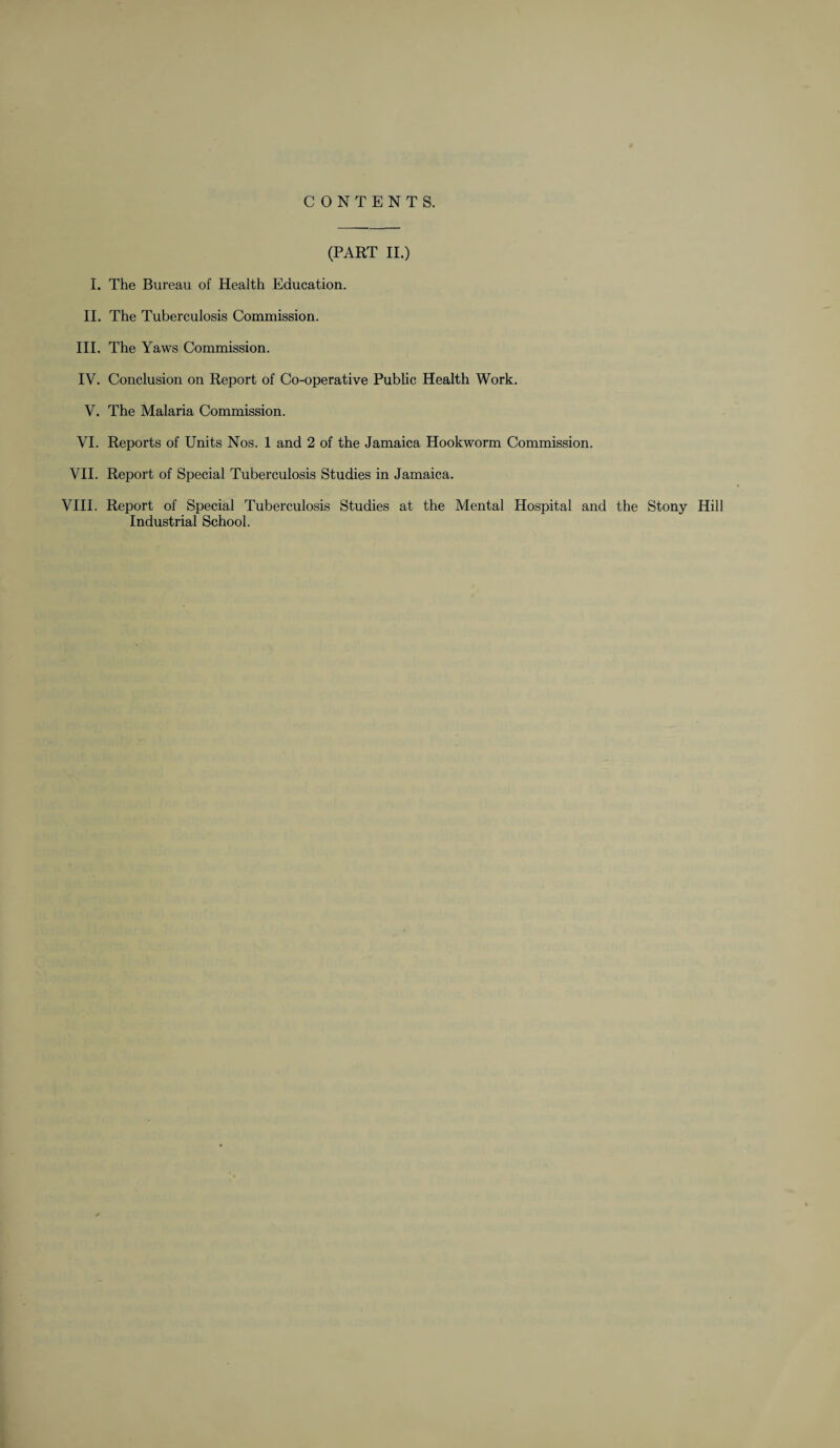 CONTENTS. (PART II.) I. The Bureau of Health Education. II. The Tuberculosis Commission. III. The Yaws Commission. IV. Conclusion on Report of Co-operative Public Health Work. V. The Malaria Commission. VI. Reports of Units Nos. 1 and 2 of the Jamaica Hookworm Commission. VII. Report of Special Tuberculosis Studies in Jamaica. VIII. Report of Special Tuberculosis Studies at the Mental Hospital and the Stony Hill Industrial School.