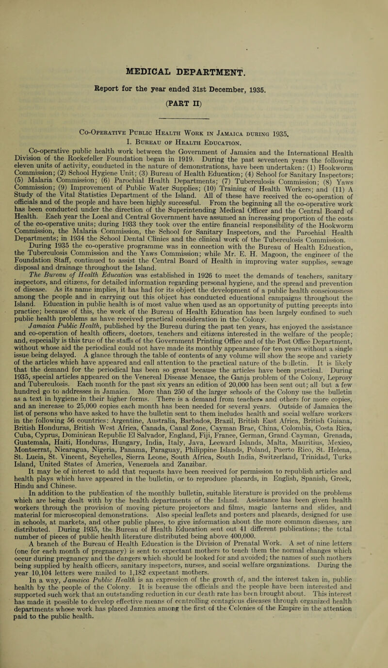 MEDICAL DEPARTMENT. Report for the year ended 31st December, 1935. (PART II) Co-Operative Public Health Work in Jamaica during 1935. I. Bureau of Health Education. Co-operative public health work between the Government of Jamaica and the International Health Division of the Rockefeller Foundation began in 1919. During the past seventeen years the following eleven units of activity, conducted in the nature of demonstrations, have been undertaken: (1) Hookworm Commission, (2) School Hygiene Unit; (3) Bureau of Health Education; (4) School for Sanitary Inspectors; (5) Malaria Commission; (6) Parochial Health Departments; (7) Tuberculosis Commission; (8) Yaws Commission; (9) Improvement of Public Water Supplies; (10) Training of Health Workers; and (11) A Study of the Vital Statistics Department of the Island. All of these have received the co-operation of officials and of the people and have been highly successful. From the beginning all the co-operative work has been conducted under the direction of the Superintending Medical Officer and the Central Board of Health. Each year the Local and Central Government have assumed an increasing proportion of the costs of the co-operative units; during 1933 they took over the entire financial responsibility of the Hookworm Commission, the Malaria Commission, the School for Sanitary Inspectors, and the Parochial Health Departments; in 1934 the School Dental Clinics and the clinical work of the Tuberculosis Commission. During 1935 the co-operative programme was in connection with the Bureau of Health Education, the Tuberculosis Commission and the Yaws Commission; while Mr. E. H. Magoon, the engineer of the Foundation Staff, continued to assist the Central Board of Health in improving water supplies, sewage disposal and drainage throughout the Island. The Bureau of Health Education was established in 1926 to meet the demands of teachers, sanitary inspectors, and citizens, for detailed information regarding personal hygiene, and the spread and prevention of disease. As its name implies, it has had for its object the development of a public health consciousness among -the people and in carrying out this object has conducted educational campaigns throughout the Island. Education in public health is of most value when used as an opportunity of putting precepts into practice; because of this, the work of the Bureau of Health Education has been largely confined to such public health problems as have received practical consideration in the Colony. Jamaica Public Health, published by the Bureau during the past ten years, has enjoyed the assistance and co-operation of health officers, doctors, teachers and citizens interested in the welfare of the people; and, especially is this true of the staffs of the Government Printing Office and of the Post Office Department, without whose aid the periodical could not have made its monthly appearance for ten years without a single issue being delayed. A glance through the table of contents of any volume will show the scope and variety of the articles which have appeared and call attention to the practical nature of the b dletin. It is likely that the demand for the periodical has been so great because the articles have been practical. During 1935, special articles appeared on the Venereal Disease Menace, the Ganja problem of the Colony, Leprosy and Tuberculosis. Each month for the past six years an edition of 20,000 has been sent out; all but a few hundred go to addresses in Jamaica. More than 250 of the larger schools of the Colony use the bulletin as a text in hygiene in their higher forms. There is a demand from teachers and others for more copies, and an increase to 25,000 copies each month has been needed for several years. Outside of Jamaica the list of persons who have asked to have the bulletin sent to them includes health and social welfare workers in the following 56 countries: Argentine, Australia, Barbados, Brazil, British East Africa, British Guiana, British Honduras, British West Africa, Canada, Canal Zone, Cayman Brae, China, Colombia, Costa Rica, Cuba, Cyprus, Dominican Republic El Salvador, England, Fiji, France, German, Grand Cayman, Grenada, Guatemala, Haiti, Honduras, Hungary, India, Italy, Java, Leeward Islands, Malta, Mauritius, Mexico, Montserrat, Nicaragua, Nigeria, Panama, Paraguay, Philippine Islands, Poland, Puerto Rico, St. Helena, St. Lucia, St. Vincent, Seychelles, Sierra Leone, South Africa, South India, Switzerland, Trinidad, Turks Island, United States of America, Venezuela and Zanzibar. It may be of interest to add that requests have been received for permission to republish articles and health plays which have appeared in the bulletin, or to reproduce placards, in English, Spanish, Greek, Hindu and Chinese. In addition to the publication of the monthly bulletin, suitable literature is provided on the problems which are being dealt with by the health departments of the Island. Assistance has been given health workers through the provision of moving picture projectors and films, magic lanterns and slides, and material for microscopical demonstrations. Also special leaflets and posters and placards, designed for use in schools, at markets, and other public places, to give information about the more common diseases, are distributed. During 1935, the Bureau of Health Education sent out 41 different publications; the total number of pieces of public health literature distributed being above 400,000. A branch of the Bureau of Health Education is the Division of Prenatal Work. A set of nine letters (one for each month of pregnancy) is sent to expectant mothers to teach them the normal changes which occur during pregnancy and the dangers which should be looked for and avoided; the names of such mothers being supplied by health officers, sanitary inspectors, nurses, and social welfare organizations. During the year 10,104 letters were mailed to 1,182 expectant mothers. In a way, Jamaica Public Health is an expression of the growth of, and the interest taken in, public health by the people of the Colony. It is because the officials and the people have been interested and supported such work that an outstanding reduction in our death rate has been brought about. This interest has made it possible to develop effective means of controlling contagious diseases through organized health departments whose work has placed Jamaica among the first of the Colonies of the Empire in the attention paid to the public health.