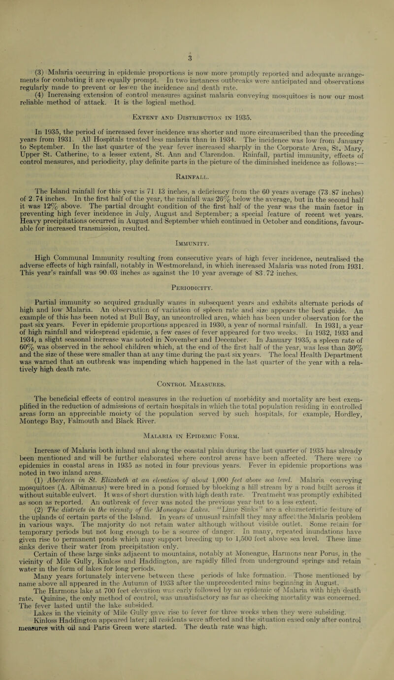 (3) Malaria occurring ill epidemic proportions is now more promptly reported and adequate arrange¬ ments for combating it are equally prompt. In two instances outbreaks were anticipated and observations regularly made to prevent or lessen the incidence and death rate. (4) Increasing extension of control measures against malaria conveying mosquitoes is now our most reliable method of attack. It is the logical method. Extent and Distribution in 1935. In 1935, the period of increased fever incidence was shorter and more circumscribed than the preceding years from 1931. All Hospitals treated less malaria than in 1934. The incidence was low from January to September. In the last quarter of the year fever increased sharply in the Corporate Area, St. Mary, Upper St. Catherine, to a lesser extent, St. Ann and Clarendon. Rainfall, partial immunity, effects of control measures, and periodicity, play definite parts in the picture of the diminished incidence as follows:— Rainfall. The Island rainfall for this year is 71.13 inches, a deficiency from the 60 years average (73.87 inches) of 2.74 inches. In the first half of the year, the rainfall was 26% below the average, but in the second half it was 12% above. The partial drought condition of the first half of the year was the main factor in preventing high fever incidence in July, August and September; a special feature of recent wet years. Heavy precipitations occurred in August and September which continued in October and conditions, favour¬ able for increased transmission, resulted. Immunity. High Communal Immunity resulting from consecutive years of high fever incidence, neutralised the adverse effects of high rainfall, notably in Westmoreland, in which increased Malaria was noted from 1931. This year’s rainfall was 90.03 inches as against the 10 year average of 83.72 inches. Periodicity. Partial immunity so acquired gradually wanes in subsequent years and exhibits alternate periods of high and low Malaria. An observation of variation of spleen rate and size appears the best guide. An example of this has been noted at Bull Bay, an uncontrolled area, which has been under observation for the past six years. Fever in epidemic proportions appeared in 1930, a year of normal rainfall. In 1931, a year of high rainfall and widespread epidemic, a few cases of fever appeared for two weeks. In 1932, 1933 and 1934, a slight seasonal increase was noted in November and December. In January 1935, a spleen rate of 60% was observed in the school children which, at the end of the first half of the year, was less than 30% and the size of these were smaller than at any time during the past six years. The local Health Department was warned that an outbreak was impending which happened in the last quarter of the year with a rela¬ tively high death rate. Control Measures. The beneficial effects of control measures in the reduction of morbidity and mortality are best exem¬ plified in the reduction of admissions of certain hospitals in which the total population residing in controlled areas form an appreciable moiety of the population served by such hospitals, for example, Hordley, Montego Bay, Falmouth and Black River. Malaria in Epidemic Form. Increase of Malaria both inland and along the coastal plain during the last quarter of 1935 has already been mentioned and will be further elaborated where control areas have been affected. There were no epidemics in coastal areas in 1935 as noted in four previous years. Fever in epidemic proportions was noted in two inland areas. (1) Aberdeen in St. Elizabeth at an elevation of about 1,000 feet above sea level. Malaria conveying mosquitoes (A. Albimanus) were bred in a pond formed by blocking a hill stream by a road built across it without suitable culvert. It was of short duration with high death rate. Treatment was promptly exhibited as soon as reported. An outbreak of fever was noted the previous year but to a less extent. (2) The districts in the vicinity of the Moneague Lakes. “Lime Sinks” are a characteristic feature of the uplands of certain parts of the Island, in years of unusual rainfall they may affect the Malaria problem in various ways. The majority do not retain water although without visible outlet. Some retain for temporary periods but not long enough to be a source of danger. In many, repeated inundations have given rise to permanent ponds which may support breeding up to 1,500 feet above sea level. These lime sinks derive their water from precipitation only. Certain of these large sinks adjacent to mountains, notably at Moneague, Harmons near Porus, in the vicinity of Mile Gully, Kinlcss and Haddington, are rapidly filled from underground springs and retain water in the form of lakes for long periods. Many years fortunately intervene between these periods of lake formation. Those mentioned by name above all appeared in the Autumn of 1933 after the unprecedented rains beginning in August. The Harmons lake at 700 feet elevation was early followed by an epidemic of Malaria with high death rate. Quinine, the only method of control, was unsatisfactory as far as checking mortality was concerned. The fever lasted until the lake subsided. Lakes in the vicinity of Mile Gully gave rise to fever for three weeks when they were subsiding. Kinloss Haddington appeared later; all residents were affected and the situation eased only after control measures with oil and Paris Green were started. The death rate was high.