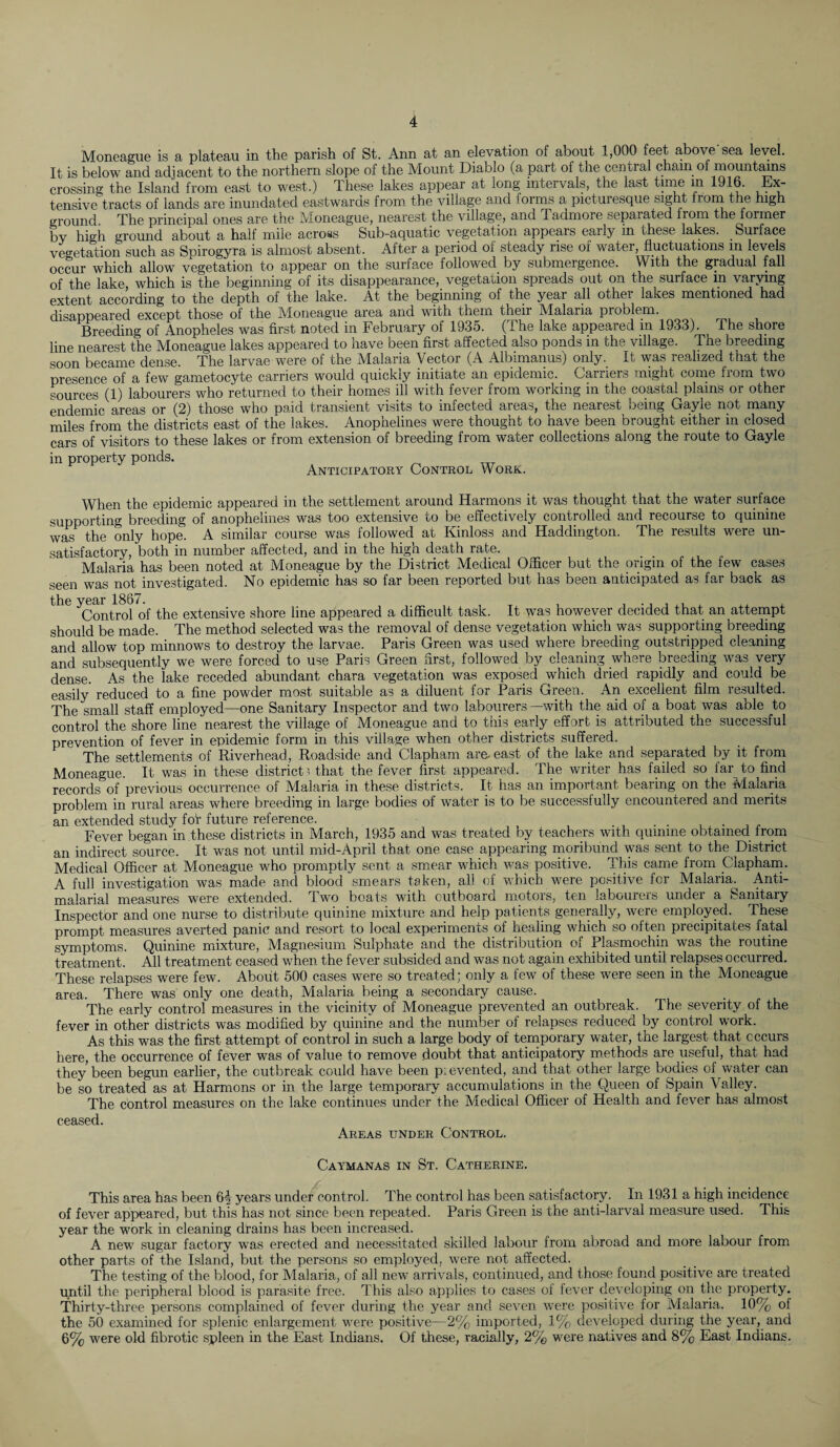 Moneague is a plateau in the parish of St. Ann at an elevation of about 1,000 feet above'sea level. It is below and adjacent to the northern slope of the Mount Diablo (a part of the central chain of mountains crossing the Island from east to west.) These lakes appear at long intervals, the last time in 1916. Ex¬ tensive tracts of lands are inundated eastwards from the village and iorms a picturesque sight from the high ground The principal ones are the Moneague, nearest the village, and Tadmore separated from the former by high ground about a half mile across Sub-aquatic vegetation appears early in these lakes. _ Surface vegetation such as Spirogyra is almost absent. After a period of steady rise of water, fluctuations in levels occur which allow vegetation to appear on the surface followed by submergence. With the gradual fall of the lake which is the beginning of its disappearance, vegetation spreads out on the surface m varying extent according to the depth of the lake. At the beginning of the year all other lakes mentioned had disappeared except those of the Moneague area and with them their Malaria problem. Breeding of Anopheles was first noted in February of 1935. (The lake appeared in 1933). The shore line nearest the Moneague lakes appeared to have been first affected also ponds in the village. The breeding soon became dense. The larvae were of the Malaria Vector (A Albimanus) only. It was realized that the presence of a few gametocyte carriers would quickly initiate an epidemic. Carriers might come from two sources (1) labourers who returned to their homes ill with fever from working in the coastal plains or other endemic areas or (2) those who paid transient visits to infected areas, the nearest being Gayle not many miles from the districts east of the lakes. Anopnelines were thought to have been brought either in closed cars of visitors to these lakes or from extension of breeding from water collections along the route to Gayle in property ponds. Anticipatory Control Work. When the epidemic appeared in the settlement around Harmons it was thought that the water surface supporting breeding of anophelines was too extensive to be effectively controlled and recourse to quinine was the only hope. A similar course was followed at Kinloss and Haddington. The results were un¬ satisfactory, both in number affected, and in the high death rate. Malaria has been noted at Moneague by the District Medical Officer but the origin of the few cases seen was not investigated. No epidemic has so far been reported but has been anticipated as far back as ^Control of the extensive shore line appeared a difficult task. It was however decided that an attempt should be made. The method selected was the removal of dense vegetation which was supporting breeding and allow top minnows to destroy the larvae. Paris Green was used where breeding outstripped cleaning and subsequently we were forced to use Paris Green first, followed by cleaning where breeding was very dense. As the lake receded abundant c.hara vegetation was exposed which dried rapidly and could be easily reduced to a fine powder most suitable as a diluent for Paris Green. An excellent film resulted. The small staff employed—one Sanitary Inspector and two labourers—with the aid of a boat was able to control the shore line nearest the village of Moneague and to this early effort is attributed the successful prevention of fever in epidemic form in this village when other districts suffered. The settlements of Riverhead, Roadside and Clapham are- east of the lake and separated by it from Moneague. It was in these district? that the fever first appeared. The writer has failed so far to find records of previous occurrence of Malaria in these districts. It has an important bearing on the Malaria problem in rural areas where breeding in large bodies of water is to be successfully encountered and merits an extended study for future reference. . . Fever began in these districts in March, 1935 and was treated by teachers with quinine obtained from an indirect source. It was not until mid-April that one case appearing moribund was sent to the District Medical Officer at Moneague who promptly sent a smear which was positive. This came from Clapham. A full investigation was made and blood smears taken, all of -which were positive for Malaria^ Anti- malarial measures were extended. Two boats with outboard motors, ten labourers under a Sanitary Inspector and one nurse to distribute quinine mixture and help patients generally, were employed. These prompt measures averted panic and resort to local experiments of healing which so often precipitates fatal symptoms. Quinine mixture, Magnesium Sulphate and the distribution of Plasmochin was the routine treatment. All treatment ceased when the fever subsided and was not again exhibited until relapses occurred. These relapses were few. About 500 cases were so treated; only a few of these were seen in the Moneague area. There was only one death, Malaria being a secondary cause. The early control measures in the vicinity of Moneague prevented an outbreak. The severity of the fever in other districts was modified by quinine and the number of relapses reduced by control work. As this was the first attempt of control in such a large body of temporary water, the largest that occurs here, the occurrence of fever was of value to remove doubt that anticipatory methods are useful, that had they been begun earlier, the outbreak could have been p: evented, and that other large bodies of water can be so treated as at Harmons or in the large temporary accumulations in the Queen of Spain Valley. The control measures on the lake continues under the Medical Officer of Health and fever has almost ceased. Areas under Control. Caymanas in St. Catherine. This area has been 6| years under control. The control has been satisfactory. In 1931 a high incidence of fever appeared, but this has not since been repeated. Paris Green is the anti-larval measure used. This year the work in cleaning drains has been increased. A new sugar factory was erected and necessitated skilled labour from abroad and more labour from other parts of the Island, but the persons so employed, were not affected. The testing of the blood, for Malaria, of all new arrivals, continued, and those found positive are treated until the peripheral blood is parasite free. This also applies to cases of fever developing on the property. Thirty-three persons complained of fever during the year and seven were positive for Malaria. 10% of the 50 examined for splenic enlargement were positive—2% imported, 1% developed during the year, and 6% were old fibrotic spleen in the East Indians. Of these, racially, 2% were natives and 8% East Indians.