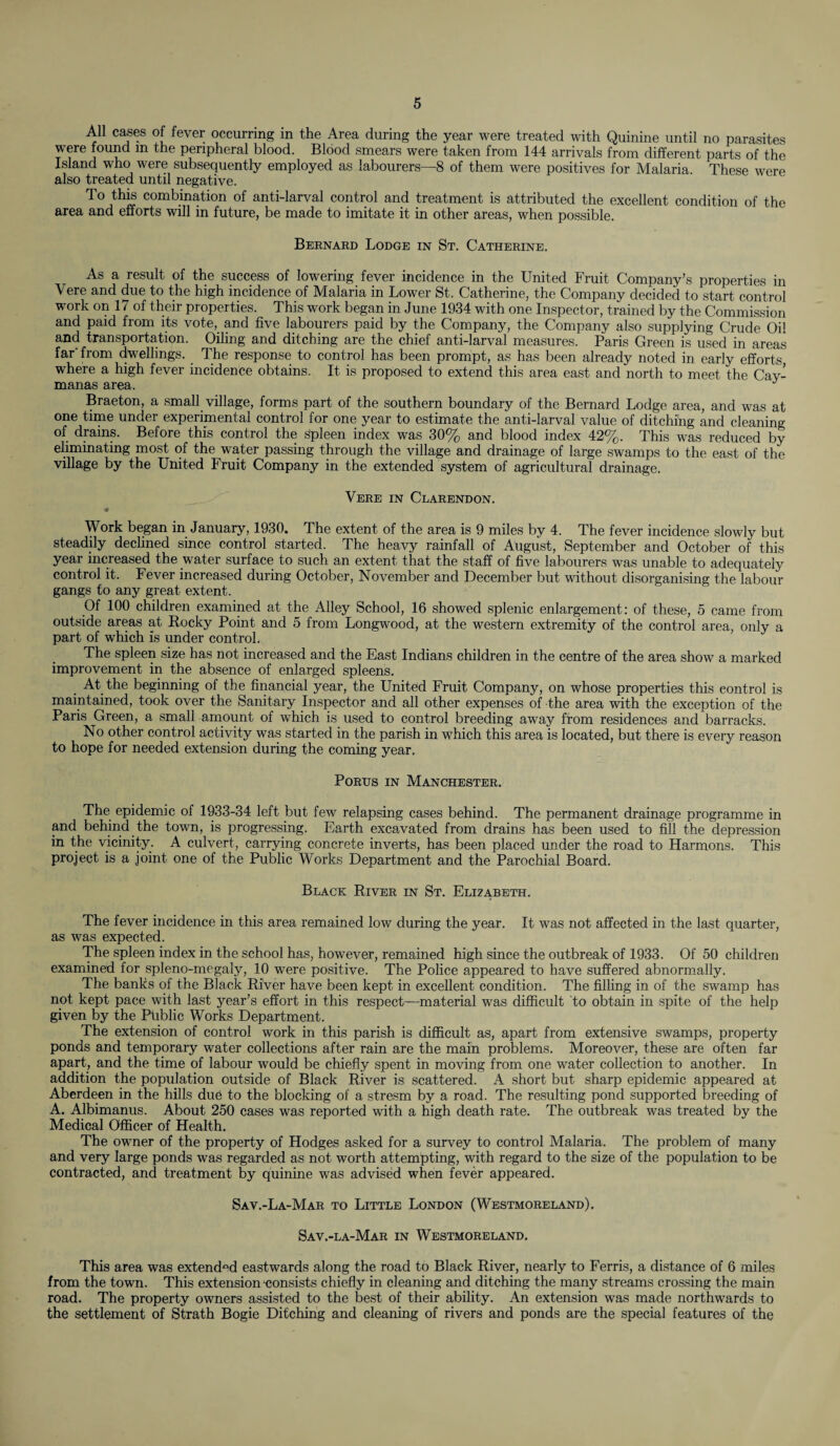 All cases of fever occurring in the Area during the year were treated with Quinine until no parasites were found in the peripheral blood. Blood smears were taken from 144 arrivals from different parts of the Island who were subsequently employed as labourers—8 of them were positives for Malaria. These were also treated until negative. To this combination of anti-larval control and treatment is attributed the excellent condition of the area and efforts will in future, be made to imitate it in other areas, when possible. Bernard Lodge in St. Catherine. As a result of the success of lowering fever incidence in the United Fruit Company’s properties in Vere and due to the high incidence of Malaria in Lower St. Catherine, the Company decided to start control work on 17 of their properties. This work began in June 1934 with one Inspector, trained by the Commission and paid from its vote, and five labourers paid by the Company, the Company also supplying Crude Oil and transportation. Oiling and ditching are the chief anti-larval measures. Paris Green is used in areas far from dwellings. The response to control has been prompt, as has been already noted in early efforts where a high fever incidence obtains. It is proposed to extend this area east and north to meet the Cav- manas area. J Braeton, a small village, forms part of the southern boundary of the Bernard Lodge area, and was at one time under experimental control for one year to estimate the anti-larval value of ditching and cleaning of drains. Before this control the Spleen index was 30% and blood index 42%. This was reduced by eliminating most of the water passing through the village and drainage of large swamps to the east of the village by the United Fruit Company in the extended system of agricultural drainage. Vere in Clarendon. Work began in January, 1930. The extent of the area is 9 miles by 4. The fever incidence slowly but steadily declined since control started. The heavy rainfall of August, September and October of this year increased the water surface to such an extent that the staff of five labourers was unable to adequately control it. Fever increased during October, November and December but without disorganising the labour gangs to any great extent. Of 100 children examined at the Alley School, 16 showed splenic enlargement: of these, 5 came from outside areas at Rocky Point and 5 from Longwood, at the western extremity of the control area, only a part of which is under control. The spleen size has not increased and the East Indians children in the centre of the area show a marked improvement in the absence of enlarged spleens. At the beginning of the financial year, the United Fruit Company, on whose properties this eontrol is maintained, took over the Sanitary Inspector and all other expenses of the area with the exception of the Paris Green, a small amount of which is used to control breeding away from residences and barracks. No other control activity was started in the parish in which this area is located, but there is every reason to hope for needed extension during the coming year. Portts in Manchester. The epidemic of 1933-34 left but few relapsing cases behind. The permanent drainage programme in and behind the town, is progressing. Earth excavated from drains has been used to fill the depression in the vicinity. A culvert, carrying concrete inverts, has been placed under the road to Harmons. This project is a joint one of the Public Works Department and the Parochial Board. Black River in St. Elizabeth. The fever incidence in this area remained low during the year. It was not affected in the last quarter, as was expected. The spleen index in the school has, however, remained high since the outbreak of 1933. Of 50 children examined for spleno-megaly, 10 were positive. The Police appeared to have suffered abnormally. The banks of the Black River have been kept in excellent condition. The filling in of the swamp has not kept pace with last year’s effort in this respect—material was difficult to obtain in spite of the help given by the Public Works Department. The extension of control work in this parish is difficult as, apart from extensive swamps, property ponds and temporary water collections after rain are the main problems. Moreover, these are often far apart, and the time of labour would be chiefly spent in moving from one water collection to another. In addition the population outside of Black River is scattered. A short but sharp epidemic appeared at Aberdeen in the hills due to the blocking of a stresm by a road. The resulting pond supported breeding of A. Albimanus. About 250 cases was reported with a high death rate. The outbreak was treated by the Medical Officer of Health. The owner of the property of Hodges asked for a survey to control Malaria. The problem of many and very large ponds was regarded as not worth attempting, with regard to the size of the population to be contracted, and treatment by quinine was advised when fever appeared. Sav.-La-Mar to Little London (Westmoreland). Sav.-la-Mar in Westmoreland. This area was extended eastwards along the road to Black River, nearly to Ferris, a distance of 6 miles from the town. This extension “consists chiefly in cleaning and ditching the many streams crossing the main road. The property owners assisted to the best of their ability. An extension was made northwards to the settlement of Strath Bogie Ditching and cleaning of rivers and ponds are the special features of the