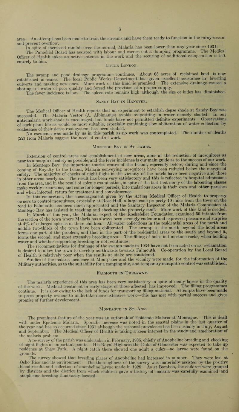 area. An attempt has been made to train the streams and have them ready to function in the rainy season and prevent overflow. In spite of increased rainfall over the normal, Malaria has been lower than any year since 1931. The Parochial Board has assisted with labour and carries out a dumping programme. The Medical Officer of Health takes an active interest in the work and the securing of additional co-operation is left entirely to him. Little London. The swamp and pond drainage programme continues. About 65 acres of reclaimed land is now established in canes. The local Public Works Department has given excellent assistance in lowering culverts and making new ones. More work of this kind is promised. The extensive drainage caused a shortage of water of poor quality and forced the provision of a proper supply. The fever incidence is low. The spleen rate remains high although the size or index has diminished. Sandy Bay in Hanover. The Medical Officer of Health reports that an experiment to establish dense shade at Sandy Bay was successful. The Malaria Vector (A. Albimanus) avoids ovipositing in water densely shaded. In our anti-malaria work shade is encouraged, but funds have not permitted definite experiments. Observations of such plant life as would be most suitable, especially combining slow obliteration of water collection by coalesence of their dense root system, has been studied. No excursion was made by us in this parish as no work was contemplated. The number of deaths (22) from Malaria suggest the need of control work. Montego Bay in St. James. Extension of control areas and establishment of new areas, aims at the reduction of mosquitoes as near to a margin of safety as possible, and the fever incidence is our main guide as to the success of our work. In Montego Bay, the important tourist centre of the Island, especially before, during and since the coming of Royalty to the Island, Malaria conveying mosquitoes have been reduced below the margin of safety. The majority of checks of night flight in the vicinity of the hotels have been negative and those in other areas nearly so. The result has been very satisfactory and this is reflected in hospital admissions from the area, and in the result of splenic examination, in spite of the fact that many of the labouring classes make weekly excursions, and some for longer periods, into malarious areas in their own and other parishes and when infected, return for treatment and convalescence. In this connection, the encouragement given by the Acting Medical Officer of Health to property owners to control mosquitoes, especially at Rose Hall, a large cane property 10 miles from the town on the road to Falmouth, has been much appreciated and the Sanitary Inspector of the Malaria Commission at Montego Bay has assisted in teaching and checking the property staff. More work of this kind is needed. In March of this year, the Malarial expert of the Rockefeller Foundation examined 50 infants from the section of the town where Malaria has always been strongly endemic and expressed pleasure and surprise at 4% of enlarged spleens in these children. All water collections in the residential areas of the north and middle two-thirds of the town have been obliterated. The swamp to the north beyond the hotel areas forms one part of the problem, and that in the part of the residential areas to the south and beyond it, forms the second, and most extensive breeding area. The filling of holes in limestone rocks, when holding water and whether supporting breeding or not, continues. The recommendations for drainage of the swamp made in 1934 have not been acted on as reclamation is desired to allow the town to develop northwards towards Falmouth. Co-operation by the Local Board of Health is relatively poor when the results at stake are considered. Studies of the malaria incidence at Montpelier and the vicinity were made, for the information of the Military authorities, as to the suitability for a camping site, and temporary mosquito control was established. Falmouth in Trelawny. The malaria experience of this area has been very satisfactory in spite of many lapses in the quality of the work. Medical treatment in early stages of those affected, has improved. The filling programmes continue. It is slow owing to the lack of funds for transporting filling material. Attempts have been made to press property owners to undertake more extensive work—this has met with partial success and gives promise of further development. Moneague in St. Ann. The prominent feature of the year was an outbreak of Epidemic Malaria at Moneague. This is dealt with under Epidemic Malaria. Sporadic increase was noted in the coastal plains in the last quarter of the year and has so occurred since 1931 although the seasonal prevalence has been usually in July, August and September. The Medical Officer of Health is taking a keen interest in the study and amelioration of the malaria problem. A re-survey of the parish was undertaken in February, 1935, chiefly of Anopheline breeding and checking of night flights at important points. His Royal Highness the Duke of Gloucester was expected to take up residence at Shaw Park. A night catch there showed one adult a culex—no larvae were found on the grounds. The survey showed that breeding places of Anopheline had increased in number. They were less at Ocho Rios and its environment The thoroughness of the survey was materially assisted by the positive ♦blood results and collection of anopheline larvae made in 1928. As at Bamboo, the children were grouped by districts and the district from which children gave a history of malaria was carefully examined and anopheline breeding thus easily located.