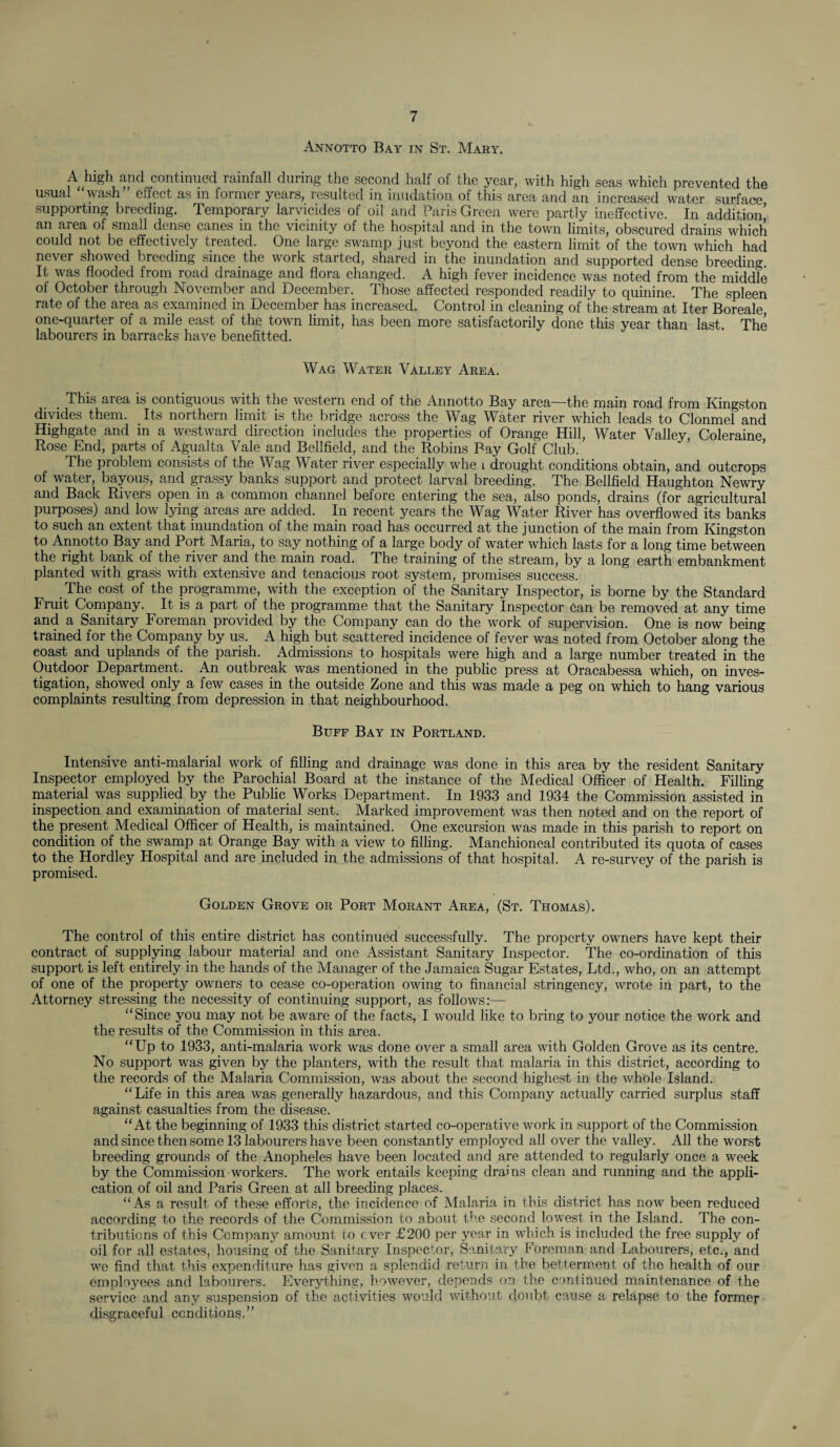 Annotto Bay in St. Mary. A high and continued rainfall during the second half of the year, with high seas which prevented the usual wash” effect as in former years, resulted in inudation of this area and an increased water surface supporting breeding. Temporary larvicides of oil and Paris Green were partly ineffective. In addition’ an area of small dense canes in the vicinity of the hospital and in the town limits, obscured drains which could not be effectively treated. One large swamp just beyond the eastern limit of the town which had never showed breeding since the work started, shared in the inundation and supported dense breeding It was flooded from road drainage and flora changed. A high fever incidence was noted from the middle of October through November and December. Those affected responded readily to quinine. The spleen rate of the area as examined in December has increased. Control in cleaning of the stream at Iter Boreale, one-quarter of a mile east of the town limit, has been more satisfactorily done this year than last. The labourers in barracks have benefitted. Wag Water Valley Area. This area is contiguous with the western end of the Annotto Bay area—the main road from Kingston divides them. Its northern limit is the bridge across the Wag Water river which leads to Clonmel and Highgate and in a westward direction includes the properties of Orange Hill, Water Valley, Coleraine Rose End, parts of Agualta Vale and Bellfield, and the Robins Bay Golf Club. The problem consists of the Wag Water river especially whe l drought conditions obtain, and outcrops of water, bayous, and grassy banks support and protect larval breeding. The Bellfield Haughton Newry and Back Rivers open in a common channel before entering the sea, also ponds, drains (for agricultural purposes) and low lying areas are added. In recent years the Wag Water River has overflowed its banks to such an extent that inundation of the main road has occurred at the junction of the main from Kingston to Annotto Bay and Port Maria, to say nothing of a large body of water which lasts for a long time between the right bank of the river and the main road. The training of the stream, by a long earth embankment planted with grass with extensive and tenacious root system, promises success. The cost of the programme, with the exception of the Sanitary Inspector, is borne by the Standard Fruit Company. It is a part of the programme that the Sanitary Inspector Can be removed at any time and a Sanitary Foreman provided by the Company can do the work of supervision. One is now being trained for the Company by us. A high but scattered incidence of fever was noted from October along the coast and uplands of the parish. Admissions to hospitals were high and a large number treated in the Outdoor Department. An outbreak was mentioned in the public press at Oracabessa which, on inves¬ tigation, showed only a few cases in the outside Zone and this was made a peg on which to hang various complaints resulting from depression in that neighbourhood. Buff Bay in Portland. Intensive anti-malarial work of filling and drainage was done in this area by the resident Sanitary Inspector employed by the Parochial Board at the instance of the Medical Officer of Health. Filling material was supplied by the Public Works Department. In 1933 and 1934 the Commission assisted in inspection and examination of material sent. Marked improvement was then noted and on the report of the present Medical Officer of Health, is maintained. One excursion was made in this parish to report on condition of the swamp at Orange Bay with a view to filling. Manchioneal contributed its quota of cases to the Hordley Hospital and are included in the admissions of that hospital. A re-survey of the parish is promised. Golden Grove or Port Morant Area, (St. Thomas). The control of this entire district has continued successfully. The property owners have kept their contract of supplying labour material and one Assistant Sanitary Inspector. The co-ordination of this support is left entirely in the hands of the Manager of the Jamaica Sugar Estates, Ltd., who, on an attempt of one of the property owners to cease co-operation owing to financial stringency, wrote in part, to the Attorney stressing the necessity of continuing support, as follows:— “Since you may not be aware of the facts, I would like to bring to your notice the work and the results of the Commission in this area. “Up to 1933, anti-malaria work was done over a small area with Golden Grove as its centre. No support was given by the planters, with the result that malaria in this district, according to the records of the Malaria Commission, was about the second highest in the whole Island. “Life in this area was generally hazardous, and this Company actually carried surplus staff against casualties from the disease. “At the beginning of 1933 this district started co-operative work in support of the Commission and since then some 13 labourers have been constantly employed all over the valley. All the worst breeding grounds of the Anopheles have been located and are attended to regularly once a week by the Commission workers. The work entails keeping drains clean and running and the appli¬ cation of oil and Paris Green at all breeding places. “As a result of these efforts, the incidence of Malaria in this district has now been reduced according to the records of the Commission to about the second lowest in the Island. The con¬ tributions of this Company amount to ever £200 per year in which is included the free supply of oil for all estates, housing of the Sanitary Inspector, Sanitary Foreman and Labourers, etc., and we find that this expenditure has given a splendid return in the betterment of the health of our employees and labourers. Everything, however, depends on the continued maintenance of the service and any suspension of the activities would without doubt cause a relapse to the former disgraceful conditions,”