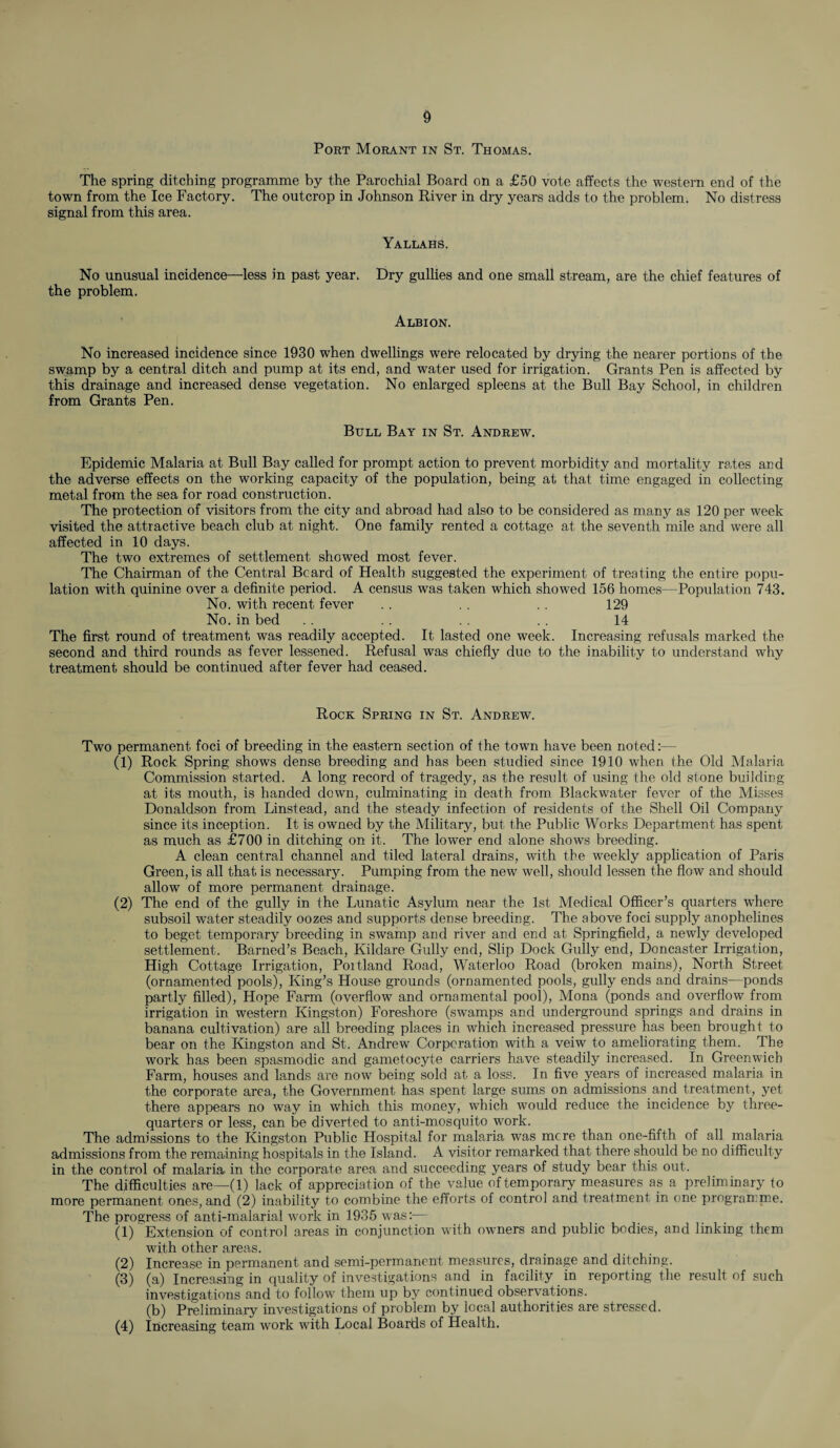 Port Morant in St. Thomas. The spring ditching programme by the Parochial Board on a £50 vote affects the western end of the town from the Ice Factory. The outcrop in Johnson River in dry years adds to the problem. No distress signal from this area. Yallahs. No unusual incidence—-less in past year. Dry gullies and one small stream, are the chief features of the problem. Albion. No increased incidence since 1930 when dwellings were relocated by drying the nearer portions of the swamp by a central ditch and pump at its end, and water used for irrigation. Grants Pen is affected by this drainage and increased dense vegetation. No enlarged spleens at the Bull Bay School, in children from Grants Pen. Bull Bay in St. Andrew. Epidemic Malaria at Bull Bay called for prompt action to prevent morbidity and mortality rates and the adverse effects on the working capacity of the population, being at that time engaged in collecting metal from the sea for road construction. The protection of visitors from the city and abroad had also to be considered as many as 120 per week visited the attractive beach club at night. One family rented a cottage at the seventh mile and were all affected in 10 days. The two extrem.es of settlement showed most fever. The Chairman of the Central Beard of Health suggested the experiment of treating the entire popu¬ lation with quinine over a definite period. A census was taken which showed 156 homes—Population 743. No. with recent fever . . 129 No. in bed . . . . . . 14 The first round of treatment was readily accepted. It lasted one week. Increasing refusals marked the second and third rounds as fever lessened. Refusal was chiefly due to the inability to understand why treatment should be continued after fever had ceased. Rock Spring in St. Andrew. Two permanent foci of breeding in the eastern section of the town have been noted:— (1) Rock Spring shows dense breeding and has been studied since 1910 when the Old Malaria Commission started. A long record of tragedy, as the result of using the old stone building at its mouth, is handed down, culminating in death, from Blackwater fever of the Misses Donaldson from Linstead, and the steady infection of residents of the Shell Oil Company since its inception. It is owned by the Military, but the Public Works Department has spent as much as £700 in ditching on it. The lower end alone shows breeding. A clean central channel and tiled lateral drains, with the weekly application of Paris Green, is all that is necessary. Pumping from the new well, should lessen the flow and should allow of more permanent drainage. (2) The end of the gully in the Lunatic Asylum near the 1st Medical Officer’s quarters where subsoil water steadily oozes and supports dense breeding. The above foci supply anophelines to beget temporary breeding in swamp and river and end at Springfield, a newly developed settlement. Barned’s Beach, Kildare Gully end, Slip Dock Gully end, Doncaster Irrigation, High Cottage Irrigation, Poitland Road, Waterloo Road (broken mains), North Street (ornamented pools), King’s House grounds (ornamented pools, gully ends and drains—ponds partly filled), Hope Farm (overflow and ornamental pool), Mona (ponds and overflow from irrigation in western Kingston) Foreshore (swamps and underground springs and drains in banana cultivation) are all breeding places in which increased pressure has been brought to bear on the Kingston and St. Andrew Corporation with a veiw to ameliorating them. The work has been spasmodic and gametocyte carriers have steadily increased. In Greenwich Farm, houses and lands are now being sold at a loss. In five years of increased malaria in the corporate area, the Government has spent large sums on admissions and treatment, yet there appears no way in which this money, which would reduce the incidence by three- quarters or less, can be diverted to anti-mosquito work. The admissions to the Kingston Public Hospital for malaria was mere than one-fifth of all malaria admissions from the remaining hospitals in the Island. A visitor remarked that there should be no difficulty in the control of malaria in the corporate area and succeeding years of study bear this out. The difficulties are—(1) lack of appreciation of the value of temporary measures as a preliminary to more permanent ones, and (2) inability to combine the efforts of control and treatment in one programme. The progress of anti-malarial work in 1935 was:— (1) Extension of control areas in conjunction with owners and public bodies, and linking them with other areas. (2) Increase in permanent and semi-permanent measures, drainage and ditching. (3) (a) Increasing in quality of investigations and in facility in reporting the result of such investigations and to follow them up by continued observations. (b) Preliminary investigations of problem by local authorities are stressed. (4) Increasing team work with Local Boards of Health.