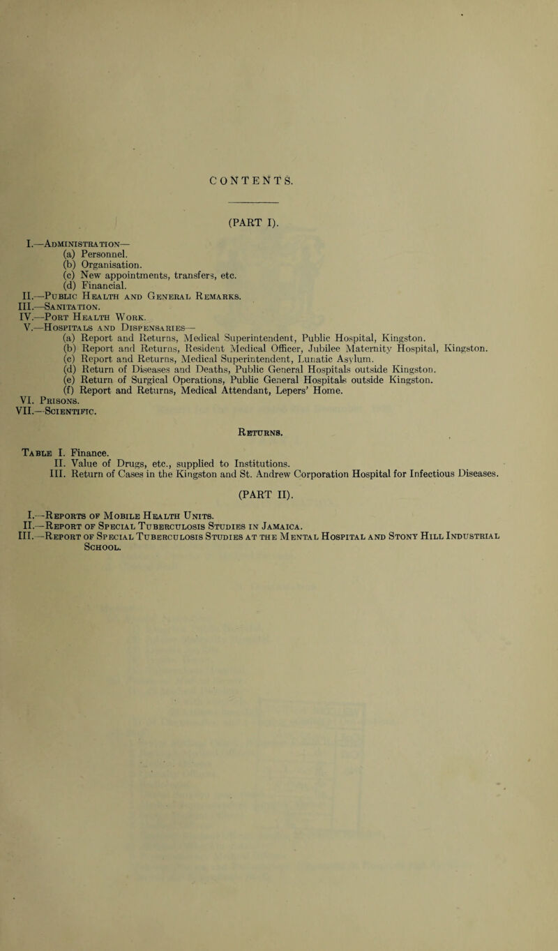 CONTENTS. (PART I). I.—Administration— (a) Personnel. (b) Organisation. (c) New appointments, transfers, etc. (d) Financial. II.—Public Health and General Remarks. III. —Sanitation. IV. —Port Health Work. V.—Hospitals and Dispensaries— (a) Report and Returns, Medical Superintendent, Public Hospital, Kingston. (b) Report and Returns, Resident Medical Officer, Jubilee Maternity Hospital, Kingston. (c) Report and Returns, Medical Superintendent, Lunatic Asylum. (d) Return of Diseases and Deaths, Public General Hospitals outside Kingston. (e) Return of Surgical Operations, Public General Hospitals outside Kingston. (f) Report and Returns, Medical Attendant, Lepers’ Home. VI. Prisons. VII.—Scientific. Returns. Table I. Finance. II. Value of Drugs, etc., supplied to Institutions. III. Return of Cases in the Kingston and St. Andrew Corporation Hospital for Infectious Diseases. (PART II). I.—Reports of Mobile Health Units. II.—Report of Special Tuberculosis Studies in Jamaica. III.—Report of Special Tuberculosis Studies at the Mental Hospital and Stony Hill Industrial School.
