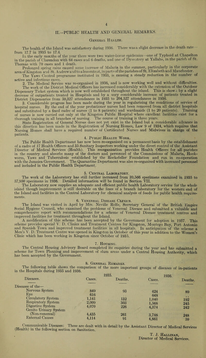 II.—PUBLIC HEALTH AND GENERAL REMARKS. General Health. The health of the Island was satisfactory during 1930. There was a slight decrease in the death rate from 17.7 in 1935 to 17.4. In the early months of the year there were two water-borne epidemics—one of Typhoid at Chapelton in the parish of Clarendon with 64 cases and 6 deaths, and one of Dysentery at Yallahs, in the parish of St. Thomas with 70 cases and 1 death. Prolonged spring rains caused some increase of Malaria in the summer, particularly in the corporate area of Kingston and St. Andrew and to a less extent, in parts of the parishes of St. Elizabeth and Manchester. The Yaws Control programme instituted in 1933, is causing a steady reduction in the number of active and infectious cases. 2. The Medical Service was re-organised in 1936, and is now working well and without difficulties. The work of the District Medical Officers has increased considerably with the extension of the Outdoor Dispensary Ticket system which is now well established throughout the island. This is shown by a slight decrease of outpatients treated in Hospitals and by a very considerable increase of patients treated in District Dispensaries from 59,327 attendances in 1935 to 204,527 attendances in 1936. 3. Considerable progress has been made during the year in regularising the conditions of service of hospital nurses. By the end of the year probationer nurses had been removed from all district hospitals and substituted by a fixed cadre of nurses (1 to 8 patients) and wardmaids (1 to 20 patients). Training of nurses is now carried out only at the Kingston Public Hospital where excellent facilities exist for a thorough training in all branches of nursing. The course of training is three years. State Registration of General Nurses does not yet exist in the Island but a considerable advance in this direction has been made in the Registration of Nursing Homes, Law 9 of 1934, which requires that Nursing Homes shall have a required number of Certificated Nurses and Midwives in charge of the patients. 4. Public Health Work. The Public Health Department has now been re-organised on a permanent basis by the establishment of a cadre of 17 Health Officers and 35 Sanitary Inspectors working under the direct control of the Assistant Director of Medical Services (Health). This reorganisation provides Health Officers for all parishes in the country and absorbs many of the doctors and personnel of the Commissions of Malaria, Hook¬ worm, Yaws and Tuberculosis established by the Rockefeller Foundation and run in co-operation with the Jamaica Government. The Quarantine Department was also re-organised with increased personnel and included in the Public Health Department . 5. Central Laboratory. The work of the Laboratory has still further increased from 39,566 specimens examined in 1935 to 57,950 specimens in 1936. Detailed information will be found in Section VII. The Laboratory now supplies an adequate and efficient public health Laboratory service for the whole island though improvement is still desirable on the lines of a branch laboratory for the western end of the Island and facilities in the Central Laboratory for chemical analysis of foods for public health require¬ ments. 6. Venereal Disease Clinics. The Island was visited in April by Mrs. Neville Rolfe, Secretary General of the British Empire Social Hygiene Council, who examined the problems of Venereal Disease and submitted a valuable and comprehensive report with recommendations for a scheme of Venereal Disease treatment centres and improved facilities for treatment throughout the Island. A modification of this scheme has been accepted by the Government for adoption in 1937. This scheme provides special V. D. Clinics and Treatment Centres for Kingston, Montego Bay, Port Antonio and Spanish Town and improved treatment facilities in all hospitals. In anticipation of the scheme a Men’s V. D. Treatment Centre was opened in Kingston in October of this year in addition to the Women’s Clinic which has been working in Kingston since October of 1935. 7. Housing. The Central Housing Advisory Board completed its enquiries during the year and has submitted a scheme for Town Planning and improvement of slum areas under a Central Housing Authority, which has been accepted by the Government. 8. General Remarks. The following table shows the comparison in the Hospitals during 1935 and 1936. of the more important 1935. groups of diseases of in-patients 1936. Diseases. Cases. Deaths. Cases. Deaths. Diseases of the— Nervous System 849 93 624 89 Eye 616 648 Circulatory System 1,141 132 1,040 192 Respiratory System 2,009 303 1,568 245 Digestive System Genito Urinary System 4,070 226 4,374 242 (Non-venereal) 4,435 261 3,748 248 External Causes 4,114 91 4,861 59 ,tt Communicable Diseases: These are dealt with in detail by the Assistant Director of Medical Services (Health) in the following section on Sanitation. , T. J. Hallinan, Director of Medical Services.