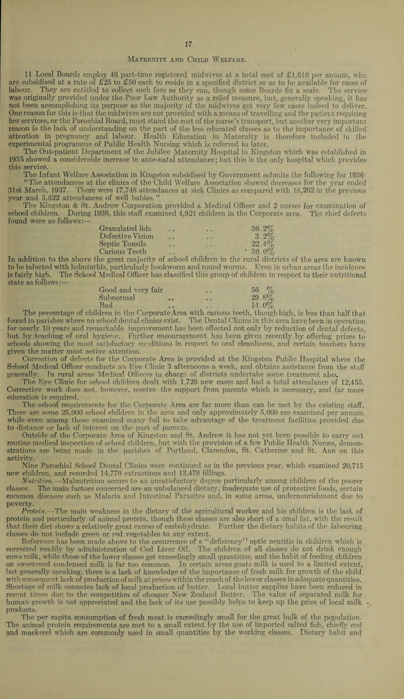 Maternity and Child Welfare. 11 Local Boards employ 46 part-time registered midwives at a total cost of £1,610 per annum, who are subsidised at a rate of £25 to £50 each to reside in a specified district so as to be available for cases of labour. They are entitled to collect such fees as they can, though some Boards fix a scale. The service was originally provided under the Poor Law Authority as a relief measure, but, generally speaking, it has not been accomplishing its purpose as the majority of the midwives get very few cases indeed to deliver. One reason for this is that the midwives are not provided with a means of travelling and the patient requiring her services, or the Parochial Board, must stand the cost of the nurse’s transport, but another very important reason is the lack of understanding on the part of the less educated classes as to the importance of skilled attention in pregnancy and labour. Health Education in Maternity is therefore included in the experimental programme of Public Health Nursing which is referred to later. The Out-patient Department of the Jubilee Maternity Hospital in Kingston which was established in 1935 showed a considerable increase in ante-natal attendance; but this is the only hospital which provides this service. The Infant Welfare Association in Kingston subsidised by Government submits the following for 1936: “The attendances at the clinics of the Child Welfare Association showed decreases for the year ended 31st March, 1937. There were 17,748 attendances at sick Clinics as compared with 18,202 in the previous year and 5,622 attendances of well babies. ” The Kingston & St. Andrew Corporation provided a Medical Officer and 2 nurses for examination of school children. During 1936, this staff examined 4,921 children in the Corporate area. The chief defects found were as follows:— Granulated lids .. .. 36.2% Defective Vision .. .. 3.2% Septic Tonsils .. .. 22.4% Carious Teeth .. .. * 30.0% In addition to the above the great majority of school children in the rural districts of the area are known to be infected with helminthis, particularly hookworm and round worms. Even in urban areas the incidence is fairly high. The School Medical Officer has classified this group of children in respect to their nutritional state as follows:—- Good and very fair .. 56 % Subnormal ... .. 29.8% Bad .. .. 14.0% The percentage of children in the Corporate Area with carious teeth, though high, is less than half that found in parishes where no school dental clinics exist. The Dental Clinics in this area have been in operation for nearly 10 years and remarkable improvement has been effected not only by reduction of dental defects, but by teaching of oral hygiene. Further encouragement has been given recently by offering prizes to schools showing the most satisfactory conditions in respect to oral cleanliness, and certain teachers have given the matter most active attention. Correction of defects for the Corporate Area is provided at the Kingston Public Hospital where the School Medical Officer conducts an Ejm Clinic 3 afternoons a week, and obtains assistance from the staff generally. In rural areas Medical Officers in charge of districts undertake some treatment also. The Eye Clinic for school children dealt with 1,726 new cases and had a total attendance of 12,455. Corrective work does not, however, receive the support from parents which is necessary, and far more education is required. The school requirements for the Corporate Area are far more than can be met by the existing staff. There are some 25,000 school children in the area and only approximately 5,000 are examined per annum while even among those examined many fail to take advantage of the treatment facilities provided due to distance or lack of interest on the part of parents. Outside of the Corporate Area of Kingston and St. Andrew it has not yet been possible to carry out routine medical inspection of school children, but with the provision of a few Public Health Nurses, demon¬ strations are being made in the parishes of Portland, Clarendon, St. Catherine and St. Ann on this activity. Nine Parochial School Dental Clinics were continued as in the previous year, which examined 20,715 new children, and recorded 14,770 extractions and 13,479 fillings. Nutrition.—Malnutrition occurs to an unsatisfactory degree particularly among children of the poorer classes. The main factors concerned are an unbalanced dietary, inadequate use of protective foods, certain common diseases such as Malaria and Intestinal Parasites and, in some areas, undernourishment due to poverty. Protein.—The main weakness in the dietary of the agricultural worker and his children is the lack of protein and particularly of animal protein, though these classes are also short of afimal fat, with the result that their diet shows a relatively great excess of carbohydrate. Further the dietary habits of the labouring- classes do not include green or red vegetables to any extent. Reference has been made above to the occurrence of a “deficiency” optic neuritis in children which is corrected readily by administration of Cod Liver Oil. The children of all classes do not drink enough cows milk, while those of the lower classes get exceedingly small quantities, and the habit of feeding children on sweetened condensed milk is far too common. In certain areas goats milk is used to a limited extent, but generally speaking, there is a lack of knowledge of the importance of fresh milk for growth of the child with consequent lack of production of milk at prices within the reach of the lower classes in adequate quantities. Shortage of milk connotes lack of local production of butter. Local butter supplies have been reduced in recent times due to the competition of cheaper New Zealand Butter. The value of separated milk for human growth is not appreciated and the lack of its use possibly helps to keep up the price of local milk - products. The per capita consumption of fresh meat is exceedingly small for the great bulk of the population. The animal protein requirements are met to a small extent by the use of imported salted fish, chiefly cod and mackerel which are commonly used in small quantities by the working classes. Dietary habit and
