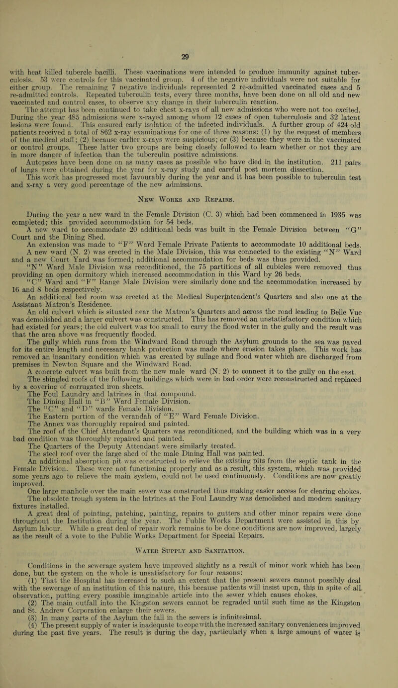 with heat killed tubercle bacilli. These vaccinations were intended to produce immunity against tuber¬ culosis. 53 were controls for this vaccinated group. 4 of the negative individuals were not suitable for either group. The remaining 7 negative individuals represented 2 re-admitted vaccinated cases and 5 re-admitted controls. Repeated tuberculin tests, every three months, have been done on all old and new vaccinated and control cases, to observe any change in their tuberculin reaction. The attempt has been continued to take chest x-rays of all new admissions who were not too excited. During the year 485 admissions were x-rayed among whom 12 cases of open tuberculosis and 32 latent lesions were found. This ensured early isolation of the infected individuals. A further group of 424 old patients received a total of 862 x-ray examinations for one of three reasons: (1) by the request of members of the medical staff; (2) because earlier x-rays were suspicious; or (3) because they were in the vaccinated or control groups. These latter two groups are being closely followed to learn whether or not they are in more danger of infection than the tuberculin positive admissions. Autopsies have been done on as many cases as possible who have died in the institution. 211 pairs of lungs were obtained during the year for x-ray study and careful post mortem dissection. This work has progressed most favourably during the year and it has been possible to tuberculin test and x-ray a very good percentage of the new admissions. New Works and Repairs. During the year a new ward in the Female Division (C. 3) which had been commenced in 1935 was completed; this provided accommodation for 54 beds. A new ward to accommodate 20 additional beds was built in the Female Division between “G” Court and the Dining Shed. An extension was made to “F” Ward Female Private Patients to accommodate 10 additional beds. A new ward (N. 2) was erected in the Male Division, this was connected to the existing “N” Ward and a new Court Yard was formed; additional accommodation for beds was thus provided. “N” Ward Male Division was reconditioned, the 75 partitions of all cubicles were removed thus providing an open dormitory which increased accommodation in this Ward by 26 beds. “C” Ward and “F” Range Male Division were similarly done and the accommodation increased by 16 and 8 beds respectively. An additional bed room was erected at the Medical Superintendent’s Quarters and also one at the Assistant Matron’s Residence. An old culvert which is situated near the Matron’s Quarters and across the road leading to Belle Vue was demolished and a larger culvert was constructed. This has removed an unstatisfactory condition which had existed for years; the old culvert was too small to carry the flood water in the gully and the result was that the area above was frequently flooded. The gully which runs from the Windward Road through the Asylum grounds to the sea was paved for its entire length and necessary bank protection was made where erosion takes place. This work has removed an insanitary condition which was created by sullage and flood water which are discharged from premises in Newton Square and the Windward Road. A concrete culvert was built from the new male ward (N. 2) to connect it to the gully on the east. The shingled roofs of the following buildings which were in bad order were reconstructed and replaced by a covering of corrugated iron sheets. The Foul Laundry and latrines in that compound. The Dining Hall in “ B ” Ward Female Division. The “C” and “D” wards Female Division. The Eastern portion of the verandah of “E” Ward Female Division. The Annex was thoroughly repaired and painted. The roof of the Chief Attendant’s Quarters was reconditioned, and the building which was in a very bad condition was thoroughly repaired and painted. The Quarters of the Deputy Attendant were similarly treated. The steel roof over the large shed of the male Dining Hall was painted. An additional absorption pit was constructed to relieve the existing pits from the septic tank in the Female Division. These were not functioning properly and as a result, this system, which was provided some years ago to relieve the main system, could not be used continuously. Conditions are now greatly improved. One large manhole over the main sewer was constructed thus making easier access for clearing chokes. The obsolete trough system in the latrines at the Foul Laundry was demolished and modern sanitary fixtures installed. A great deal of pointing, patching, painting, repairs to gutters and other minor repairs were done throughout the Institution during the year. The Fublic Works Department were assisted in this by Asylum labour. While a great deal of repair work remains to be done conditions are now improved, largely as the result of a vote to the Public Works Department for Special Repairs. Water Supply and Sanitation. Conditions in the sewerage system have improved slightly as a result of minor work which has been done, but the system on the whole is unsatisfactory for four reasons: (1) That the Hospital has increased to such an extent that the present sewers cannot possibly deal with the sewerage of an institution of this nature, this because patients will insist upon, this in spite of all observation, putting every possible imaginable article into the sewer which causes chokes. (2) The main outfall into the Kingston sewers cannot be regraded until such time as the Kingston and St. Andrew Corporation enlarge their sewers. (3) In many parts of the Asylum the fall in the sewers is infinitesimal. (4) The present supply of water is inadequate to cope with the increased sanitary conveniences improved during the past five years. The result is during the day, particularly when a large amount of water is