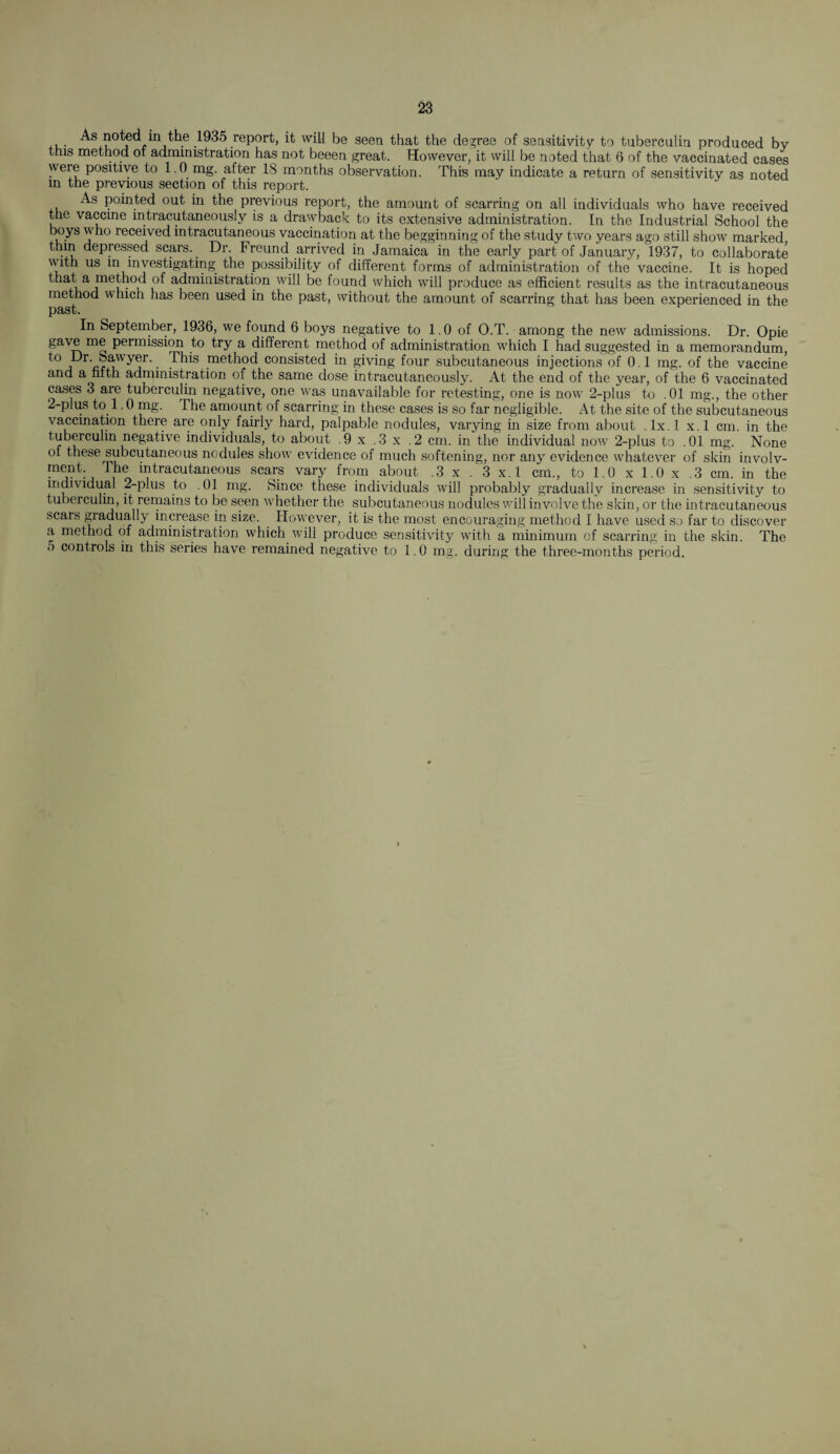 m 1935 report, it will be seen that the decree of sensitivity to tuberculin produced by this method of administration has not beeen great. However, it will be noted that 6 of the vaccinated cases were positive to 1.0 mg. after 18 months observation. This may indicate a return of sensitivity as noted in the previous section of this report. As pointed out in the previous report, the amount of scarring on all individuals who have received the vaccine mtracutaneously is a drawback to its extensive administration. In the Industrial School the boys who received intracutaneous vaccination at the begginning of the study two years ago still show marked tlnn depressed scars. _ Dr. Freund arrived in Jamaica in the early part of January, 1937, to collaborate with us m investigating the possibility of different forms of administration of the vaccine. It is hoped that a method of administration will be found which will produce as efficient results as the intracutaneous method which has been used in the past, without the amount of scarring that has been experienced in the past. In September, 1936, we found 6 boys negative to 1.0 of O.T. among the new admissions. Dr. Opie gave me permission to try a different method of administration which I had suggested in a memorandum This method consisted in giving four subcutaneous injections of 0.1 mg. of the vaccine and a fifth administration of the same dose mtracutaneously. At the end of the year, of the 6 vaccinated cases 3 are tuberculin negative, one was unavailable for retesting, one is now' 2-plus to .01 mg., the other 2-plus to 1.0 mg. The amount of scarring in these cases is so far negligible. At the site of the subcutaneous vaccination there are only fairly hard, palpable nodules, varying in size from about . lx. 1 x. 1 cm. in the tuberculin negative individuals, to about .9 x .3 x .2 cm. in the individual now 2-plus to .01 mg. None of these subcutaneous nodules show' evidence of much softening, nor any evidence whatever of skin involv- ment. 1 he intracutaneous scars vary from about .3 x . 3 x.l cm., to 1.0 x 1.0 x .3 cm. in the individual 2-plus to .01 mg. Since these individuals will probably gradually increase in sensitivity to tuberculin, it remains to be seen whether the subcutaneous nodules will involve the skin, or the intracutaneous scars gradually increase in size. Hovyever, it is the most encouraging method I have used so far to discover a method of administration which will produce sensitivity with a minimum of scarring in the skin. The o controls in this series have remained negative to 1.0 mg. during the three-months period.