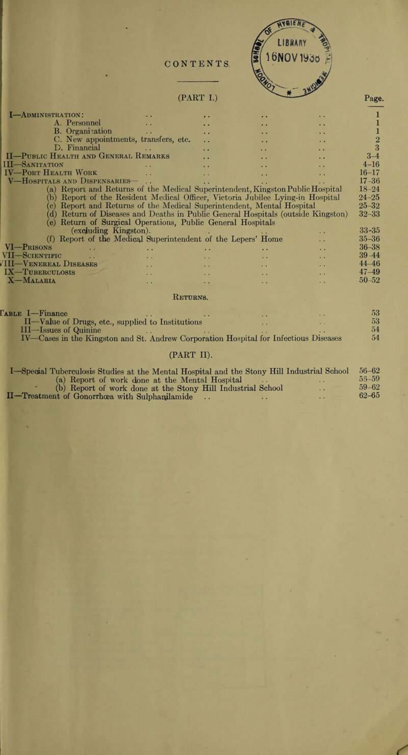 I—Administration : .. .. .. .. 1 A. Personnel .. .. .. .. 1 B. Organisation . . .. .. .. 1 C. New appointments, transfers, etc. .. .. .. 2 D. Financial . . .. .. . . 3 II—Public Health and General Remarks .. .. .. 3-4 III—Sanitation .. .. .. .. 4-16 ? IV—Port Health Work .. .. .. .. 16-17 , V—Hospitals and Dispensaries— .. .. .. .. 17-36 (a) Report and Returns of the Medical Superintendent, Kingston Public Hospital 18-24 (b) Report of the Resident Medical Officer, Victoria Jubilee Lying-in Hospital 24-25 (c) Report and Returns of the Medical Superintendent, Mental Hospital 25-32 (d) Return of Diseases and Deaths in Public General Hospitals (outside Kingston) 32-33 (e) Return of Surgical Operations, Public General Hospitals (excluding Kingston). .. . . . . 33-35 (f) Report of the Medical Superintendent of the Lepers’ Home . . 35-36 VI— Prisons .. .. .. .. .. 36-38 VII— Scientific . . . . . . .. . . 39-44 /III—Venereal Diseases . . .. .. .. 44-46 IX—Tuberculosis .. .. .. .. 47-49 X—Malaria .. .. .. .. 50-52 Returns. Fable I—Finance .. .. . . 53 II—Value of Drugs, etc., .supplied to Institutions . . 53 III— Issues of Quinine . . . . . . .. 54 IV— Cases in the Kingston and St. Andrew Corporation Hospital for Infectious Diseases 54 (PART II). I—Special Tuberculosis Studies at the Mental Hospital and the Stony Hill Industrial School 56-62 (a) Report of work done at the Mental Hospital . . . . 55-59 (b) Report of work done at the Stony Hill Industrial School . . 59-62 II—Treatment of Gonorrhoea with Sulphapilamide .. .. • • 62-65 (