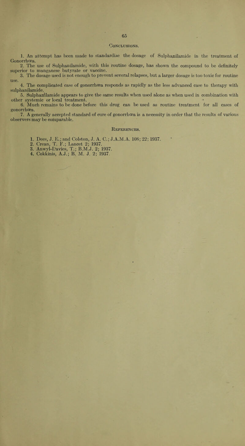 Conclusions. 1. An attempt has been made to standardize the dosage of Sulphanilamide in the treatment of Gonorrhoea. 2. The use of Sulphanilamide, with this routine dosage, has shown the compound to be definitely superior to manganese butyrate or vaccine. 3. The dosage used is not enough to prevent several relapses, but a larger dosage is too toxic for routine use. 4. The complicated case of gonorrhoea responds as rapidly as the less advanced case to therapy with sulphanilamide. 5. Sulphanilamide appears to give the same results when used alone as when used in combination with other systemic or local treatment. 6. Much remains to be done before this drug can be used as routine treatment for all cases of gonorrhoea. 7. A generally accepted standard of cure of gonorrhoea is a necessity in order that the results of various observers may be comparable. References. 1. Dees, J. E.; and Colston, J. A. C.; J.A.M.A. 108; 22; 1937. 2. Crean, T. F.; Lancet 2; 1937. 3. Anwyl-L'avies, T.; B.M.J. 2; 1937. 4. Cokkinis, A.J.; B. M. J. 2; 1937.