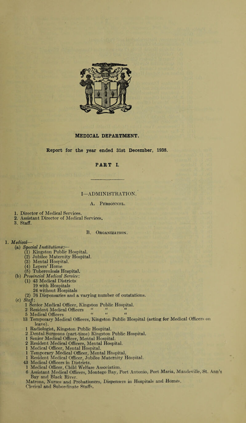 MEDICAL DEPARTMENT. Report for the year ended 31st December, 1938. PART I. I—ADMINISTRATION. A. Personnel. 1. Director of Medical Services. 2. Assistant Director of Medical Services, 3. Staff. B. Organization . 1. Medical— (a) Special Institutions:— (1) Kingston Public Hospital. (2) Jubilee Maternity Hospital. (3) Mental Hospital. (4) Lepers’ Home (5) Tuberculosis Hospital. (b) Provincial Medical Service: (1) 43 Medical Districts 19 with Hospitals 24 without Hospitals (2) 76 Dispensaries and a varying number of outstations. (c) Staf: 1 Senior Medical Officer, Kingston Public Hospital. 2 Resident Medical Officers “ “ “ 5 Medical Officers “ “ “ 13 Temporary Medical Officers, Kingston Public Hospital (acting for Medical Officers on leave). 1 Radiologist, Kingston Public Hospital. 2 Dental Surgeons (part-time) Kingston Public Hospital. 1 Senior Medical Officer, Mental Hospital. 2 Resident Medical Officers, Mental Hospital. 1 Medical Officer, Mental Hospital. 1 Temporary Medical Officer, Mental Hospital. 1 Resident Medical Officer, Jubilee Maternity Hospital. 43 Medical Officers in Districts. 1 Medical Officer, Child Welfare Association. 6 Assistant Medical Officers, Montego Bay, Port Antonio, Port Maria, Mandeville, St. Ann's Bay and Black River. Matrons, Nurses and Probationers, Dispensers in Hospitals and Homes, Clerical and Subordinate Staffs.