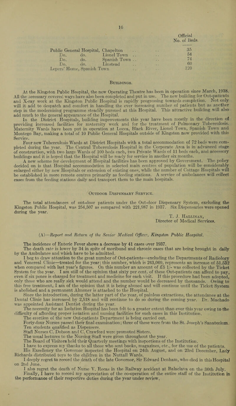 Official No. of Beds. Public General Hospital, Chapelton Do. do. Lionel Town Do. do. Spanish Town Do. do. Lin stead Lepers’ Home, Spanish Town 35 54 74 60 120 Buildings. At the Kingston Public Hospital, the new Operating Theatre has been in operation since March, 1938. All the necessary covered ways have also been completed and put in use. The new building for Out-patients and X-ray work at the Kingston Public Hospital is rapidly progressing towards completion. Not only will it add to despatch and comfort in handling the ever increasing number of patients but as another step in the modernising programme steadily pursued at this Hospital. This attractive building will also add much to the general appearance of the Hospital. In the District Hospitals, building improvements this year have been mostly in the direction of providing increased facilities for maternity work and for the treatment of Pulmonary Tuberculosis. Maternity Wards have been put in operation at Lucea, Black River, Lionel Town, Spanish Town and Montego Bay, making a total of 10 Public General Hospitals outside of Kingston now provided with this Service. Four new Tuberculosis Wards at District Hospitals with a total accommodation of 72 beds were com¬ pleted during the year. The Central Tuberculosis Hospital in the Corporate Area is in advanced stage of construction, with two large Wards of 100 beds each, two Private Wards of 11 beds each, and accessory buildings and it is hoped that the Hospital will be ready for service in another six months. A new' scheme for development of Hospital facilities has been approved by Government. The policy decided on is that Hospital accommodation in selected main centres of population will be considerably enlarged either by new Hospitals or extension of existing ones, while the number of Cottage Hospitals will be established in more remote centres primarily as feeding stations. A service of ambulances will collect cases from the feeding stations daily and transport them to the main hospitals. Outdoor Dispensary Service. The total attendances of out-door patients under the Out-door Dispensary System, excluding the Kingston Public Hospital, was 254,507 as compared with 221,987 in 1937. Six Dispensaries were opened during the year. T. J. Hallinan, Director of Medical Services. (A)—Report and Return of the Senior Medical Officer, Kingston Public Hospital. The incidence of Enteric Fever show's a decrease by 41 cases over 1937. The death rate is lower by 34 in spite of moribund and chronic cases that are being brought in daily by the Ambulance and which have to be admitted. I beg to draw attention to the great number of Out-patients—excluding the Departments of Radiology and Venereal Clinic—treated for the year; this number, w'hich is 243,069, represents an increase of 51,532 when compared with last year’s figures. On this number an amount of £5 1/- was collected by the Ticket System for the year. I am still of the opinion that sixty per cent, of these Out-patients can afford to pay, even if six pence is charged for treatment and medicine for each visit. If this procedure had been adopted, only those who are really sick would attend and the number w'ould be decreased by thousands. Owing to this free treatment, I am of the opinion that it is being abused and will continue until the Ticket System is abolished and a permanent Almoner is attached to the Hospital. Since the introduction, during the latter part of the year, of painless extractions, the attendance at the Dental Clinic has increased by 2,518 and will continue to do so during the coming year. Dr. Machado ■was appointed Assistant Dentist during the year. The necessity for an Isolation Hospital has been felt to a greater extent than ever this year owdng to the difficulty of affording proper isolation and nursing facilities for such cases in this Institution. The erection of the new Out-patients Department is being carried out. Forty-four Nurses passed their final examination; three of these w'ere from the St. Joseph’s Sanatorium. Ten students qualified as Dispensers. Staff Nurses C. Dobson and C. Crawford were promoted Sisters. The usual lectures to the Nursing Staff were given throughout the year. The Board of Visitors held their Quarterly meetings wdth inspections of the Institution. I have to express my thanks to all those who sent books, magazines, etc., for the use of the patients. His Excellency the Governor inspected the Hospital on 24th August, and on 23rd December, Lady Richards distributed toys to the children in the Nuttall Wards. I deeply regret to record the death of the late Governor, Sir Edward Denham, w'ho died in this Hospital on 2nd June. I also regret the death of Nurse V. Recas in the Railway accident at Balaclava on the 30th July. Finally, I have to record my appreciation of the co-operation of the entire staff of the Institution in the performance of their respective duties during the year under review.