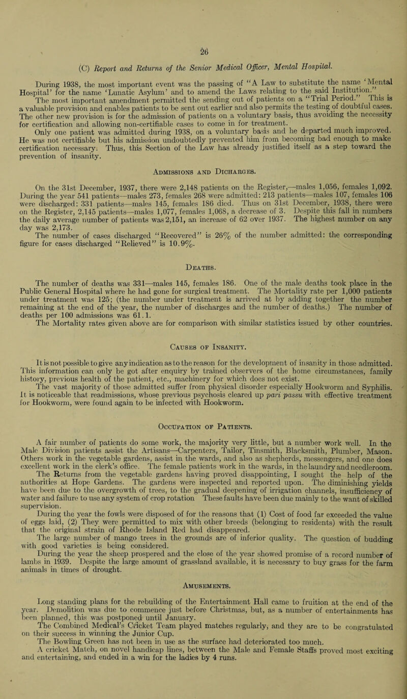 £6 (C) Report and Returns of the Senior Medical Officer, Mental Hospital. During 1938, the most important event was the passing of “A Law to substitute the name Mental Hospital’ for the name ‘Lunatic Asylum’ and to amend the Laws relating to the said Institution. The most important amendment permitted the sending out of patients on a “Trial Period. This is a valuable provision and enables patients to be sent out earlier and also permits the testing of doubtful cases. The other new provision is for the admission of patients on a voluntary basis, thus avoiding the necessity for certification and allowing noil-certifiable cases to come in for treatment. Only one patient was admitted during 1938, on a voluntary basis and he departed much improved. He was not certifiable but his admission undoubtedly prevented him from becoming bad enough to make certification necessary-. Thus, this Section of the Law has already justified itself as a step toward the prevention of insanity. Admissions and Dicharges. On the 31st December, 1937, there were 2,148 patients on the Register,—males 1,056, females 1,092. During the year 541 patients—males 273, females 268 were admitted: 213 patients—males 107, females 106 were discharged: 331 patients—males 145, females 186 died. Thus on 31st December, 1938, there were on the Register, 2,145 patients—males 1,077, females 1,068, a decrease of 3. Despite this fall in numbers the daily average number of patients was 2,151, an increase of 62 over 1937. The highest number on any day was 2,173. The number of cases discharged “Recovered” is 26% of the number admitted: the corresponding figure for cases discharged “Relieved” is 10.9%. Deaths. The number of deaths was 331—males 145, females 186. One of the male deaths took place in the Public General Hospital where he had gone for surgical treatment. The Mortality rate per 1,000 patients under treatment was 125; (the number under treatment is arrived at by adding together the number remaining at the end of the year, the number of discharges and the number of deaths.) The number of deaths per 100 admissions was 61.1. The Mortality rates given above are for comparison with similar statistics issued by other countries. Causes of Insanity. It is not possible to give any indication as to the reason for the development of insanity in those admitted. This information can only be got after enquiry by trained observers of the home circumstances, family history, previous health of the patient, etc., machinery for which does not exist. The vast majority of those admitted suffer from physical disorder especially Hookworm and Syphilis. It is noticeable that readmissions, whose previous psychosis cleared up pari passu with effective treatment for Hookworm, were found again to be infected with Hookworm. Occupation of Patients. A fair number of patients do some work, the majority very little, but a number work well. In the Male Division patients assist the Artisans—Carpenters, Tailor, Tinsmith, Blacksmith, Plumber, Mason. Others work in the vegetable gardens, assist in the wards, and also as shepherds, messengers, and one does excellent work in the clerk’s office. The female patients work in the wards, in the laundry and needleroom. The Returns from the vegetable gardens having proved disappointing, I sought the help of the authorities at Hope Gardens. The gardens were inspected and reported upon. The diminishing yields have been due to the overgrowth of trees, to the gradual deepening of irrigation channels, insufficiency of water and failure to use any system of crop rotation These faults have been due mainly to the want of skilled supervision. During the year the fowls were disposed of for the reasons that (1) Cost of food far exceeded the value of eggs laid, (2) They were permitted to mix with other breeds (belonging to residents) with the result that the original strain of Rhode Island Red had disappeared. The large number of mango trees in the grounds are of inferior quality. The question of budding with good varieties is being considered. During the year the sheep prospered and the close of the year showed promise of a record number of lambs in 1939. Despite the large amount of grassland available, it is necessary to buy grass for the farm animals in times of drought. Amusements. Long standing plans for the rebuilding of the Entertainment Hall came to fruition at the end of the year. Demolition was due to commence just before Christmas, but, as a number of entertainments has been planned, this was postponed until January. The Combined Medical’s Cricket Team played matches regularly, and they are to be congratulated on their success in winning the Junior Cup. The Bowling Green has not been in use as the surface had deteriorated too much. A cricket Match, on novel handicap lines, between the Male and Female Staffs proved most exciting and entertaining, and ended in a win for the ladies by 4 runs.