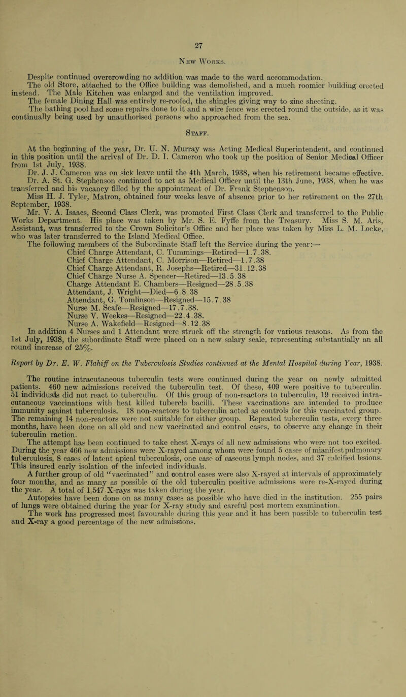 New Works. Despite continued overcrowding no addition was made to the ward accommodation. The old Store, attached to the Office building was demolished, and a much roomier building erected instead. The Male Kitchen was enlarged and the ventilation improved. The female Dining Hall was entirely re-roofed, the shingles giving way to zinc sheeting. The bathing pool had some repairs done to it and a wire fence was erected round the outside, as it was continually being used by unauthorised persons who approached from the sea. Staff. At the beginning of the year, Dr. U. N. Murray was Acting Medical Superintendent, and continued in this position until the arrival of Dr. D. I. Cameron who took up the position of Senior Medical Officer from 1st July, 1938. Dr. J. J. Cameron was on sick leave until the 4th March, 1938, when his retirement became effective. Dr. A. St. G. Stephenson continued to act as Medical Officer until the 13th June, 1938, when he was transferred and bis vacancy filled by the appointment of Dr. Frank Stephenson. Miss H. J. Tyler, Matron, obtained four weeks leave of absence prior to her retirement on the 27th September, 1938. Mr. V. A. Isaacs, Second Class Clerk, was promoted First Class Clerk and transferred to the Public Works Department. His place was taken by Mr. S. E. Fyffe from the Treasury. Miss S. M. Aris, Assistant, was transferred to the Crown Solicitor’s Office and her place was taken by Miss L. M. Locke, who was later transferred to the Island Medical Office. The following members of the Subordinate Staff left the Service during the year:— Chief Charge Attendant, C. Tummings—Retired—1.7.38. Chief Charge Attendant, C. Morrison—-Retired—1.7.38 Chief Charge Attendant, R. Josephs—Retired—31.12.38 Chief Charge Nurse A. Spencer—Retired—13.5.38 Charge Attendant E. Chambers—Resigned—28.5.38 Attendant, J. Wright—Died—6.8.38 Attendant, G. Tomlinson—Resigned—15.7.38 Nurse M. Scafe—Resigned—17.7.38. Nurse Y. Weekes—Resigned—22.4.38. Nurse A. Wakefield—Resigned—8.12.38 In addition 4 Nurses and 1 Attendant were struck off the strength for various reasons. As from the 1st July, 1938, the subordinate Staff were placed on a new salary scale, representing substantially an all round increase of 25%. Report by Dr. E. W. FlahijJ on the Tuberculosis Studies continued at the Mental Hospital during Year, 1938. The routine intracutaneous tuberculin tests were continued during the year on newly admitted patients. 460 new admissions received the tuberculin test. Of these, 409 were positive to tuberculin. 51 individuals did not react to tuberculin. Of this group of non-reactors to tuberculin, 19 received intra¬ cutaneous vaccinations with heat killed tubercle bacilli. These vaccinations are intended to produce immunity against tuberculosis. 18 non-reactors to tuberculin acted as controls for this vaccinated group. The remaining 14 non-reactors were not suitable for either group. Repeated tuberculin tests, every three months, have been done on all old and new vaccinated and control cases, to observe any change in their tuberculin raction. The attempt has been continued to take chest X-rays of all new admissions who were not too excited. During the year 466 new admissions were X-rayed among whom were found 5 cases of mianifest pulmonary tuberculosis, 8 cases of latent apical tuberculosis, one case of caseous lymph nodes, and 37 calcified lesions. This insured early isolation of the infected individuals. A further group of old “vaccinated” and control cases were also X-rayed at intervals of approximately four months, and as many as possible of the old tuberculin positive admissions were re-X-rayed during the year. A total of 1,547 X-rays was taken during the year. Autopsies have been done on as many cases as possible who have died in the institution. 255 pairs of lungs were obtained during the year for X-ray study and careful post mortem examination. The work has progressed most favourable during this year and it has been possible to tuberculin test and X-ray a good percentage of the new admissions.