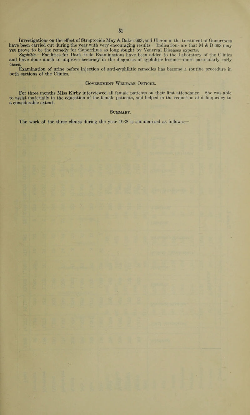 investigations on the effect of Streptocide May & Baker 693, and Uleron in the treatment of Gonorrhoea have been carried out during the year with very encouraging results. Indications are that M & B 693 may yet prove to be the remedy for Gonorrhoea so long sbught by Venereal Diseases experts. Syphilis.—Facilities for Dark Field Examinations have been added to the Laboratory of the Clinics and have done much to improve accuracy in the diagnosis of syphilitic lesions—more particularly early cases. Examination of urine before injection of anti-syphilitic remedies has become a routine procedure in both sections of the Clinics. Government Welfare Officer. For three months Miss Kirby interviewed all female patients on their first attendance. She was able to assist materially in the education of the female patients, and helped in the reduction of delinquency to a considerable extent. Summary. The work of the three clinics during the year 1938 is summarized as follows:—