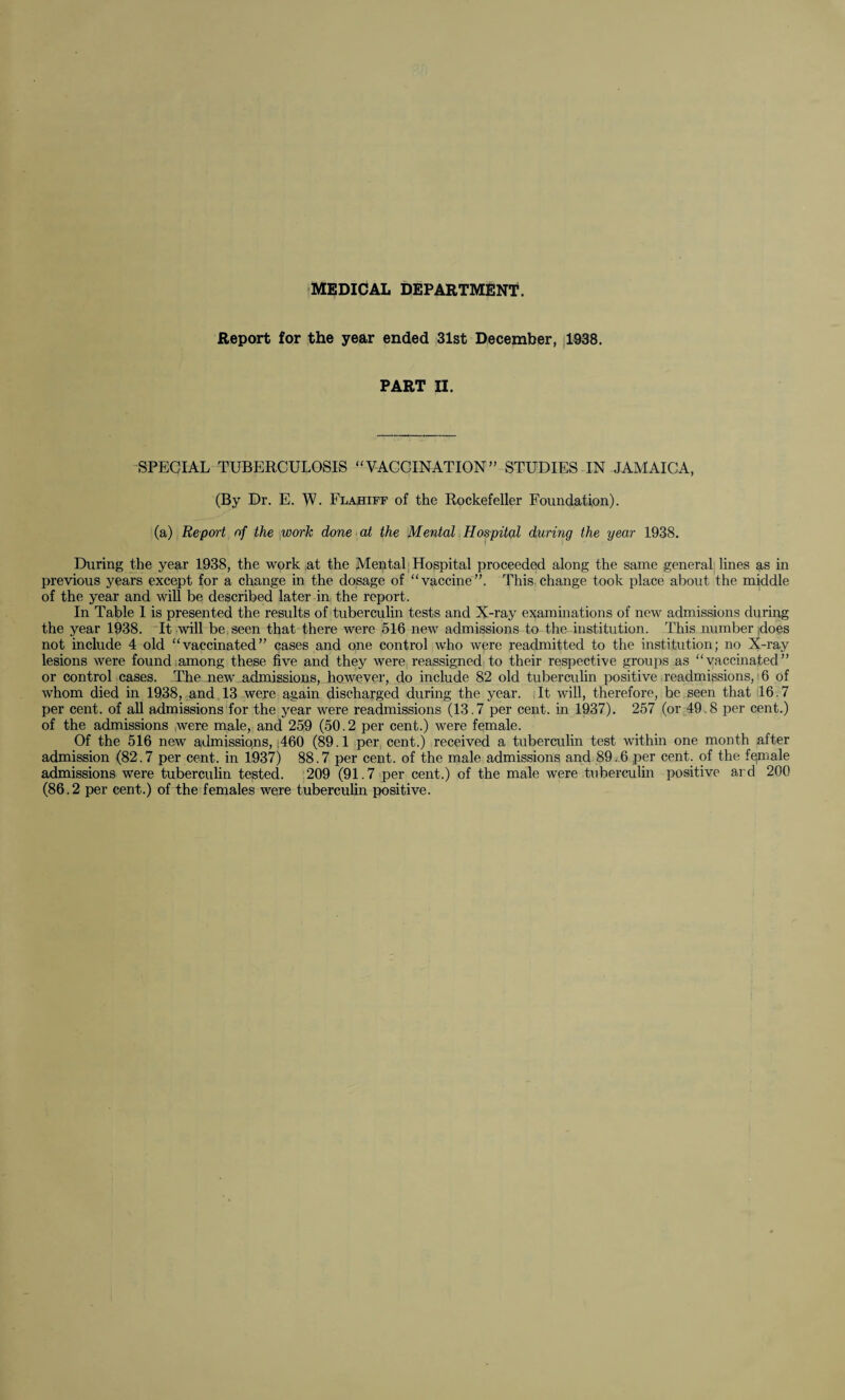 MEDICAL DEPARTMENT. Report for the year ended 31st December, 1938. PART II. SPECIAL TUBERCULOSIS “VACCINATION” STUDIES IN JAMAICA, (By Dr. E. W. Flahiff of the Rockefeller Foundation). (a) Report of the work done at the Mental Hospital during the year 1938. During the year 1938, the work at the Mental Hospital proceeded along the same general lines as in previous years except for a change in the dosage of “vaccine”. This change took place about the middle of the year and will be described later in the report. In Table I is presented the results of tuberculin tests and X-ray examinations of new admissions during the year 1938. It will be seen that there were 516 new admissions to the institution. This number jdoes not include 4 old “vaccinated” cases and one control who were readmitted to the institution; no X-ray lesions were found among these five and they were reassigned to their respective groups as “vaccinated” or control cases. The new admissions, however, do include 82 old tuberculin positive readmissions, 6 of whom died in 1938, and 13 were again discharged during the year. It will, therefore, be seen that 16.7 per cent, of all admissions for the year were readmissions (13.7 per cent, in 1937). 257 (or 49.8 per cent.) of the admissions were male, and 259 (50.2 per cent.) were female. Of the 516 new admissiqns, ;460 (89.1 per cent.) received a tuberculin test within one month after admission (82.7 per cent, in 1937) 88.7 per cent, of the male admissions and 89.6 per cent, of the female admissions were tuberculin tested. 209 (91.7 per cent.) of the male were tuberculin positive ard 200 (86.2 per cent.) of the females were tuberculin positive.