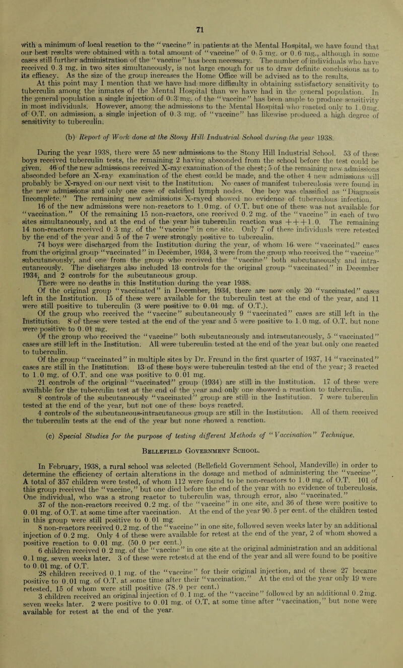 with a minimum of local reaction to the vaccine” in patients at the Mental Hospital, we have found that our best results were obtained with a total amount of vaccine” of 0.5 mg. or 0.6 mg., although in some cases still further administration of the vaccine” has been necessary. The number of individuals who have received 0.3 mg. in two sites simultaneously, is not large enough for us to draw definite conclusions as to its efficacy. As the size of the group increases the Home Office will be advised as to the results. At this point may I mention that we have had more difficulty in obtaining satisfactory sensitivity to tuberculin among the inmates of the Mental Hospital than we have had in the general population. In the general population a single injection of 0.3 mg. of the vaccine” has been ample-to produce sensitivity in most individuals. However, among the admissions to the Mental Hospital who reacted only to i.Omg. of O.T. on admission, a single injection of 0.3 mg. of vaccine” has likewise produced a high degree of sensitivity to tuberculin. (b) Report of Work done at the Stony Hill Industrial School during the year 1938. During the year 1938, there were 55 new admissions to the Stony Hill Industrial School. 53 of these boys received tuberculin tests, the remaining 2 having absconded from the school before the test could be given. 46 of the new admissions received X-ray examination of the chest; 5 of the remaining new admissions absconded before an X-ray examination of the chest could be made, and the other 4 new admissions will probably be X-rayed on our next visit to the Institution. No cases of manifest tuberculosis were found in the new admissions and only one case of calcified lymph nodes. One boy was classified as “Diagnosis Incomplete.” The remaining new admissions X-rayed showed no evidence of tuberculous infection. 16 of the new admissions were non-reactors to 1.0 mg. of O.T. but one of these was not available for “vaccination.” Of the remaining 15 non-reactors, one received 0.2 mg. of the “vaccine” in each of two sites simultaneously, and at the end of the year his tuberculin reaction was + + + 1.0. The remaining 14 non-reactors received 0.3 mg. of the vaccine” in one site. Only 7 of these individuals were retested by the end of the year and 5 of the 7 were strongly positive to tuberculin. 74 boys were discharged from the Institution during the year, of whom 16 were “vaccinated” cases from the original group vaccinated” in December, 1934, 3 were from the group who received the “vaccine” subcutaneously, and one from the group who received the vaccine” both subcutaneously and intra- cutaneously. The discharges also included 13 controls for the original group “vaccinated” in December 1934, and 2 controls for the subcutaneous group. There were no deaths in this Institution during the year 1938. Of the original group vaccinated” in December, 1934, there are now only 20 vaccinated” cases left in the Institution. 15 of these were available for the tuberculin test at the end of the year, and 11 were still positive to tuberculin (3 were positive to 0.01 mg. of O.T.). Of the group who received the vaccine” subcutaneously 9 vaccinated” cases are still left in the Institution. 8 of these were tested at the end of the year and 5 were positive to 1.0 mg. of O.T. but none were positive to 0.01 mg. Of the group who received the vaccine” both subcutaneously and intracutaneously, 5 “vaccinated” cases are still left in the Institution. All were tuberculin tested at the end of the year but only one reacted to tuberculin. Of the group “vaccinated” in multiple sites by Dr. Freund in the first quarter of 1937, 14 vaccinated” cases are still in the Institution. 13 of these boys were tuberculin tested at the end of the year; 3 reacted to 1.0 mg. of O.T. and one was positive to 0.01 mg. 21 controls of the original “vaccinated” group (1934) are still in the Institution. 17 of these were available for the tuberculin test at the end of the year and only one showed a reaction to tuberculin. 8 controls of the subcutaneously “vaccinated” group are stil! in the Institution. 7 were tuberculin tested at the end of the year, but not one of these boys reacted. 4 controls of the subcutancous-intracutaneous group are still in the Institution. All of them received the tuberculin tests at the end of the year but none showed a reaction. (c) Special Studies for the purpose of testing different Methods of “ Vaccination” Technique. Bellefield Government School. In February, 1938, a rural school was selected (Bellefield Government School, Mandeville) in order to determine the efficiency of certain alterations in the dosage and method of administering the “vaccine”. A total of 357 children were tested, of whom 112 were found to be non-reactors to 1.0 mg. of O.T. 101 of this group received the “vaccine,” but one died before the end of the year with no evidence of tuberculosis. One individual, who was a strong reactor to tuberculin was, through error, also “vaccinated.” 37 of the non-reactors received 0.2 mg. of the vaccine” in one site, and 36 of these were positive to 0.01 mg. of O.T. at some time after vaccination. At the end of the year 90.5 per cent, of the children tested in this group were still positive to 0.01 mg. 8 non-reactors received 0.2 mg. of the vaccine” in one site, followed seven weeks later by an additional injection of 0.2 mg. Only 4 of these were available for retest at the end of the year, 2 of whom showed a positive reaction to 0.01 mg. (50.0 per cent.) . . ,.i. , 6 children received 0 2 mg. of the vaccine” in one site at the original administration and an additional 0.1 mg. seven weeks later. 3 of these were retested at the end of the year and all were found to be positive to 0.01 mg. of O.T. ....... , . ,, „ . 28 children received 0.1 mg. of the vaccine” for their original injection, and of these 2/ became positive to 0.01 mg. of O.T. at some time after their vaccination.” At the end of the year only 19 were retested, 15 of whom were still positive (78.9 per cent.) .. . , „ - 3 children received an original injection of 0.1 mg. of the vaccine” followed by an additional 0.2mg. seven weeks later. 2 were positive to 0.01 mg. of O.T. at some time after vaccination,” but none were available for retest at the end of the year.