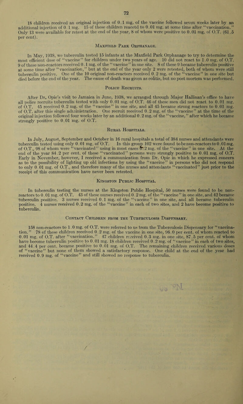 18 children received an original injection of 0.1 mg. of the vaccine followed seven weeks later by an additional injection of 0.1 mg. 15 of these children reacetd to 0.01 mg. at some time after “vaccination.” Only 13 were available for retest at the end of the year, 8 of whom were positive to 0.01 mg. of O.T. (61.5 per cent). Maxfield Park Orphanage. In May, 1938, we tuberculin tested 15 infants at the Maxfield Park Orphanage to try to determine the most efficient dose of “vaccine” for children under two years of age. 10 did not react to 1.0 mg. of O.T. 9 of these non-reactors received 0.1 mg. of the “vaccine ” in one site. 8 of these 9 became tuberculin positive at some time after “vaccination,” but at the end of the year only 2 were retested, both of whom were still tuberculin positive. One of the 10 original non-reactors received 0.2 mg. of the “vaccine” in one site but died before the end of the year. The cause of death was given as colitis, but no post mortem was performed. Police Recruits. After Dr. Opie’s visit to Jamaica in June, 1938, we arranged through Major Hallinan’s office to have all police recruits tuberculin tested with only 0.01 mg. of O.T. 46 of these men did not react to 0.01 mg. of O.T. 45 received 0.2 mg. of the “vaccine” in one site, and all 45 became strong reactors to 0.01 mg. of O.T. after this single administration. One recruit received 0.2 mg. of the “vaccine” at the time of the original injection followed four weeks later by an additional 0.2 mg. of the “vaccine, ” after which he became strongly positive to 0.01 mg. of O.T. Rural Hospitals. In July, August, September and October in 16 rural hospitals a total of 384 nurses and attendants were tuberculin tested using only 0.01 mg. of O.T. In this group 102 were found to be non-reactors to 0.01 mg. of O.T., 98 of whom were “vaccinated”' using in most cases m2 mg. of the “vaccine” in one site. At the end of the year 84.2 per cent, of these “vaccinated” persons were strongly positive to 0.01 mg. of O.T. Early in November, however, I received a communication from Dr. Opie in which he expressed concern as to the possibility of lighting up old infections by using the “vaccine” in persons who did not respond to only 0.01 mg. of O.T., and therefore many of the nurses and attendants “vaccinated” just prior to the receipt of this communication have never been retested. Kingston Public Hospital. In tuberculin testing the nurses at the Kingston Public Plospital, 50 nurses were found to be non¬ reactors to 0.01 mg. of O.T. 43 of these nurses received 0.2 mg. of the “vaccine” in one site, and 42 became tuberculin positive. 3 nurses received 0.1 mg. of the “vaccine” in one site, and all became tuberculin positive. 4 nurses received 0.2 mg. of the “vaccine” in each of two sites, and 2 have become positive to tuberculin. Contact Children from the Tuberculosis Dispensary. 158 non-reactors to 1.0 mg. of O.T. were referred to us from the Tuberculosis Dispensary for “vaccina¬ tion. ” 78 of these children received 0.2 mg. of the vaccine in one site, 96.0 per cent, of whom reacted to 0.01 mg. of O.T. after “vaccination.” 47 children received 0.3 mg. in one site, 87.5 per cent, of whom have become tuberculin positive to 0.01 mg. 18 children received 0.2 mg. of “vaccine” in each of two sites, and 44.4 per cent, became positive to 0.01 mg. of O.T. The remaining children received various doses of “vaccine” but none of them showed a satisfactory response. One child at the end of the year had received 0.9 mg. of “vaccine” and still showed no response to tuberculin.