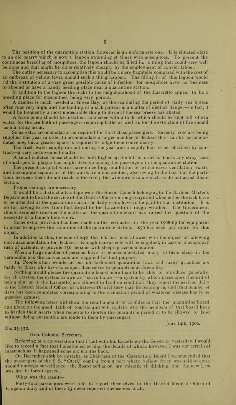 The position of the quarantine station however is an unfortunate one. It is situated close to an old quarry which is now a lagoon swarming at times with mosquitoes. To prevent the continuous breeding of mosquitoes, the lagoon should be filled in, a thing that could very well be done and that might be done relatively cheaply by the employment of convict labour. The outlay necessary to accomplish this would be a mere bagatelle compared with the cost of an outbreak of yellow fever, should such a thing happen. The filling in of this lagoon would rid the institution of a very great possible cause of infection, for mosquitoes have no business to abound or have a handy heeding place near a quarantine station. In addition to the lagoon the rocks in the neighbourhood of the Lazaretto appear to be a breeding place for mosquitoes, being very porous. A camber is much needed at Green Bay, as the sea during the period of daily sea breeze often runs very high, and the landing of a sick patient is a matter of distinct danger—in fact, it would be frequently a most undesirable thing to do until the sea breeze has abated. A force pump should be installed, connected with a tank which should be kept full of sea water, for the use both of passengers requiring baths as well as for the extinction of fire should such a thing occur, Some extra accommodation is required for third class passengers. Seventy cots are being supplied this year in order to accommodate a larger number of deckers than can be accommo¬ dated now, but a greater space is required to lodge them conveniently. The fresh water supply ran out during the year and a supply had to be obtained by con¬ tract—a very inconvenient matter. A small isolated house should be built higher up the hill in order to house any stray case of small-pox or plague that might develop among the passengers in the quarantine station. The present hospital wards have no ceiling, in addition to which eaves ventilation exists, and incomplete separation of the wards from one another, also owing to the fact that the parti¬ tions between them do not reach to the roof; the windows also are such as do not assist disin¬ fection. Proper ceilings are necessary. It would be a distinct advantage were the Steam Launch belonging to the Harbour Master’s Department to be at the service of the Health Officer on rough days and when either the sick have to be attended at the quarantine station or daily visits have to be paid to that institution. It is no fun having to row from Port Royal to the Lazaretto in rough weather. The Government should seriously consider the matter as the quarantine board has raised the question of the necessity of a launch before now. Some extra provision has been made on the estimates for the year 1908-09 for equipment in order to improve the condition of the quarantine station. £50 has been put down for this object. In addition to this, the sum of £49 16s. 6d. has been allowed with the object of allowing more accommodation for deckers. Enough canvas cots will be supplied, in case of a temporary rush of patients, to provide 150 persons with sleeping accommodation. When a large number of persons have to be accommodated many of them sleep in the verandahs and the canvas cots are supplied for that purpose. 14. People often wonder at our old fashioned quarantine laws and many grumbles are made by those who have to subject themselves to quarantine at Green Bay. Nothing would please the quarantine board more than to be able to introduce generally, for all classes, the system known as “ surveillance”—a system by which passengers (instead of being shut up in the Lazaretto) are allowed to land on condition they report themselves daily to the District Medical Officer of whatever District they may be residing in, until that number of ■days has been completed corresponding to the incubation period of whatever disease has to be guarded against. The following letter will show the small amount of confidence that the quarantine board can place on the good faith of tourists and will explain why the members of that board have to harden their hearts when requests to shorten the quarantine period or to be allowed to land without doing quarantine are made to them by passengers. June 14th, 1906. No, 25/332. Hon. Colonial Secretary. Referring to a conversation that I had with his Excellency the Governor yesterday, I would like to record a fact that I mentioned to him, the details of which, however, I was not certain of inasmuch as it happened some six months back. On December 26th by mistake, as Chairman of the Quarantine Board 1 recommended that the passengers of the S. S. “ Oteri,” coming from a port where yellow fever was said to exist, should undergo surveillance—the Board acting on my mistake (I thinking that the new Law was just in force) agreed. What was the result— Forty-four passengers were told to report themselves to the District Medical Officer of Kingston daily and of these 23 never reported themselves at all.