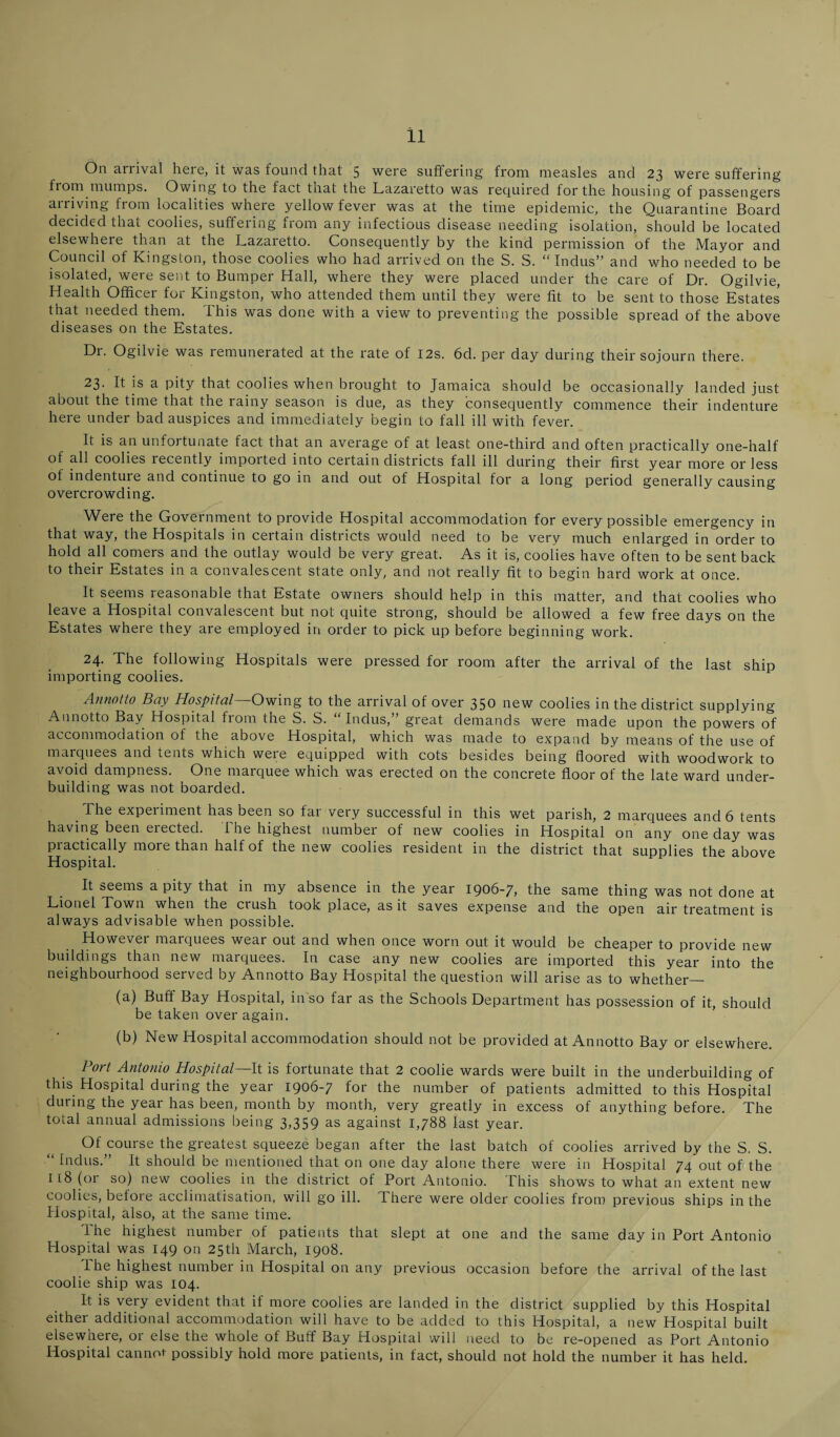 On arrival here, it was found that 5 were suffering from measles and 23 were suffering from mumps. Owing to the fact that the Lazaretto was required for the housing of passengers aniving from localities where yellow fever was at the time epidemic, the Quarantine Board decided that coolies, suffering fiom any infectious disease needing isolation, should be located elsewhere than at the Lazaretto. Consequently by the kind permission of the Mayor and Council of Kingston, those coolies who had arrived on the S. S. “Indus” and who needed to be isolated, were sent to Bumper Hall, where they were placed under the care of Dr. Ogilvie, Health Officer for Kingston, who attended them until they were fit to be sent to those Estates that needed them. This was done with a view to preventing the possible spread of the above diseases on the Estates. Dr. Ogilvie was remunerated at the rate of I2s. 6d. per day during their sojourn there. 23. It is a pity that coolies when brought to Jamaica should be occasionally landed just about the time that the rainy season is due, as they consequently commence their indenture here under bad auspices and immediately begin to fall ill with fever. It is an unfortunate fact that an average of at least one-third and often practically one-half of all coolies recently imported into certain districts fall ill during their first year more or less of indenture and continue to go in and out of Hospital for a long period generally causing overcrowding. Were the Government to provide Hospital accommodation for every possible emergency in that way, the Hospitals in certain districts would need to be very much enlarged in order to hold all comers and the outlay would be very great. As it is, coolies have often to be sent back to their Estates in a convalescent state only, and not really fit to begin hard work at once. It seems reasonable that Estate owners should help in this matter, and that coolies who leave a Hospital convalescent but not quite strong, should be allowed a few free days on the Estates where they are employed in order to pick up before beginning work. 24. The following Hospitals were pressed for room after the arrival of the last ship importing coolies. Annotto Bay Hospital—Owing to the arrival of over 350 new coolies in the district supplying Aunotto Bay Hospital from the S. S. “Indus,” great demands were made upon the powers of accommodation of the above Hospital, which was made to expand by means of the use of maiquees and tents which weie equipped with cots besides being floored with woodwork to avoid dampness. One marquee which was erected on the concrete floor of the late ward under¬ building was not boarded. The experiment has been so fai veiy successful in this wet parish, 2 marquees and 6 tents having been erected. The highest number of new coolies in Hospital on any one day was practically more than half of the new coolies resident in the district that supplies the above Hospital. It seems a pity that in my absence in the year 1906-7, the same thing was not done at Lionel Town when the ciush took place, as it saves expense and the open air treatment is always advisable when possible. However marquees wear out and when once worn out it would be cheaper to provide new buildings than new marquees. In case any new coolies are imported this year into the neighbourhood served by Annotto Bay Hospital the question will arise as to whether_ (a) Buff Bay Hospital, in so far as the Schools Department has possession of it, should be taken over again. (b) New Hospital accommodation should not be provided at Annotto Bay or elsewhere. Port Antonio Hospital—It is fortunate that 2 coolie wards were built in the underbuilding of this Hospital during the year 1906-7 for the number of patients admitted to this Hospital during the year has been, month by month, very greatly in excess of anything before. The total annual admissions being 3,359 as against 1,788 last year. Of course the greatest squeeze began after the last batch of coolies arrived by the S. S. Indus.” It should be mentioned that on one day alone there were in Hospital 74 out of the 118 (or so) new coolies in the district of Port Antonio. This shows to what an extent new coolies, before acclimatisation, will go ill. lhere were older coolies from previous ships in the Hospital, also, at the same time. The highest number of patients that slept at one and the same day in Port Antonio Hospital was 149 on 25th March, 1908. The highest number in Hospital on any previous occasion before the arrival of the last coolie ship was 104. It is very evident that if more coolies are landed in the district supplied by this Hospital either additional accommodation will have to be added to this Hospital, a new Hospital built elsewhere, or else the whole of Buff Bay Hospital will need to be re-opened as Port Antonio Hospital cannot possibly hold more patients, in fact, should not hold the number it has held.