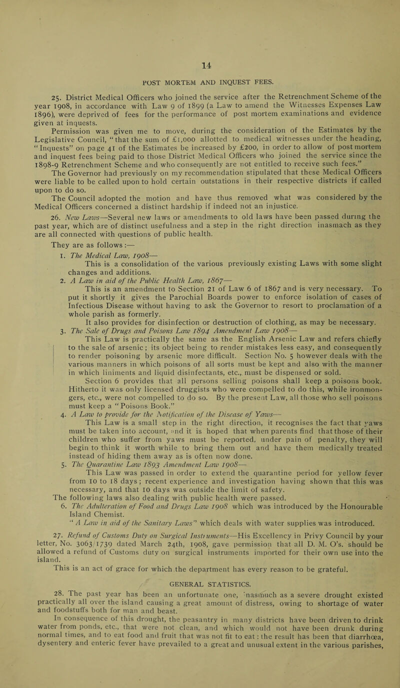 POST MORTEM AND INQUEST FEES. 25. District Medical Officers who joined the service after the Retrenchment Scheme of the year 1908, in accordance with Law 9 of 1899 (a Law to amend the Witnesses Expenses Law 1896), were deprived of fees for the performance of post mortem examinations and evidence given at inquests. Permission was given me to move, during the consideration of the Estimates by the Legislative Council, “that the sum of £1,000 allotted to medical witnesses under the heading, “Inquests” on page 41 of the Estimates be increased by £200, in order to allow of postmortem and inquest fees being paid to those District Medical Officers who joined the service since the 1898-9 Retrenchment Scheme and who consequently are not entitled to receive such fees.” The Governor had previously on my recommendation stipulated that these Medical Officers were liable to be called upon to hold certain outstations in their respective districts if called upon to do so. The Council adopted the motion and have thus removed what was considered by the Medical Officers concerned a distinct hardship if indeed not an injustice. 26. New Laws—Several new laws or amendments to old laws have been passed during the past year, which are of distinct usefulness and a step in the right direction inasmach as they are all connected with questions of public health. They are as follows :— 1. The Medical Law, 1908— This is a consolidation of the various previously existing Laws with some slight changes and additions. 2. A Law in aid of the Public Health Law, 1867— This is an amendment to Section 21 of Law 6 of 1867 and is very necessary. To put it shortly it gives the Parochial Boards power to enforce isolation of cases of Infectious Disease without having to ask the Governor to resort to proclamation of a whole parish as formerly. It also provides for disinfection or destruction of clothing, as may be necessary. 3. The Sale of Drugs and Poisons Law 1894 Amendment Law 1908— This Law is practically the same as the English Arsenic Law and refers chiefly to the sale of arsenic; its object being to render mistakes less easy, and consequently to render poisoning by arsenic more difficult. Section No. 5 however deals with the various manners in which poisons of all sorts must be kept and also with the manner in which liniments and liquid disinfectants, etc., must be dispensed or sold. Section 6 provides that all persons selling poisons shall keep a poisons book. Hitherto it was only licensed druggists who were compelled to do this, while ironmon¬ gers, etc., were not compelled to do so. By the present Law, all those who sell poisons must keep a “Poisons Book.” 4. A Law to provide for the Notification of the Disease of Yaws— This Law is a small step in the right direction, it recognises the fact that yaws must be taken into account, mid it is hoped that when parents find that those of their children who suffer from yaws must be reported, under pain of penalty, they will begin to think it worth while to bring them out and have them medically treated instead of hiding them away as is often now done. 5. The Quarantine Law 1893 Amendment Law 1908— This Law was passed in order to extend the quarantine period for yellow fever from 10 to 18 days; recent experience and investigation having shown that this was necessary, and that 10 days was outside the limit of safety. The following laws also dealing with public health were passed. 6. The Adulteration of Food and Drugs Law 1908 which was introduced by the Honourable Island Chemist. “ A Law in aid of the Sanitary Laws” which deals with water supplies was introduced. 27. Refund of Customs Duty on Surgical lusty uments—His Excellency in Privy Council by your letter, No. 3063/1739 dated March 24th, 1908, gave permission that all D. M. O’s. should be allowed a refund of Customs duty on surgical instruments imported for their own use into the island. Phis is an act of grace for which the department has every reason to be grateful. GENERAL STATISTICS. 28. The past year has been an unfortunate one, 'nasmuch as a severe drought existed practically all over the island causing a great amount of distress, owing to shortage of water and foodstuffs both for man and beast. In consequence of this drought, the peasantry in many districts have been driven to drink water from ponds, etc., that were not clean, and which would not have been drunk during normal times, and to eat food and fruit that was not fit to eat : the result has been that diarrhoea, dysentery and enteric fever have prevailed to a great and unusual extent in the various parishes,