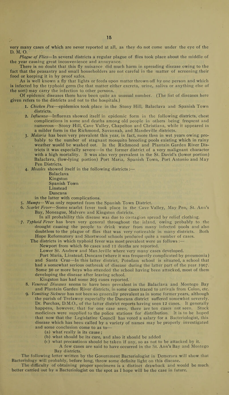 very many cases of which are never reported at all, as thev do not come under the eye of the D. M. O. Plague of Flies—In several districts a regular plague of flies took place about the middle of the year causing great inconvenience and annoyance. There is no doubt that this fly nuisance did much harm in spreading disease owing to the fact that the peasantry and small householders are not careful in the matter of screening their food or keeping it in by proof safes. As is well known a fly that lights or feeds upon matter thrown off by one person and which is infected by the typhoid germ (be that matter either excreta, urine, saliva or anything else of the sort) may carry the infection to other persons. Of epidemic diseases there have been quite an ususual number. (The list of diseases here given refers to the districts and not to the hospitals.) 1. Chieken Pox—epidemics took place in the Stony Hill, Balaclava and Spanish Town districts. 2. Influenza—Influenza showed itself in epidemic form in the following districts, chest complications in some and deaths among old people in others being frequent and numerous—Stony Hill, Cave Valley, Chapelton and Christiana, while it appeared in a milder form in the Richmond, Savannah, and Mandeville districts. 3. Malaria has been very prevalent this year, in fact, more than in wet years owing pro¬ bably to the number of stagnant mosquito breeding pools existing which in rainy weather would be washed out. In the Richmond and Plantain Garden River Dis¬ tricts it was especially severe—in the former district of a very malignant character with a high mortality. It was also very prevalent in the St. David’s (lower portion) Balaclava, (low-lying portion) Port Maria, Spanish Town, Port Antonio and May Pen Districts. 4. Measles showed itself in the following districts :— Balaclava Kingston Spanish Town Linstead Duncans in the latter with complications. 5. Mumps—Was only reported from the Spanish Town District. 6. Scarlet Fever—Some scarlet fever took place in the Cave Valley, May Pen, St. Ann’s Bay, Moneague, Malvern and Kingston districts. In all probability this disease was due to contagion spread by relief clothing. 7. Typhoid Fever has been very general throughout the island, owing probably to the drought causing the people to drink water from many infected pools and also doubtless to the plague of flies that was very noticeable in many districts. Both Hope Reformatory and Shortwood schools produced quite a number of cases. The districts in which typhoid fever was most prevalent were as follows:— Newport from which 80 cases and II deaths are reported. Lower St. Andrew and Mandeville where very many cases developed. Port Maria, Linstead, Duncans (where it was frequently complicated by pneumonia) and Santa Cruz—In this latter district, Potsdam school is situated, a school that had a somewhat serious outbreak of disease during the latter part of the year 1907. Some 30 or more boys who attended the school having been attacked, most of them developing the disease after leaving school. Kingston has had some 203 cases reported. 8. Venereal Diseases seems to have been prevalent in the Balaclava and Montego Bay and Plantain Garden River districts, in some cases traced to arrivals from Colon, etc. 9. Vomiting Sickness has not been so generally prevalent as in some former years, although the parish of Trelawny especially the Duncans district suffered somewhat severely. Dr. Purchas, D.M.O., of the latter district reportshaving seen 12 cases. It generally happens, however, that for one case seen, there are ten cases not seen. Stock medicines were supplied to the police stations for distribution. It is to be hoped that now that the Legislative Council has voted a salary for a Bacteriologist, this disease which has been called by a variety of names may be properly investigated and some conclusion come to as to— (a) what really is its cause; (b) what should be its cure, and also it should be added (c) what precautions should be taken if any, so as not to be attacked by it. A few cases are said to have occurred in the St. Ann’s Bay and Montego Bay districts. The following letter written by the Government Bacteriologist in Demerara will show that Bacteriology will probably, before long, throw some definite light on this disease. The difficulty of obtaining proper specimens is a distinct drawback and would be much better carried out by a Bacteriologist on the spot as I hope will be the case in future.