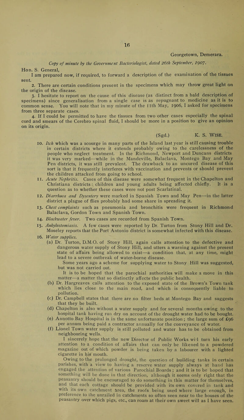 Georgetown, Demerara. Copy of minute by the Government Bacteriologist, dated 26th September, 1907• Hon. S. General, I am prepared now, if required, to forward a description of the examination of the tissues sent. 2. There are certain conditions present in the specimens which may throw great light on the origin of the disease. 3. I hesitate to report on the cause of this disease (as distinct from a bald description of specimens) since generalisation from a single case is as repugnant to medicine as it is to common sense. You will note that in my minute of the nth May, 1906, I asked for specimens from three separate cases. 4. If I could be permitted to have the tissues from two other cases especially the spinal cord and smears of the Cerebro spinal fluid, I should be more in a position to give an opinion on its origin. (Sgd.) K. S. Wise. 10. Itch which was a scourge in many parts of the Island last year is still causing trouble in certain districts where it extends probably owing to the carelessness of the people who neglect treatment. In the Richmond, Newport and Duncans districts it was very marked—while in the Mandeville, Balaclava, Montego Bay and May Pen districts, it was still prevalent. The drawback to an uncured disease of this sort is that it frequently interferes with vaccination and prevents or should prevent the children attacked from going to school. 11. Acute Nephritis. Cases of this disease were somewhat frequent in the Chapelton and Christiana districts: children and young adults being affected chiefly. It is a question as to whether these cases were not post Scarlatinal. 12. Diarrhoea and Dysentery were marked in Spanish Town and May Pen—in the latter district a plague of flies probably had some share in spreading it. 13. Chest complaints such as pneumonia and bronchitis were frequent in Richmond Balaclava, Gordon Town and Spanish Town. 14. Blackwater fever. Two cases are recorded from Spanish Town. 15. Ankylostomiasis. A few cases were reported by Dr. Turton from Stony Hill and Dr. Moseley reports that the Port Antonio district is somewhat infected with this disease. 16. Water supplies. (a) Dr. Turton, D.M.O. of Stony Hill, again calls attention to the defective and dangerous water supply of Stony Hill, and utters a warning against the present state of affairs being allowed to exist—a condition that, at any time, might lead to a severe outbreak of water-borne disease. Some years ago a scheme for supplying water to Stony Hill was suggested, but was not carried out. It is to be hoped that the parochial authorities will make a move in this matter—a matter that so distinctly affects the public health. (b) Dr. Hargreaves calls attention to the exposed state of the Brown’s Town tank which lies close to the main road, and which is consequently liable to pollution. (c) Dr. Campbell states that there are no filter beds at Montego Bay and suggests that they be built. (d) Chapelton is also without a water supply and for several months owing to the hospital tank having run dry on account of the drought water had to be bought. (e) Annotto Bay Hospital is in the same unfortunate position ; the large sum of £96 per annum being paid a contractor annually for the conveyance of water. (f) Lionel Town water supply is still polluted and water has to be obtained from neighbouring wells. I sincerely hope that the new Director of Public Works wid turn his early attention to a condition of affairs that can only be likened to a powdered magazine out of which powder is being taken by a labourer with a lighted cigarette in his mouth. Owing to the prolonged drought, the question of building tanks in certain parishes, with a view to having a reserve water supply always at hand has engaged the attention of various Parochial Boards ; and it is to be hoped that something will be done in that direction, although it seems only right that the peasantry should be encouraged to do something in this matter for themselves, and that each cottage should be provided with its own covered in tank and with its own catchment Urea, the roofs being used where large enough, in preference to the unrailed in catchments so often seen near to the houses of the peasantry over which pigs, etc., can roam at their own sweet will as I have seen.