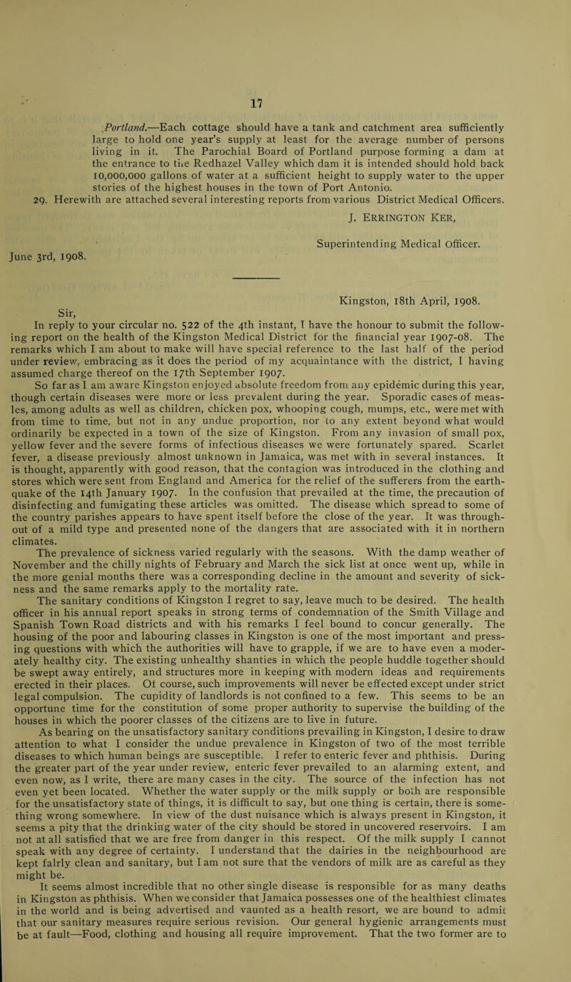 Portland.—Each cottage should have a tank and catchment area sufficiently large to hold one year’s supply at least for the average number of persons living in it. The Parochial Board of Portland purpose forming a dam at the entrance to the Redhazel Valley which dam it is intended should hold back 10,000,000 gallons of water at a sufficient height to supply water to the upper stories of the highest houses in the town of Port Antonio. 29. Herewith are attached several interesting reports from various District Medical Officers. J. Errington Ker, June 3rd, 1908. Superintending Medical Officer. Kingston, 18th April, 1908. Sir, In reply to your circular no. 522 of the 4th instant, I have the honour to submit the follow¬ ing report on the health of the Kingston Medical District for the financial year 1907-08. The remarks which I am about to make will have special reference to the last half of the period under review, embracing as it does the period of my acquaintance with the district, I having assumed charge thereof on the 17th September 1907. So far as I am aware Kingston enjoyed absolute freedom from any epidemic during this year, though certain diseases were more or less prevalent during the year. Sporadic cases of meas¬ les, among adults as well as children, chicken pox, whooping cough, mumps, etc., were met with from time to time, but not in any undue proportion, nor to any extent beyond what would ordinarily be expected in a town of the size of Kingston. From any invasion of small pox, yellow fever and the severe forms of infectious diseases we were fortunately spared. Scarlet fever, a disease previously almost unknown in Jamaica, was met with in several instances. It is thought, apparently with good reason, that the contagion was introduced in the clothing and stores which were sent from England and America for the relief of the sufferers from the earth¬ quake of the 14th January 1907. In the confusion that prevailed at the time, the precaution of disinfecting and fumigating these articles was omitted. The disease which spread to some of the country parishes appears to have spent itself before the close of the year. It was through¬ out of a mild type and presented none of the dangers that are associated with it in northern climates. The prevalence of sickness varied regularly with the seasons. With the damp weather of November and the chilly nights of February and March the sick list at once went up, while in the more genial months there was a corresponding decline in the amount and severity of sick¬ ness and the same remarks apply to the mortality rate. The sanitary conditions of Kingston I regret to say, leave much to be desired. The health officer in his annual report speaks in strong terms of condemnation of the Smith Village and Spanish Town Road districts and with his remarks I feel bound to concur generally. The housing of the poor and labouring classes in Kingston is one of the most important and press¬ ing questions with which the authorities will have to grapple, if we are to have even a moder¬ ately healthy city. The existing unhealthy shanties in which the people huddle together should be swept away entirely, and structures more in keeping with modern ideas and requirements erected in their places. Ot course, such improvements will never be effected except under strict legal compulsion. The cupidity of landlords is not confined to a few. This seems to be an opportune time for the constitution of some proper authority to supervise the building of the houses in which the poorer classes of the citizens are to live in future. As bearing on the unsatisfactory sanitary conditions prevailing in Kingston, I desire to draw attention to what I consider the undue prevalence in Kingston of two of the most terrible diseases to which human beings are susceptible. I refer to enteric fever and phthisis. During the greater part of the year under review, enteric fever prevailed to an alarming extent, and even now, as I write, there are many cases in the city. The source of the infection has not even yet been located. Whether the water supply or the milk supply or both are responsible for the unsatisfactory state of things, it is difficult to say, but one thing is certain, there is some¬ thing wrong somewhere. In view of the dust nuisance which is always present in Kingston, it seems a pity that the drinking water of the city should be stored in uncovered reservoirs. I am not at all satisfied that we are free from danger in this respect. Of the milk supply I cannot speak with any degree of certainty. I understand that the dairies in the neighbourhood are kept fairly clean and sanitary, but I am not sure that the vendors of milk are as careful as they might be. It seems almost incredible that no other single disease is responsible for as many deaths in Kingston as phthisis. When we consider that Jamaica possesses one of the healthiest climates in the world and is being advertised and vaunted as a health resort, we are bound to admit that our sanitary measures require serious revision. Our general hygienic arrangements must be at fault—Food, clothing and housing all require improvement. That the two former are to