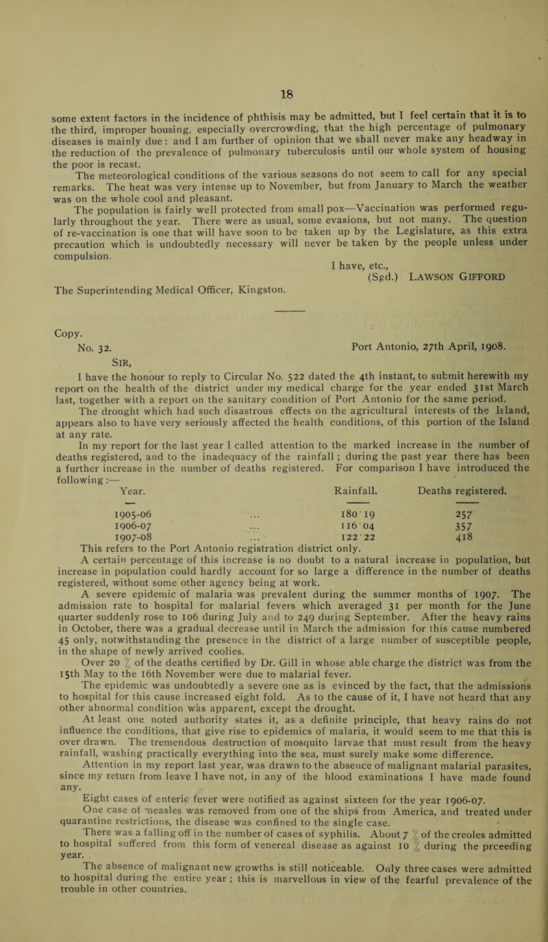 some extent factors in the incidence of phthisis may be admitted, but I feel certain that it is to the third, improper housing, especially overcrowding, that the high percentage of pulmonary diseases is mainly due: and I am further of opinion that we shall never make any headway in the reduction of the prevalence of pulmonary tuberculosis until our whole system of housing the poor is recast. The meteorological conditions of the various seasons do not seem to call for any special remarks. The heat was very intense up to November, but from January to March the weather was on the whole cool and pleasant. The population is fairly well protected from small pox—Vaccination was performed regu¬ larly throughout the year. There were as usual, some evasions, but not many. The question of re-vaccination is one that will have soon to be taken up by the Legislature, as this extra precaution which is undoubtedly necessary will never be taken by the people unless under compulsion. I have, etc., (Sgd.) Lawson Gifford The Superintending Medical Officer, Kingston. Copy. No. 32. Port Antonio, 27th April, 1.908. Sir, I have the honour to reply to Circular No. 522 dated the 4th instant, to submit herewith my report on the health of the district under my medical charge for the year ended 31st March last, together with a report on the sanitary condition of Port Antonio for the same period. The drought which had such disastrous effects on the agricultural interests of the Island, appears also to have very seriously affected the health conditions, of this portion of the Island at any rate. In my report for the last year I called attention to the marked increase in the number of deaths registered, and to the inadequacy of the rainfall ; during the past year there has been a further increase in the number of deaths registered. For comparison I have introduced the following:— Year. Rainfall. Deaths registered. 1905-06 18019 257 1906-07 ri604 357 1907-08 12222 418 This refers to the Port Antonio registration district only. A certain percentage of this increase is no doubt to a natural increase in population, but increase in population could hardly account for so large a difference in the number of deaths registered, without some other agency being at work. A severe epidemic of malaria was prevalent during the summer months of 1907. The admission rate to hospital for malarial fevers which averaged 31 per month for the June quarter suddenly rose to 106 during July and to 249 during September. After the heavy rains in October, there was a gradual decrease until in March the admission for this cause numbered 45 only, notwithstanding the presence in the district of a large number of susceptible people, in the shape of newly arrived coolies. Over 20 / of the deaths certified by Dr. Gill in whose able charge the district was from the 15th May to the 16th November were due to malarial fever. The epidemic was undoubtedly a severe one as is evinced by the fact, that the admissions to hospital for this cause increased eight fold. As to the cause of it, I have not heard that any other abnormal condition was apparent, except the drought. At least one noted authority states it, as a definite principle, that heavy rains do not influence the conditions, that give rise to epidemics of malaria, it would seem to me that this is over drawn. The tremendous destruction of mosquito larvae that must result from the heavy rainfall, washing practically everything into the sea, must surely make some difference. Attention in my report last year, was drawn to the absence of malignant malarial parasites, since my return from leave I have not, in any of the blood examinations I have made found any. Eight cases of enteric, fever were notified as against sixteen for the year 1906-07. One case of measles was removed from one of the ships from America, and treated under quarantine restrictions, the disease was confined to the single case. There was a falling off in the number of cases of syphilis. About 7 % of the creoles admitted to hospital suffered from this form of venereal disease as against 10 °/ during the preceding year. The absence of malignant new growths is still noticeable. Only three cases were admitted to hospital during the entire year ; this is marvellous in view of the fearful prevalence of the trouble in other countries,