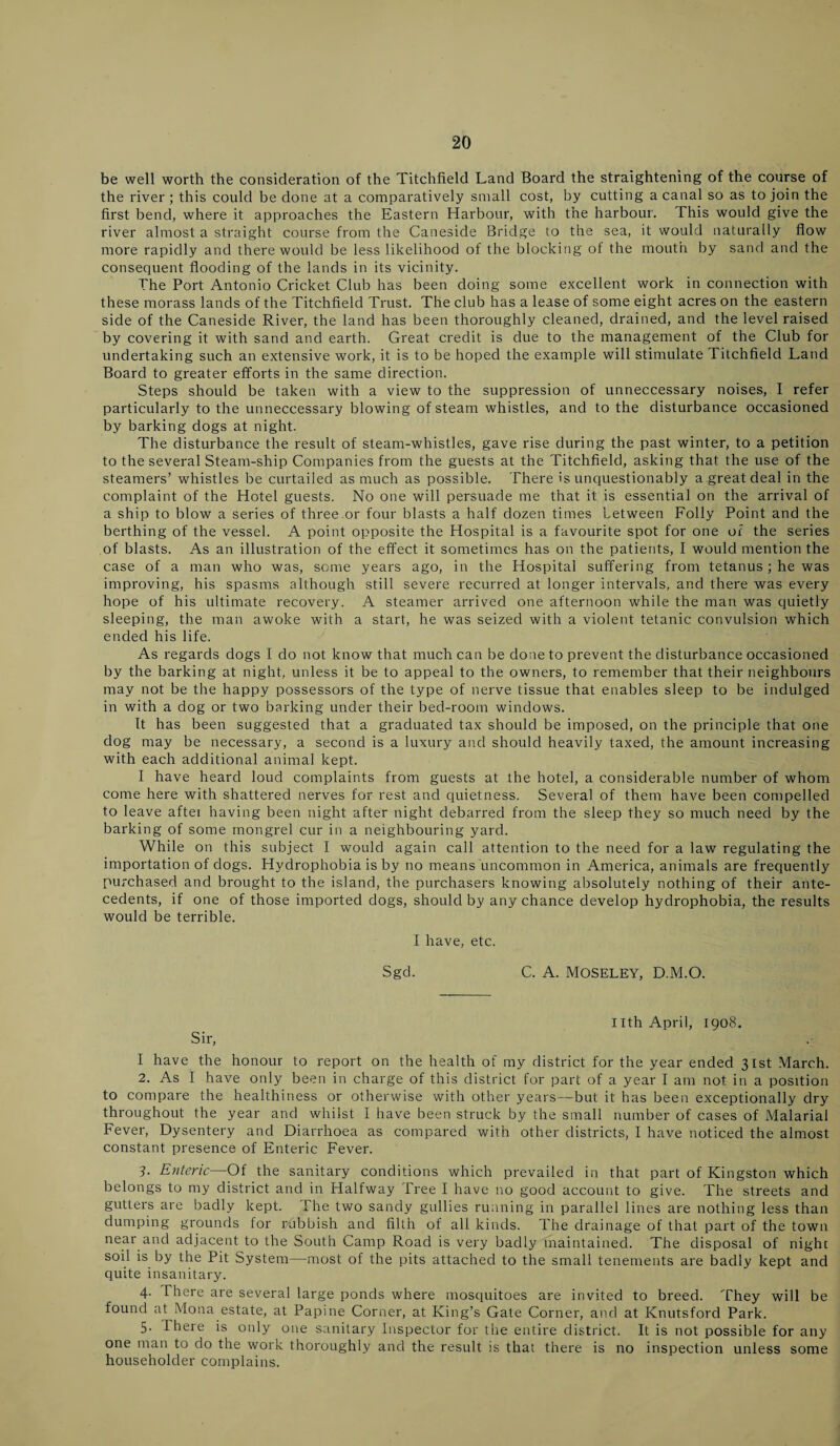 be well worth the consideration of the Titchfield Land Board the straightening of the course of the river ; this could be done at a comparatively small cost, by cutting a canal so as to join the first bend, where it approaches the Eastern Harbour, with the harbour. This would give the river almost a straight course from the Caneside Bridge to the sea, it would naturally flow more rapidly and there would be less likelihood of the blocking of the mouth by sand and the consequent flooding of the lands in its vicinity. The Port Antonio Cricket Club has been doing some excellent work in connection with these morass lands of the Titchfield Trust. The club has a lease of some eight acres on the eastern side of the Caneside River, the land has been thoroughly cleaned, drained, and the level raised by covering it with sand and earth. Great credit is due to the management of the Club for undertaking such an extensive work, it is to be hoped the example will stimulate Titchfield Land Board to greater efforts in the same direction. Steps should be taken with a view to the suppression of unneccessary noises, I refer particularly to the unneccessary blowing of steam whistles, and to the disturbance occasioned by barking dogs at night. The disturbance the result of steam-whistles, gave rise during the past winter, to a petition to the several Steam-ship Companies from the guests at the Titchfield, asking that the use of the steamers’ whistles be curtailed as much as possible. There is unquestionably a.greatdeal in the complaint of the Hotel guests. No one will persuade me that it is essential on the arrival of a ship to blow a series of three or four blasts a half dozen times between Folly Point and the berthing of the vessel. A point opposite the Hospital is a favourite spot for one of the series of blasts. As an illustration of the effect it sometimes has on the patients, I would mention the case of a man who was, some years ago, in the Hospital suffering from tetanus ; he was improving, his spasms although still severe recurred at longer intervals, and there was every hope of his ultimate recovery. A steamer arrived one afternoon while the man was quietly sleeping, the man awoke with a start, he was seized with a violent tetanic convulsion which ended his life. As regards dogs I do not know that much can be done to prevent the disturbance occasioned by the barking at night, unless it be to appeal to the owners, to remember that their neighbours may not be the happy possessors of the type of nerve tissue that enables sleep to be indulged in with a dog or two barking under their bed-room windows. It has been suggested that a graduated tax should be imposed, on the principle that one dog may be necessary, a second is a luxury and should heavily taxed, the amount increasing with each additional animal kept. I have heard loud complaints from guests at the hotel, a considerable number of whom come here with shattered nerves for rest and quietness. Several of them have been compelled to leave aftei having been night after night debarred from the sleep they so much need by the barking of some mongrel cur in a neighbouring yard. While on this subject I would again call attention to the need for a law regulating the importation of dogs. Hydrophobia is by no means uncommon in America, animals are frequently purchased and brought to the island, the purchasers knowing absolutely nothing of their ante¬ cedents, if one of those imported dogs, should by any chance develop hydrophobia, the results would be terrible. I have, etc. Sgd. C. A. Moseley, D.M.O. Sir, Ilth April, 1908. I have the honour to report on the health of my district for the year ended 31st March. 2. As I have only been in charge of this district for part of a year I am not in a position to compare the healthiness or otherwise with other years—but it has been exceptionally dry throughout the year and whilst I have been struck by the small number of cases of Malarial Fever, Dysentery and Diarrhoea as compared with other districts, I have noticed the almost constant presence of Enteric Fever. 3. Enteric—Of the sanitary conditions which prevailed in that part of Kingston which belongs to my district and in Halfway Tree I have no good account to give. The streets and gutters are badly kept. The two sandy gullies running in parallel lines are nothing less than dumping grounds for rubbish and filth of all kinds. The drainage of that part of the town near and adjacent to the South Camp Road is very badly maintained. The disposal of night soil is by the Pit System—most of the pits attached to the small tenements are badly kept and quite insanitary. 4. There are several large ponds where mosquitoes are invited to breed. 'They will be found at Mona estate, at Papine Corner, at King’s Gate Corner, and at Knutsford Park. 5. There is only one sanitary Inspector for the entire district. It is not possible for any one man to do the work thoroughly and the result is that there is no inspection unless some householder complains.