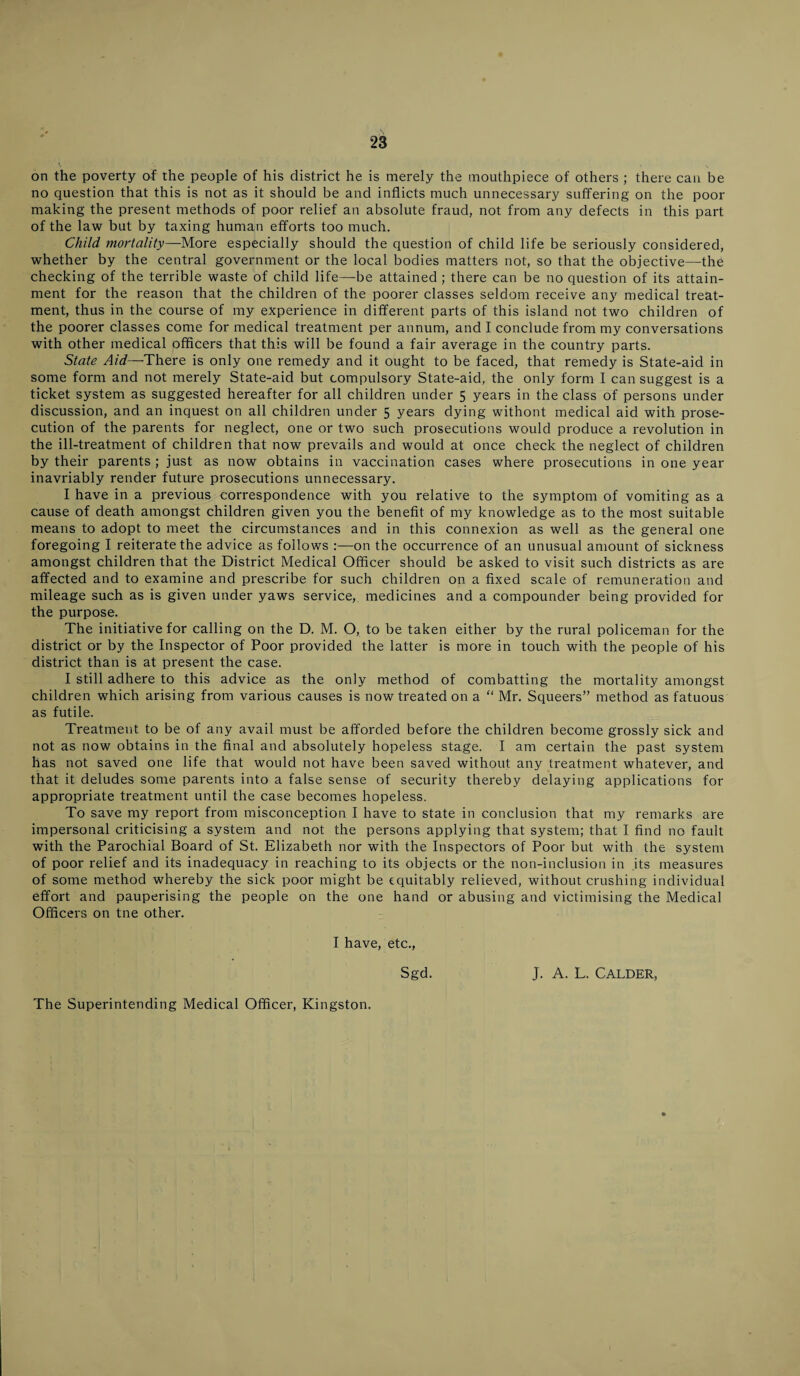 on the poverty of the people of his district he is merely the mouthpiece of others ; there can be no question that this is not as it should be and inflicts much unnecessary suffering on the poor making the present methods of poor relief an absolute fraud, not from any defects in this part of the law but by taxing human efforts too much. Child mortality—More especially should the question of child life be seriously considered, whether by the central government or the local bodies matters not, so that the objective—the checking of the terrible waste of child life—be attained ; there can be no question of its attain¬ ment for the reason that the children of the poorer classes seldom receive any medical treat¬ ment, thus in the course of my experience in different parts of this island not two children of the poorer classes come for medical treatment per annum, and I conclude from my conversations with other medical officers that this will be found a fair average in the country parts. State Aid—There is only one remedy and it ought to be faced, that remedy is State-aid in some form and not merely State-aid but compulsory State-aid, the only form I can suggest is a ticket system as suggested hereafter for all children under 5 years in the class of persons under discussion, and an inquest on all children under 5 years dying without medical aid with prose¬ cution of the parents for neglect, one or two such prosecutions would produce a revolution in the ill-treatment of children that now prevails and would at once check the neglect of children by their parents ; just as now obtains in vaccination cases where prosecutions in one year inavriably render future prosecutions unnecessary. I have in a previous correspondence with you relative to the symptom of vomiting as a cause of death amongst children given you the benefit of my knowledge as to the most suitable means to adopt to meet the circumstances and in this connexion as well as the general one foregoing I reiterate the advice as follows :—on the occurrence of an unusual amount of sickness amongst children that the District Medical Officer should be asked to visit such districts as are affected and to examine and prescribe for such children on a fixed scale of remuneration and mileage such as is given under yaws service, medicines and a compounder being provided for the purpose. The initiative for calling on the D. M. O, to be taken either by the rural policeman for the district or by the Inspector of Poor provided the latter is more in touch with the people of his district than is at present the case. I still adhere to this advice as the only method of combatting the mortality amongst children which arising from various causes is now treated on a “ Mr. Squeers” method as fatuous as futile. Treatment to be of any avail must be afforded before the children become grossly sick and not as now obtains in the final and absolutely hopeless stage. I am certain the past system has not saved one life that would not have been saved without any treatment whatever, and that it deludes some parents into a false sense of security thereby delaying applications for appropriate treatment until the case becomes hopeless. To save my report from misconception I have to state in conclusion that my remarks are impersonal criticising a system and not the persons applying that system; that I find no fault with the Parochial Board of St. Elizabeth nor with the Inspectors of Poor but with the system of poor relief and its inadequacy in reaching to its objects or the non-inclusion in its measures of some method whereby the sick poor might be equitably relieved, without crushing individual effort and pauperising the people on the one hand or abusing and victimising the Medical Officers on tne other. I have, etc., Sgd. J. A. L. CALDER, The Superintending Medical Officer, Kingston.