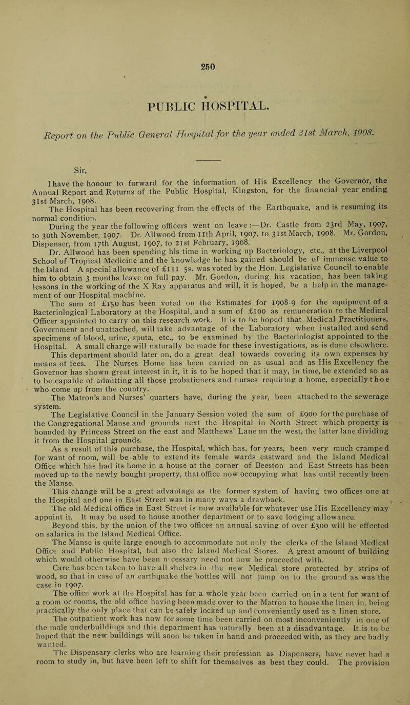 250 PUBLIC HOSPITAL, Report on the Public General Hospital for the year ended 31st March, 1908. Sir, I have the honour to forward for the information of His Excellency the Governor, the Annual Report and Returns of the Public Hospital, Kingston, for the financial year ending 31st March, 1908. The Hospital has been recovering from the effects of the Earthquake, and is resuming its normal condition. During the year the following officers went on leave:—Dr. Castle from 23rd May, I907> to 30th November, 1907- Hr. Allwood from nth April, 1907* to 31st March, 1908. Mr. Gordon, Dispenser, from 17th August, 1907, to 21st February, 1908. Dr. Allwood has been spending his time in working up Bacteriology, etc., at the Liverpool School of Tropical Medicine and the knowledge he has gained should be of immense value to the Island A special allowance of £111 5s- was voted by the Hon. Legislative Council to enable him to obtain 3 months leave on full pay. Mr. Gordon, during his vacation, has been taking lessons in the working of the X Ray apparatus and will, it is hoped, be a help in the manage¬ ment of our Hospital machine. The sum of £150 has been voted on the Estimates for 1908-9 for the equipment of a Bacteriological Laboratory at the Hospital, and a sum of £100 as remuneration to the Medical Officer appointed to carry on this research work. It is to be hoped that Medical Practitioners, Government and unattached, will take advantage of the Laboratory when installed and send specimens of blood, urine, sputa, etc., to be examined by the Bacteriologist appointed to the Hospital. A small charge will naturally be made for these investigations, as is done elsewhere. This department should later on, do a great deal towards covering its own expenses by means of fees. The Nurses Home has been carried on as usual and as His Excellency the Governor has shown great interest in it, it is to be hoped that it may, in time, be extended so as to be capable of admitting all those probationers and nurses requiring a home, especially t h o e who come up from the country. The Matron’s and Nurses’ quarters have, during the year, been attached to the sewerage system. The Legislative Council in the January Session voted the sum of £900 for the purchase of the Congregational Manse and grounds next the Hospital in North Street which property is bounded by Princess Street on the east and Matthews’ Lane on the west, the latter lane dividing it from the Hospital grounds. As a result of this purchase, the Hospital, which has, for years, been very much cramped for want of room, will be able to extend its female wards eastward and the Island Medical Office which has had its home in a house at the corner of Beeston and East Streets has been moved up to the newly bought property, that office now occupying what has until recently been the Manse. This change will be a great advantage as the former system of having two offices one at the Hospital and one in East Street was in many ways a drawback. The old Medical office in East Street is now available for whatever use His Excellency may appoint it. It may be used to house another department or to save lodging allowance. Beyond this, by the union of the two offices an annual saving of over £300 will be effected on salaries in the Island Medical Office. The Manse is quite large enough to accommodate not only the clerks of the Island Medical Office and Public Hospital, but also the Island Medical Stores. A great amount of building which would otherwise have been m cessary need not now be proceeded with. Care has been taken to have all shelves in the new Medical store protected by strips of wood, so that in case of an earthquake the bottles will not jump on to the ground as was the case in 1907. The office work at the Hospital has for a whole year been carried on in a tent for want of a room or rooms, the old office having been made over to the Matron to house the linen in, being practically the only place that can be safely locked up and conveniently used as a linen store. The outpatient work has now for some time been carried on most inconveniently in one of the male underbuildings and this department has naturally been at a disadvantage. It is to be hoped that the new buildings will soon be taken in hand and proceeded with, as they .are badly wanted. The Dispensary clerks who are learning their profession as Dispensers, have never had a room to study in, but have been left to shift for themselves as best they could. The provision