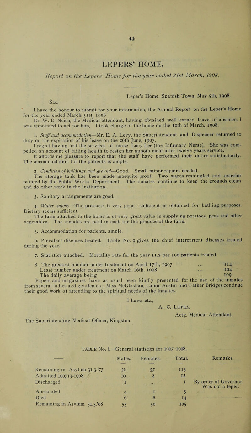 LEPERS’ HOME. Report on the Lepers' Home for the year ended 31st March, 1908. Sir, Leper’s Home, Spanish Town, May 5th, 1908. I have the honour to submit for your information, the Annual Report on the Leper’s Home for the year ended March 31st, 1908 Dr. W. D. Neish, the Medical attendant, having obtained well earned leave of absence, I was appointed to act for him, I took charge of the home on the 10th of March, 1908. 1. Staff and accommodation—Mr. E. A. Levy, the Superintendent and Dispenser returned to duty on the expiration of his leave on the 26th June, 1907. I regret having lost the services of nurse Lucy Lee (the Infirmary Nurse). She was com¬ pelled on account of failing health to resign her appointment after twelve years service. It affords me pleasure to report that the staff have performed their duties satisfactorily. The accommodation for the patients is ample. 2. Condition of buildings and ground—Good. Small minor repairs needed. The storage tank has been made mosquito proof. Two wards reshingled and exterior painted by the Public Works Department. The inmates continue to keep the grounds clean and do other work in the Institution. 3. Sanitary arrangements are good. 4. Water supply—The pressure is very poor ; sufficient is obtained for bathing purposes. Dietary seems sufficient. The farm attached to the home is of very great value in supplying potatoes, peas and other vegetables. The inmates are paid in cash tor the produce of the farm. 5. Accommodation for patients, ample. 6. Prevalent diseases treated. Table No. 9 gives the chief intercurrent diseases treated during the year. 7. Statistics attached. Mortality rate for the year 11.2 per 100 patients treated. 8. The greatest number under treatment on April 17th) I9°7 ••• 114 Least number under treatment on March 16th, 1908 ... 104 The daily average being ... 109 Papers and magazines have as usual been kindly presented for the use of the inmates from several ladies and gentlemen : Miss McGlashan, Canon Austin and Father Bridges continue their good work of attending to the spiritual needs of the inmates. I have, etc., A. C. LOPEZ, The Superintending Medical Officer, Kingston. Actg. Medical Attendant. TABLE No, I.—General statistics for 1907-1908. Males. Females. Total. Remarks. Remaining in Asylum 31.3.’77 56 57 113 Admitted 190719-1908 10 2 12 Discharged ;i ... 1 By order of Governor Was not a leper. Absconded 4 1 5 Died 6 8 14 ■ ■-