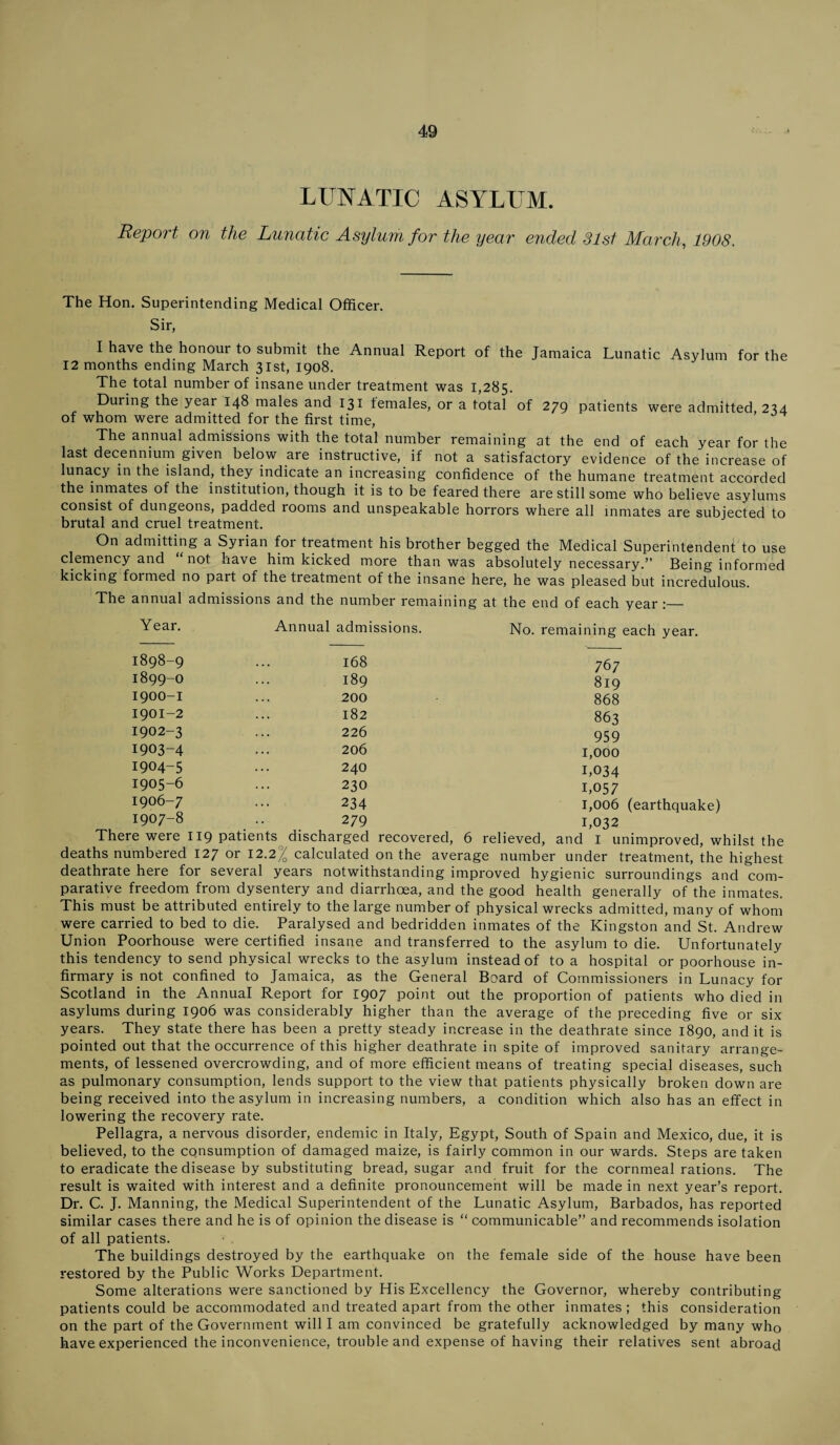 LUNATIC ASYLUM. Report on the Lunatic Asylum for the year ended 31st March., 1908. The Hon. Superintending Medical Officer. Sir, I have the honour to submit the Annual Report of the Jamaica Lunatic Asylum for the 12 months ending March 31st, 1908. The total number of insane under treatment was 1,285. During the year 148 males and 131 females, or a total of 279 patients were admitted, 234 of whom were admitted for the first time, The annual admissions with the total number remaining at the end of each year for the last decennium given below are instructive, if not a satisfactory evidence of the increase of lunacy in the island, they indicate an increasing confidence of the humane treatment accorded the inmates of the institution, though it is to be feared there are still some who believe asylums consist of dungeons, padded rooms and unspeakable horrors where all inmates are subjected to brutal and cruel treatment. On admitting a Syrian for treatment his brother begged the Medical Superintendent to use clemency and not have him kicked more than was absolutely necessary.” Being informed kicking formed no part of the treatment of the insane here, he was pleased but incredulous. The annual admissions and the number remaining at the end of each year :— Year. Annual admissions. No. remaining each year. 168 767 189 819 200 868 182 863 226 959 206 1,000 240 1,034 230 1,057 234 1,006 (earthquake) 279 1,032 1898- 9 1899- 0 1900- 1 1901- 2 1902- 3 1903- 4 1904- 5 1905- 6 1906- 7 1907- 8 There were 119 patients discharged recovered, 6 relieved, and I unimproved, whilst the deaths numbered 127 or 12.2)7 calculated on the average number under treatment, the highest deathrate here for several years notwithstanding improved hygienic surroundings and com¬ parative freedom from dysentery and diarrhoea, and the good health generally of the inmates. This must be attributed entirely to the large number of physical wrecks admitted, many of whom were carried to bed to die. Paralysed and bedridden inmates of the Kingston and St. Andrew Union Poorhouse were certified insane and transferred to the asylum to die. Unfortunately this tendency to send physical wrecks to the asylum instead of to a hospital or poorhouse in¬ firmary is not confined to Jamaica, as the General Board of Commissioners in Lunacy for Scotland in the Annual Report for 1907 point out the proportion of patients who died in asylums during 1906 was considerably higher than the average of the preceding five or six years. They state there has been a pretty steady increase in the deathrate since 1890, and it is pointed out that the occurrence of this higher deathrate in spite of improved sanitary arrange¬ ments, of lessened overcrowding, and of more efficient means of treating special diseases, such as pulmonary consumption, lends support to the view that patients physically broken down are being received into the asylum in increasing numbers, a condition which also has an effect in lowering the recovery rate. Pellagra, a nervous disorder, endemic in Italy, Egypt, South of Spain and Mexico, due, it is believed, to the consumption of damaged maize, is fairly common in our wards. Steps are taken to eradicate the disease by substituting bread, sugar and fruit for the cornmeal rations. The result is waited with interest and a definite pronouncement will be made in next year’s report. Dr. C. J. Manning, the Medical Superintendent of the Lunatic Asylum, Barbados, has reported similar cases there and he is of opinion the disease is “ communicable” and recommends isolation of all patients. The buildings destroyed by the earthquake on the female side of the house have been restored by the Public Works Department. Some alterations were sanctioned by His Excellency the Governor, whereby contributing patients could be accommodated and treated apart from the other inmates ; this consideration on the part of the Government will I am convinced be gratefully acknowledged by many who have experienced the inconvenience, trouble and expense of having their relatives sent abroad