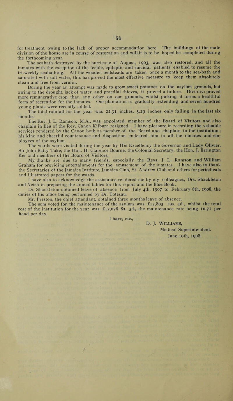 for treatment owing to the lack of proper accommodation here. The buildings of the male division of the house are in course of restoration and will it is to be hoped be completed during the forthcoming year. The seabath destroyed by the hurricane of August, 1903) was also restored, and all the inmates with the exception of the feeble, epileptic and suicidal patients enabled to resume the tri-weekly seabathing. All the wooden bedsteads are taken once a month to the sea-bath and saturated with salt water, this has proved the most effective measure to keep them absolutely clean and free from vermin. During the year an attempt was made to grow sweet potatoes on the asylum grounds, but owing to the drought, lack of water, and praedial thieves, it proved a failure. Divi-divi proved more remunerative crop than any other on our grounds, whilst picking it forms a healthful form of recreation for the inmates. Our plantation is gradually extending and seven hundred young plants were recently added. The total rainfall for the year was 22.31 inches, 5.29 inches only falling in the last six months. The Rev. J. L. Ramson, M.A., was appointed member of che Board of Visitors and also chaplain in lieu of the Rev. Canon Kilburn resigned. I have pleasure in recording the valuable services rendered by the Canon both as member of the Board and chaplain to the institution; his kind and cheerful countenance and disposition endeared him to all the inmates and em¬ ployees of the asylum. The wards were visited during the year by His Excellency the Governor and Lady Olivier, Sir John Batty Tuke, the Hon. H. Clarence Bourne, the Colonial Secretary, the Hon. J. Errington Ker and members of the Board of Visitors. My thanks are due to many friends, especially the Revs. J. L. Ramson and William Graham for providing entertainments for the amusement of the inmates. I have also to thank the Secretaries of the Jamaica Institute, Jamaica Club, St. Andrew Club and others for periodicals and illustrated papers for the wards. I have also to acknowledge the assistance rendered me by my colleagues, Drs. Shackleton and Neish in preparing the annual tables for this report and the Blue Book. Dr. Shackleton obtained leave of absence from July 4th, 1907 to February 8th, 1908, the duties of his office being performed by Dr. Totesau. Mr. Preston, the chief attendant, obtained three months leave of absence. The sum voted for the maintenance of the asylum was £17,803 19s. 4d., whilst the total cost of the institution for the year was £[7,078 8s. 3d., the maintenance rate being 10.71 per head per day. I have, etc., D. J. Williams, Medical Superintendent. June ioth, 1908.