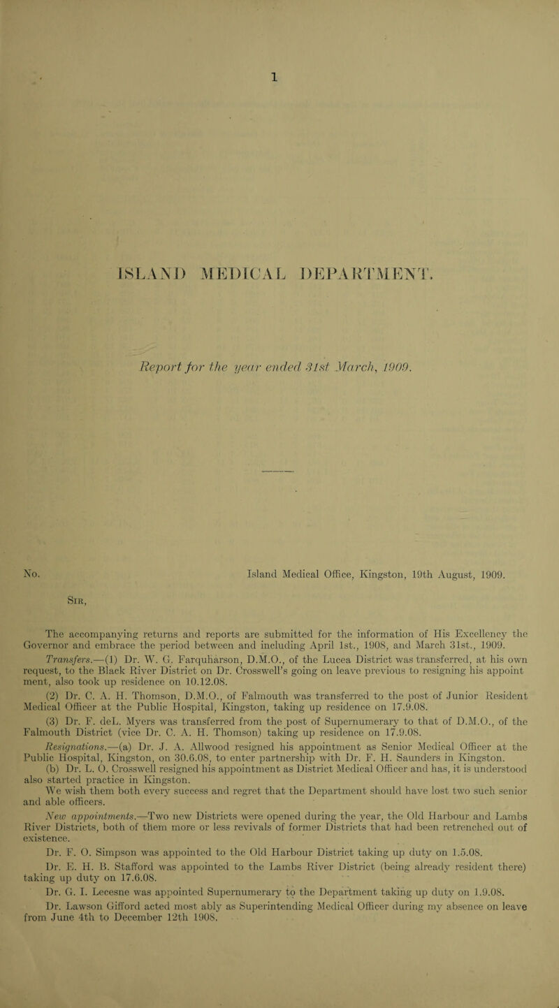 1) MEDICAL DEILVR IMENT, Report for the year ended Sled yiarcdi, 1909. No. Island Medical Office, Kingston, 19th August, 1909. Sir, The accompanying returns and reports are submitted for the information of His Excellency the Governor and embrace the period between and including April 1st., 1908, and March 31st., 1909. Transfers.—(1) Dr. W. G. Farquharson, D.M.O., of the Lucea District was transferred, at his own request, to the Black River District on Dr. Crosswell’s going on leave previous to resigning his appoint ment, also took up residence on 10.12.08. (2) Dr. C. A. H. Thomson, D.M.O., of Falmouth was transferred to the post of Junior Resident Medical Officer at the Public Hospital, Kingston, taking up residence on 17.9.08. (3) Dr. F. deL. Myers was transferred from the post of Supernumerary to that of D.M.O., of the Falmouth District (vice Dr. C. A. H. Thomson) taking up residence on 17.9.08. Resignations.—(a) Dr. J. A. Allwood resigned his appointment as Senior Medical Officer at the Public Hospital, Kingston, on 30.6.08, to enter partnership with Dr. F. H. Saunders in Kingston. (b) Dr. L. O. Crosswell resigned his appointment as District Medical Officer and has, it is understood also started practice in Kingston. We wish them both eveiy success and regret that the Department should have lost two such senior and able officers. New appointments.—Two new Districts were opened during the year, the Old Harbour and Lambs River Districts, both of them more or less revivals of former Districts that had been retrenched out of existence. Dr. F. O. Simpson was appointed to the Old Harbour District taking up duty on 1.5.08. Dr. E. H. B. Stafford was appointed to the Lambs River District (being already resident there) taking up duty on 17.6.08. Dr. G. I. Lecesne was appointed Supernumerary to the Department taking up duty on 1.9.08. Dr. Lawson Gifford acted most ably as Superintending Medical Officer during my absence on leave from June 4th to December 12th 1908.