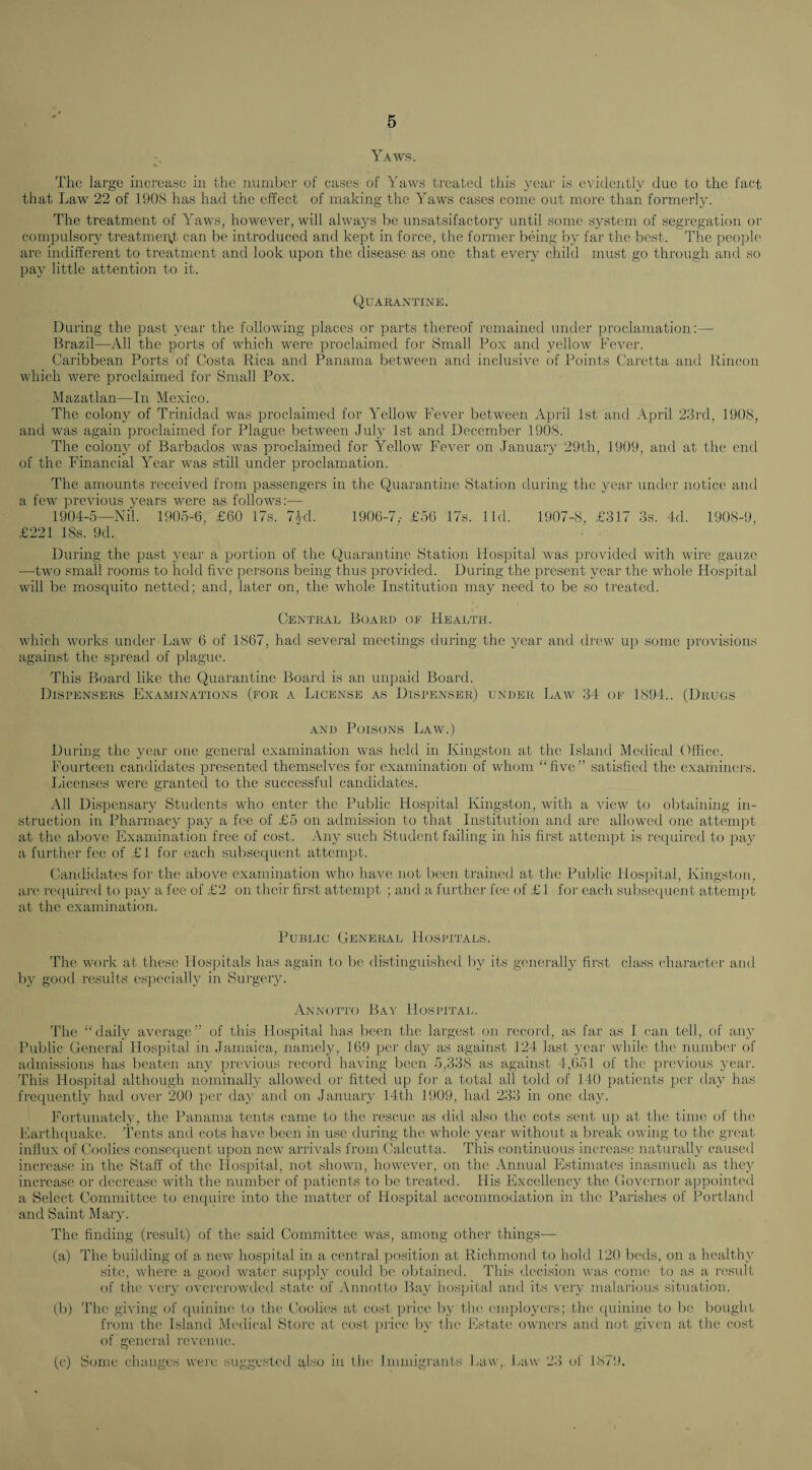 Yaws. The large iiici'ease in the number of cases of Yaws treated this 3^eai' is evidently due to the fact that Law 22 of 1908 has had the effect of making the Yaws cases come out more than formerly. The treatment of Yaws, however, will always be unsatsifactory until some system of segregation or compulsory treatmen.t can be introduced and kept in force, the former being '03 far the best. The people' are indifferent to treatment and look upon the disease as one that every child must go through and so paj' little attention to it. Quarantine. During the past year the following places or parts thereof remained under proclamation:—• Brazil—All the ports of which were proclaimed for Small Pox and yellow Fever. Caribbean Ports of Costa Rica and Panama between and inclusive of Points Caretta and Rincon which were proclaimed for Small Pox. Mazatlan—In Mexico. The colony of Trinidad was proclaimed for Yellow Fever between April 1st and April 23rd, 1908, and was again proclaimed for Plague between July 1st and December 1908. The colony of Barbados was proclaimed for Yellow Fever on Januaiy 29th, 1909, and at the end of the Financial Year was still under proclamation. The amounts received from passengers in the Quarantine Station during the 3mar under notice and a few previous 3ears were as follows:— 1904-5—Nil. 1905-6, £60 17s. 74d. 1906-7,- £56 17s. lid. 1907-8, £317 3s. 4d. 1908-9, £221 18s. 9d. During the past 3''ear a portion of the Quarantine Station Hospital was provided with wire gauze —two small rooms to hold five persons being thus provided. During the present year the whole Hospital will be mosquito netted; and, later on, the whole Institution may need to be so treated. Central Board oe Health. which works untlei' Law 6 of 1867, had several meetings during the year and tlrew up some provisions against the spread of plague. This Board like the Quarantine Board is an unpaid Board. Dispensers Examinations (for a License as Dispenser) under Law 34 of 1894.. (Drugs AND Poisons Law.) During the 3'ear one general examination was held in Kingston at the Island Medical Cflice. Fourteen cantlidates presented themselves for examination of whom “five” satisfied the exaiiiiners. Licenses were granted to the successful candidates. All Dispensaiy Students who enter the Public Hospital Kingston, with a view to obtaining in¬ struction in Pharmac3' pay a fee of £5 on admission to that Institution and are allowed one attempt at the above Examination free of cost. An3' such (Student failing in his first attempt is required to pa^' a furthei' fee of £1 for each subsequent attempt. Candidates foi’ tlu; above examination who have not lieen ti’ained at the Public Hospital, Kingston, are recpiirc'd to pay a fee of £2 on their first attempt ; and a further fee of £1 for each subsequent attempt at the examination. Public General Hospitals. The work at these Hospitals has again to be distinguished b}^ its generall3 first class character and 1)3^ good results especially in Sui'geiy. yVNNoTTo Bay Hospital. The “daily average” of this Hospital has lieen the largest on record, as far as 1 can tell, of aiy-' Public General Hospital in Jamaica, namely, 169 per day as against 124 last year while the number of admissions has beaten an3' previous record having lieen 5,338 as against 4,651 of tlu' previous 3mar. This Hospital although noniinall3' allowed or fitted up for a total all told of 140 patients per da3f has frecpientl} had over 200 per da3' and on Januaiy 14th 1909, hail 233 in one day. Fortunatety, the Panama tents came to the rescue as did also the cots sent up at the time of the Earthquake. Tents and cots have been in use during the whole 3'ear without a break owing to the great influx of Coolies consequent upon new arrivals from Calcutta. This continuous increase naturally caused increase in the Staff of the Hospital, not showui, however, on the Annual Estimates inasmuch as the3' increase or decrease with the number of patients to bo treated. His Flxcellency the Governor appointed a Select Committee to enquire into the matter of Hospital accommodation in the Parishes of Portlaiul and Saint Maiy. The finding (result) of the said Committee was, among other things— (a) The building of a new hospital in a central position at Richmond to hold 120 lieds, on a health}' site, where a good water siqiph' could b(' obtaiiu'd. This decision was come to as a result of the vejy overcrowded state of Aniiol-to Ba}' hosjiital and its very malarious situation. (b) The giving of (piinine to the Coolies at cost price ly' the emplo3'ers; the ([uininc to be bought from the Island Mc'dical Store at cost price b}' the Estate ow'ners ami not given at the cost of general revemu'. (c) Some changes were suggested glso in the Immigrants Law, Law 23 of 1879.