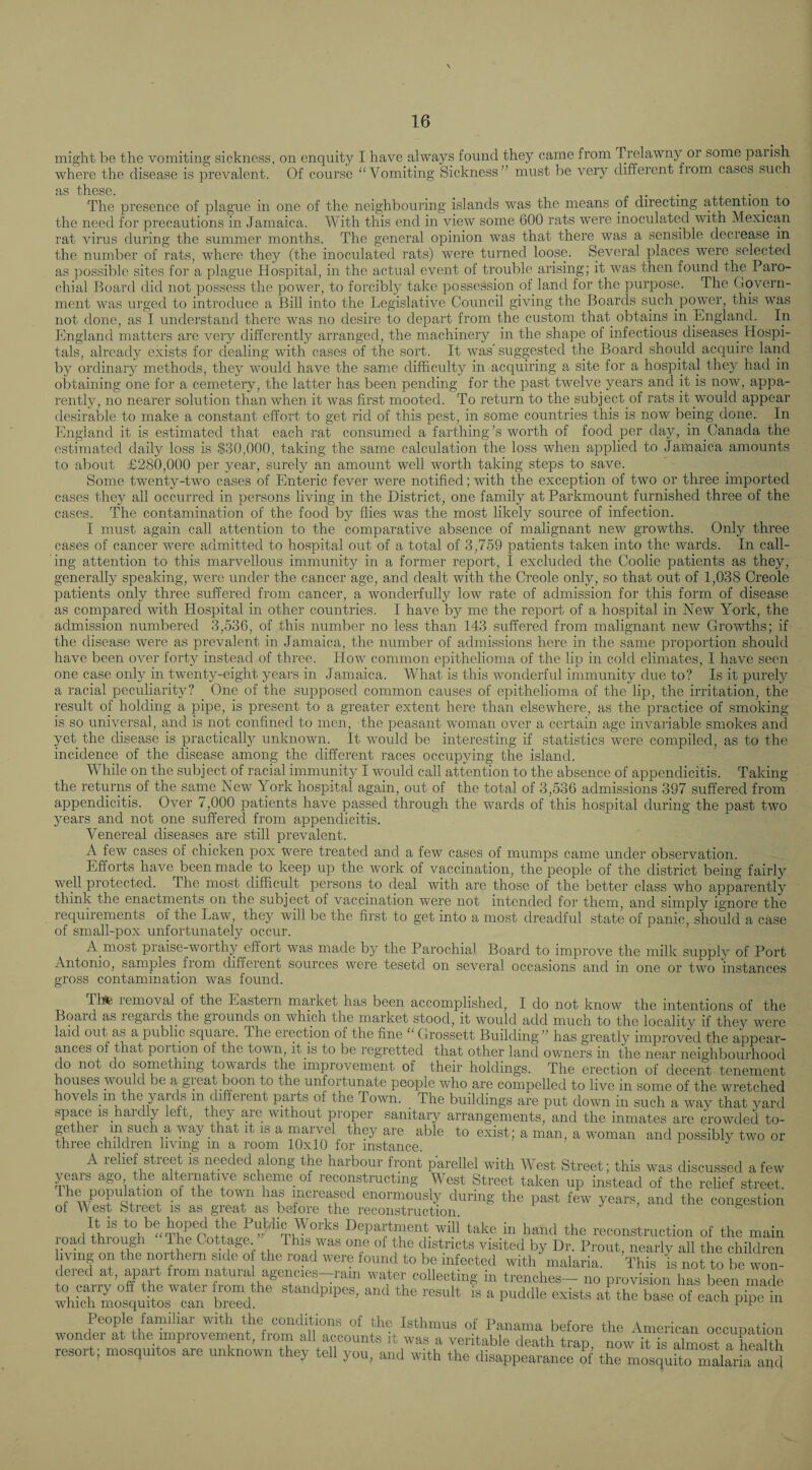 mi,a;ht be the vomiting sickness, on enquity I have always found they came from Trelawny or some paiish where the disease is prevalent. Of course “Vomiting Sickness” must be very different from cases such as these. t • The presence of plague in one of the neighbouring islands was the means of directing attention to the need for precautions in Jamaica. With this end in view some 600 rats were inoculated with Mexican rat virus during the summer months. The general opinion was that there was a sensible decrease in the number of rats, where they (the inoculated rats) w’ere turned loose. Several places were selected as possible sites for a plague Hospital, in the actual event of trouble arising; it ivas then found ihe Paro¬ chial Board did not possess the power, to forcibly take possession of land for the purpose. The Govern¬ ment was urged to introduce a Bill into the Legislative Council giving the Boards such power, this was not done, as I understand there was no desire to depart from the custom that obtains in England. In England matters are veiy differently arranged, the machinery in the shape of infectious diseases Hospi¬ tals, already exists for dealing with cases of the sort. It was'suggested the Boartl should acquire land by ordinary methods, they would have the same difhculty in acquiring a site for a hospital they had in obtaining one for a cemetery, the latter has been pending for the past twelve years and it is now, appa¬ rently, no nearer solution than when it was first mooted. To return to the subject of rats it would appear desirable to make a constant effort to get rid of this pest, in some countries this is now being done. In England it is estimated that each rat consumed a farthing’s worth of food per day, in Canada the estimated daily loss is $30,000, taking the same calculation the loss when applied to Jamaica amounts to about £280,000 per year, surely an amount well worth taking steps to save. Some twenty-two cases of Enteric fever were notified; with the exception of two or three imported cases they all occurred in persons living in the District, one family at Parkmount furnished three of the cases. The contamination of the food by flies was the most likely source of infection. I must again call attention to the comparative absence of malignant new growths. Only three cases of cancer w^ere admitted to hospital out of a total of 3,759 patients taken into the wards. In call¬ ing attention to this marvellous immunity in a former report, I excluded the Coolie patients as they, generally speaking, were under the cancer age, and dealt with the Creole only, so that out of 1,038 Creole patients only three suffered from cancer, a wonderfully low rate of admission for this form of disease as compared with Hospital in other countries. I have by me the report of a hospital in New York, the admission numbered 3,536, of this number no less than 143 suffered from malignant new Gi’owths; if the disease were as prevalent in Jamaica, the number of admissions here in the same proportion should have been over forty instead of three. How common epithelioma of the lip in cold climates, I have seen one case only in twenty-eight years in Jamaica. What is this wonderful immunity due to? Is it purely a racial peculiarity? (3ne of the supposed common causes of epithelioma of the lip, the irritation, the result of holding a pipe, is present to a greater extent here than elsewhere, as the practice of smoking is so universal, and is not confined to men, the peasant woman over a certain age invariable smokes and yet the disease is practically unknown. It would be interesting if statistics were compiled, as to the incidence of the disease among the different races occupying the island. While on the subject of racial immunity I would call attention to the absence of appendicitis. Taking the returns of the same New York hospital again, out of the total of 3,536 admissions 397 suffered from appendicitis. Over 7,000 patients have passed through the wards of this hospital during the past two years and not one suffered from appendicitis. Venereal diseases are still prevalent. A few cases of chicken pox were treated and a few cases of mumps came under observation. Efforts have been made to keep up the work of vaccination, the people of the district being fairly well protected. The most difficult persons to deal with are those of the better class who apparently think the enactments on the subject of vaccination were not intended for them, and simply ignore the requirements of the Law, they will be the first to get into a most dreadful state of panic, should a case of small-pox unfortunately occur. A most praise-worthy effort was made by the Parochial Board to improve the milk supply of Port Antonio, samples fiom different sources were tesetd on several occasions and in one or two instances gross contamination was found. Thte lemoval of the Eastern maiket has been accomplished, I do not know the intentions of the Boaid as legards the giounds on which the market stood, it would add much to the locality if they were laid out as a public square. The erection of the fine “Grossett Building” has greatly improved the appear¬ ances of that portion of the town, it is to be regretted that other land owners in the near neighbourhood do not do something towards the improvement of their holdings. The erection of decent tenement houses would be a gi eat boon to the unfortunate people who are compelled to live in some of the wretched hovels in the yards m different parts of the Town. _ The buildings are put down in such a way that yard space is hardly left, they are without proper sanitary arrangements, and the inmates are crowded to- gether m such a way that it is a “arvel thty are able to exist; a man, a woman and possibly two or three children living m a room 10x10 for instance. A relief street is needed along the harbour front parellel with West Street; this was discussed a few years ago the alternative scheme of reconstructing West Street taken up instead of the relief street The population of the town has increased enormously during the past few years, and the congestion of Y est Street is as great as before the reconstruction ° It is to be hoped the Public Works Department will take in hand the reconstruction of the main load through The Cottage This was one of the districts visited by Dr. Prout, nearly all the children living on the northern side o the road were found to be infected with malaria. This is not to be won¬ dered at, apart from mitura agencies-ram water collecting in trenches- no provision has been made whSotut;:!'; bZ, ^ „f each pipa People familiar with the conditions of the Isthmus of Panama before the American occupation wonder at the improvement, from all accounts it was a veritable death trap, now it is almost a health resort; mosquitos are unknown they tell you, and with the disappearance o the mosquito malLa and