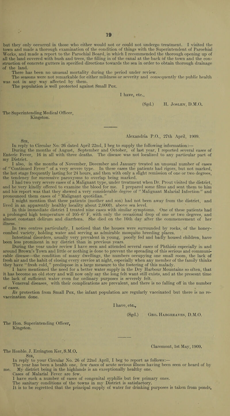 but they only occurred in those who either w'oulcl not or could not undergo treatment. I visited the town and made a thorough examination of the condition of things with the Superintendent of Parochial Works, and made a report to the Parochial Board, in which I recommended the thorough opening up of all the land covered with bush and trees, the filling in of the canal at the back of the town and the con¬ struction of concrete gutters in specified directions towards the sea in order to obtain thorough drainage of the land. There has been no unusual mortality during the period under review. The seasons were not remarkable for either mildness or severity and conscr|uently the public health was not in any way affected by them. The population is well protected against Small Pox. I have, etc., (Sgd.) H. JosnEN, D.M.O. The S\iperintending Medical Officer, Kingston. Alexandria P.O., 27th April, 1909. Sir, In reply to Circular No. 26 dated April 22nd, I beg to supply the following information:— During the months of August, September and October, of last year, I reported several cases of Enteric Fever, 16 in all with three deaths. The disease was not localized to any particular part of my District. I also, in the months of November, December and January treated an unusual number of cases of “Continued Fever” of a very severe type. In these cases the patients had rigors, but not marked, the hot stage frequently lasting for 24 hours, and then with only a slight remission of one or two degrees, the tendency for successive paroxysms to overlap being marked. I had two very severe cases of a Malignant type, under treatment when Dr. Prout visited the district, and he very kindly offered to examine the blood for me. I prepared some films and sent them to him and his report was that they shewed a very considerable degree of “Malignant Malarial Infection” and pronounced them cases of “ Malignant quotidian. ” I might mention that these patients (mother and son) had not been away from the district, and lived in an apparently healthy locality about 2,000ft. above sea level. In this immediate district I treated nine cases with similar symptoms. One of these patients had a prolonged high temperature of 105-6° F, with only the occasional drop of one or two degrees, and almost constant delirum and diarrhoea. She died on the 16th day after the commencement of her illness. In two centres particularly, I noticed that the houses were surrounded by rocks, of the honey¬ combed variety, holding water and serving as admirable mosquito breeding places. Intestinal disorders, usually very prevalent in young, poorly fed and badly housed children, have been less prominent in my district than in previous years. During the year under review I have seen and attended several cases of Phthisis especially in and around Brown’s Town and little or nothing is done to prevent the spreading of this serious and communi¬ cable disease—the condition of many dwellings, the numbers occupying one small room, the lack of fresh air and the habit of closing every crevice at night, especially when any member of the family thinks they have “fresh cold,” predispose in a large measure to the fostering of this malady. I have mentioned the need for a better water supply in the Dry Harbour Mountains so often, that it has become an old story and will now only say the long felt want still exists, and at the presesnt time the lack of sufficient water even for ordinary purposes is severely felt. Venereal diseases, with their complications are prevalent, and there is no falling off in the number of cases. Re protection from Small Pox, the infant population are regularly vaccinated but there is no re¬ vaccination done. I have, etc., (Sgd.) Geo. Hargreaves, D.M.O. The Hon. Superintending Officer, Kingston. Claremont, 1st May, 1909. The Honble. J. Errington Ker, S.M.O. Sir,' In reply to your Circular No. 26 of 22nd April, I beg to report as follows:— The year has been a health one, few dascs of acute serious illness having been seen or heard of by me. My district being in the highlands is an exceptionally healthy one. Cases of Malarial Fever are few. I have such a number of cases of congenital syphilis but few primary ones. The sanitary conditions of the towns in my District is satisfactory. It is to be regretted that the principal supply of water for drinking purposes is taken from ponds.