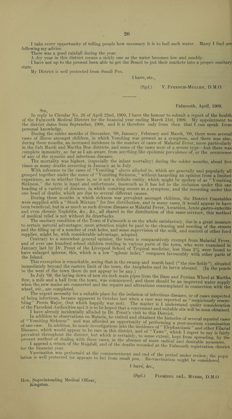 I take every opportunity of telling people how necessary it is to boil such water. Many I find are following my advice. There was a good rainfall during the year. A dry year in this district means a sickly one as the water becomes low and muddy. I have not up to the present been able to get the Board to put their markets into a proper sanitary state. My District is well protected from Small Pox. I have, etc., (Sgd.) V. Ffrench-Mullen, D.M.O. Sir, Falmouth, April, 1909. In reply to Circular No. 20 of April 22nd, 1909, I have the honour to submit a report of the health of the Falmouth Medical District for the financial j^ear ending March 31st, 1909. My appointment to the district dates from September, 1908, and it is therefore only from then that I can speak from personal knowledge. During the colder months of December, ’08, Januaiy, February and March, ’09, there were several cases of illness amongst children, in which Vomiting was present as a symptom, and there was also, during these months, an increased incidence in the number of cases of Malarial Fever, more particularly in the Salt Marsh and Martha Brae districts, and some of the cases were of a severe type—but there was complete immunity, as far as I am aware, from anything like epidemic prevalence of, or the occurrence of any of the zymotic and infectious diseases. The mortality was highest, (especially the infant mortality) during the colder months, about five times as many deaths occurring in January as in July. With reference to the cases of “Vomiting” above alluded to, which are generally ami popularly all grouped together under the name of “Vomiting Sickness,” without hazarding an opinion from a limited experience, as to whether there is, or is not a definite entity, which might be spoken of as “ Vomiting- Sickness, ” the term is inapt and unfortunate, inasmuch as it has led to the inclusion under this one heading of a variety of diseases, in which vomiting occurs as a symptom, and the recording under this one head of deaths, which are due to several different causes. During these months in which sickness was prevalent amongst children, the District Constables were supplied with a “Stock Mixture” for free distribution, and in many cases, it would appear to have been beneficial; but in as much as such diverse diseases as Malarial Fever, Ascarides, Acute gastro-enteritis and evp chronic Nephritis, &c._, &c., all shared in the distribution of this same mixture, this method of medical relief is not without its drawbacks. ’ The sanitary condition of the Town of Falmouth is on the whole satisfactory, due in a great measure to certain natural advantages, moie attention might be paid to the cleaning and weeding of the streets and the fillmg up of a_number of crab holes, and some supervision of the milk, and control of other food supplies, might be, with considerable-advantage, adopted. ^ Contrary to a somewhat general opinion, the town is comparatively exempt from Malarial Fever and of over one hundred school children residing in various parts of the town, who were examined in January last by Dr. Front of the Liverpool School of Tropical medicine, less than 2% were found to have enlarged spleens; this, which is a low “splenic index” compares favourably with other parts of the Island. ^ This exemption is remarkable, seeing that in the swamp and marsh land (“the rice fields”) situated immediately beyond the eastern limit of the town, the Anopheles and its larvie abound (In the ponds to the west of the town there do not appear to be any.) ' ^ ^ In July ’08 the laying down of new six-inch main pipes, from the Dam and Persian Wheel at Martha Bra;, a mile and a half from the town, was commenced; and there should be an improved water supplv when the new mams are connected and the repairs and alterations contemplated in connection with the wheel, etc., are completed. , y^^ent nec^sity for a suitable pkce for the isolation of infectious diseases, or of cases suspected of being infectious, became apparent m October last when a case was reported as “susnicioiislv reqeiri l.lmg” Pestis Major (but which happily was uot). The matter is 1 uLerSaS un e) oSklem*,; oF the Parochial Author, les and it is to be hoped that a convenient and suitable site will be soon obtained I have_ already incidentally alluded to Dr. Front’s visit to this District. observations on Malaria, he visited and obtained the histories of several reputed cases o Vomiting Sickneas and was afforded an opportunity of performing a post-mortem examinaSon o one case. In addition, he made investigations into the incidence of “ElephaLiasis ” and other Filana Diseases, which would appear to be rare in,this district, and of “Yaws”, ivhich I regret to Liv is fSlv prevalent throughout the district but which is certainly, to some extent, kept froiu sprLdiSl- t present method of dealing with these cases, m the absence of more radical and desirable messuTes for thc^^llS^i^ yer Fai;:;^uti^r:;^::aSS Vaccination was perlormhd at the commencement and erul of the lation is widl protected (or appears to be) from small pox. Re- ])eriod under review; the poiiu -vaccination might be considered. I have', &c. lion. Superintending Medical Officer, (Sgd.) Florizep peL. Myers, D.M.O